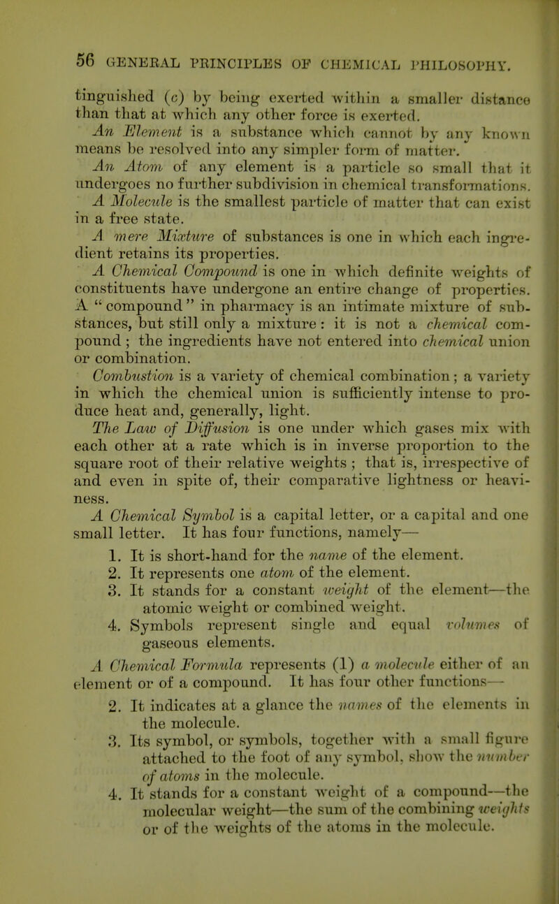 tinguished (o) by being exerted Avithin a smaller distance than that at which any other force is exerted. An Element is a substance which cannot by any known means he resolved into any simpler form of matter. An Atom of any element is a particle so small that it undergoes no further subdivision in chemical transformations. A Molecule is the smallest particle of matter that can exist in a free state. A mere Mixture of substances is one in which each ingi-e- dient retains its properties. A Chemical Compound is one in which definite weights of constituents have undergone an entire change of properties. A  compound  in pharmacy is an intimate mixture of sub. stances, but still only a mixture : it is not a chemical com- pound ; the ingredients have not entered into chemical union or combination. Comhustion is a A^ariety of chemical combination; a variety in which the chemical union is sufficiently intense to pro- duce heat and, generally, light. The Law of Diffusion is one under which gases mix Avith each other at a rate which is in inverse proportion to the square root of their relatiA'^e weights ; that is, irrespectiA^e of and even in spite of, their comparative lightness or heaA'i- ness. A Chemical Symbol is a capital letter, or a capital and one small letter. It has four functions, namely— 1. It is short-hand for the name of the element. 2. It represents one atom of the element. 3. It stands for a constant iceight of the element^—the atomic weight or combined Aveight. 4. Symbols represent single and equal volumes of gaseous elements. A Chemical Formula represents (1) a. molecule either of an element or of a compound. It has four other functions— 2. It indicates at a glance the names of the elements in the molecule. 3. Its symbol, or symbols, together Avith a small figure attached to the foot of any symbol, shoAV the uwnher of atoms in the molecule. 4. It stands for a constant Aveight of a compound—the molecular weight—the sum of the combining weights or of the Aveights of the atoms in the molecule.