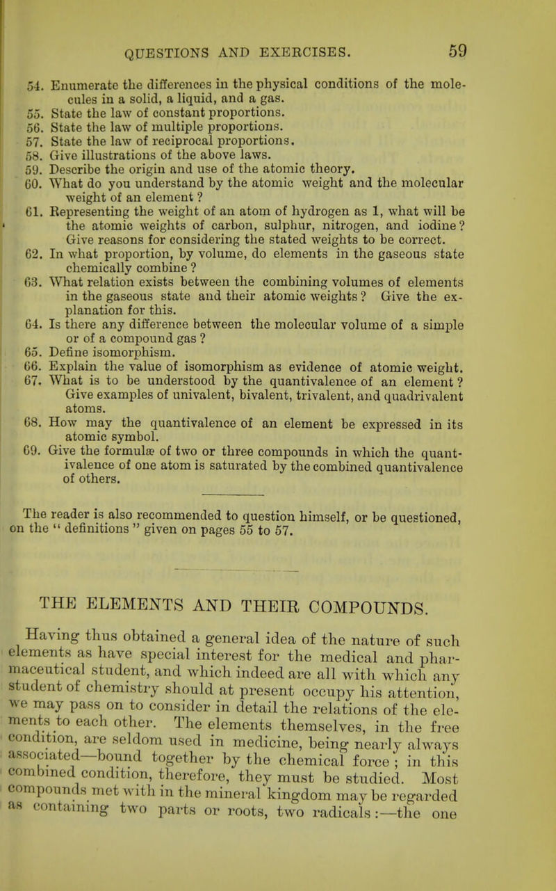 54. Enumerate the differences in the physical conditions of the mole- cules in a solid, a liquid, and a gas. 55. State the law of constant proportions. 56. State the law of multiple proportions. 57. State the law of reciprocal proportions. 58. Give illustrations of the above laws. 59. Describe the origin and use of the atomic theory. 60. What do you understand by the atomic weight and the molecular weight of an element ? 61. Representing the weight of an atom of hydrogen as 1, what will be the atomic weights of carbon, sulphur, nitrogen, and iodine? Give reasons for considering the stated weights to be correct. 62. In what proportion, by volume, do elements in the gaseous state chemically combine ? 63. What relation exists between the combining volumes of elements in the gaseous state and their atomic weights ? Give the ex- planation for this. 64. Is there any difference between the molecular volume of a simple or of a compound gas ? 65. Define isomorphism. 66. Explain the value of isomorphism as evidence of atomic weight. 67. What is to be understood by the quantivalence of an element ? Give examples of univalent, bivalent, trivalent, and quadrivalent atoms. 68. How may the quantivalence of an element be expressed in its atomic symbol. 69. Give the formulae of two or three compounds in which the quant- ivalence of one atom is saturated by the combined quantivalence of others. The reader is also recommended to question himself, or be questioned, on the '* definitions  given on pages 55 to 57. THE ELEMENTS AND THEIR COMPOUNDS. Having thus obtained a general idea of tlie nature of such elements as have special interest for the medical and phar- maceutical student, and which indeed are all with which any student of chemistry should at present occupy his attention, we may pass on to consider in detail the relations of the ele- ments to each other. The elements themselves, in the free condition, are seldom used in medicine, being nearly always associated—bound together by the chemical force ; in this combined condition, therefore, they must be studied. Most compounds met with in the mineral kingdom may be regarded as containing two parts or roots, two radicals:—the one