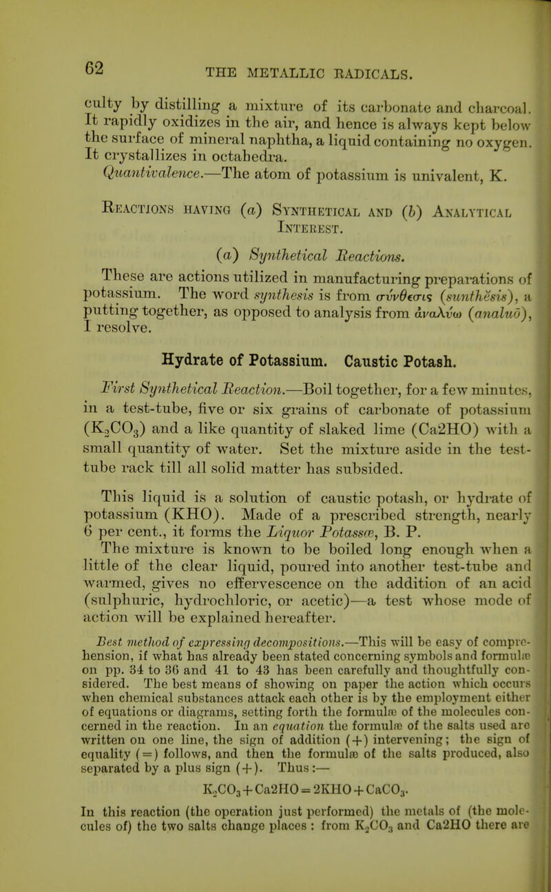 culty by distilling a mixture of its carbonate and charcoal. It rapidly oxidizes in the air, and hence is always kept below the surface of mineral naphtha, a liquid containing no oxygen. It crystallizes in octahedra. Quantivalence.—The atom of potassium is univalent, K. Reactions having (a) Synthetical and (h) Analytical Interest. (a) Synthetical Reactions. These are actions utilized in manufacturing preparations of potassium. The word synthesis is from o-w^co-ts (sunthcsis), a putting together, as opposed to analysis from avaXv(D (analuu), I resolve. Hydrate of Potassium. Caustic Potash. First Synthetical Reaction.—Boil together, for a few minutes, m a test-tube, five or six grains of carbonate of potassium (KjCOg) and a like quantity of slaked lime (Ca2H0) with a small quantity of water. Set the mixture aside in the test- tube rack till all solid matter has subsided. This liquid is a solution of caustic potash, or hydrate of potassium (KHO). Made of a prescribed strength, nearly 6 per cent., it forms the Liquor Potassoi, B. P. The mixture is known to be boiled long enough when h little of the clear liquid, poured into another test-tube and warmed, gives no effervescence on the addition of an acid (sulphuric, hydrochloric, or acetic)—a test whose mode of action will be explained hereafter. Best vietJiod of exjjressinp decompositions.—This will be easy of compre- hension, if what has already been stated concerning symbols and formubo on pp. 34 to 86 and 41 to 43 has been carefully and thoughtfully con- sidered. The best means of showing on paper the action which occurs when chemical substances attack each other is by the employment eitlu r of equations or diagrams, setting forth the formula) of the molecules con- cerned in the reaction. In an equation the formuhe of the salts used arc written on one line, the sign of addition (-f) intervening; the sign of j equality ( = ) follows, and then the formula) of the salts produced, also separated by a plus sign ( + ). Thus :— ^ K,C03 + Ca2HO = 2KHO-t-CaC03. I In this reaction (the operation just performed) the metals of (the mole- cules of) the two salts change places : from KoCO.t and Ca2H0 there are