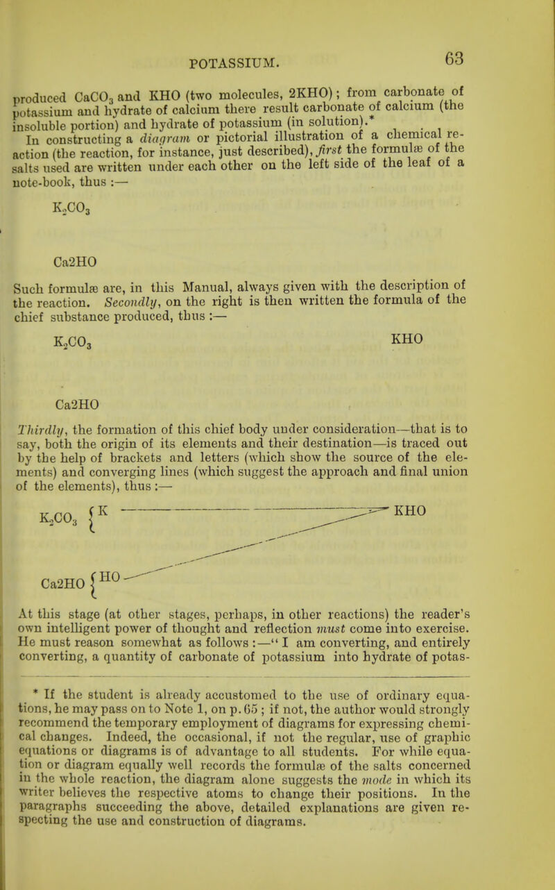produced C&CO, and KHO (two molecules, 2KH0); from carbonate of potassium and hydrate of calcium there result carbonate of calcmm (the insoluble portion) and hydrate of potassium (m solution). In constructing a diagram or pictorial illustration of a chemical re- action (the reaction, for instance, just described),the formulae of the salts used are written under each other on the left side of the leaf of a note-book, thus :— Ca2H0 Such formulfe are, in this Manual, always given with the description of the reaction. Secondly, on the right is then written the formula of the chief substance produced, thus :— K0CO3 KHO Ca2H0 Thirdly, the formation of this chief body under consideration—that is to say, both the origin of its elements and their destination—is traced out by the help of brackets and letters (which show the source of the ele- ments) and converging lines (which suggest the approach and final union of the elements), thus :— K.CO3 -^liRO Ca2H0 ^^^-^ At this stage (at other stages, perhaps, in other reactions) the reader's own intelligent power of thought and reflection must come into exercise. He must reason somewhat as follows :—I am converting, and entirely converting, a quantity of carbonate of potassium into hydrate of potas- * If the student is already accustomed to the use of ordinary equa- tions, he may pass on to Note 1, on p. G5 ; if not, the author would strongly recommend the temporary employment of diagrams for expressing chemi- cal changes. Indeed, the occasional, if not the regular, use of graphic equations or diagrams is of advantage to all students. For while equa- tion or diagram equally well records the formula3 of the salts concerned in the whole reaction, the diagram alone suggests the mode in which its writer believes the respective atoms to change their positions. In the paragraphs succeeding the above, detailed explanations are given re- specting the use and construction of diagrams.