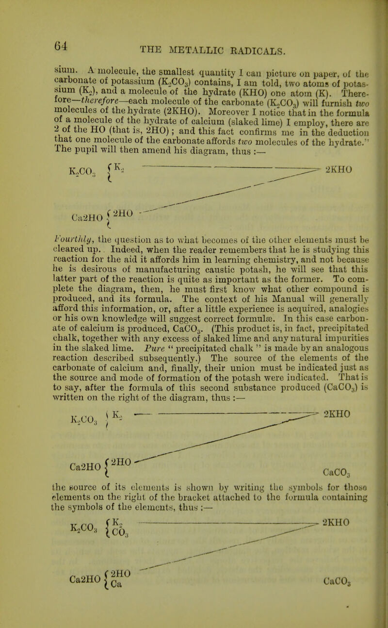 Slum. A molecule, the smallest quantity 1 can picture on paper, of the carbonate of potassium (K0CO3) contains, I am told, two atoms of potas- smm (K,), and a molecule of the hydrate (KHO) one atom (K). There- fore—i/tcj-e/ore—each molecule of the carbonate (K,CO.j will furnish two molecules of the hydrate (2KH0). Moreover I notice that in the formula of a molecule of the hydrate of calcium (slaked lime) I employ, there arc 2 of the HO (that is, 2H0); and this fact confirms me in the deduction that one molecule of the carbonate affords two molecules of the hydrate.' The pupil will then amend his diagram, thus :— K,co, ^ iz:^ '-^KHO FuurtliLy, the question as to what becomes of the other elements must be cleared up. Indeed, when the reader remembers that he is studying this reaction for the aid it affords him in learning chemistry, and not because he is desirous of manufacturing caustic potash, he will see that this latter part of the reaction is quite as important as the former. To com- plete the diagram, then, he must first know what other compound is produced, and its formula. The context of his Manual will generally afford this information, or, after a little experience is acquired, analogies or his own knowledge will suggest correct formulie. In this case carbon- ate of calcium is produced, CaCOy. (This product is, in fact, precipitated chalk, together with any excess of slaked lime and any natural impurities in the slaked lime. Pure *' precipitated chalk  is made by an analogous reaction described subsequently.) The source of the elements of the carbonate of calcium and, finally, their union must be indicated just as the source and mode of formation of the potash were indicated. That is to say, after the formula of this second substance produced (CaCO,-,) is written on the right of the diagram, thus :— K.CO3 \ K, — 2KH0 Ca2H0C''H0'^ CaC03 the source of its ulunients is shown by writing the symbols for those elements on the right of the bracket attached to the formula containing the symbols of the elements, thus :— V m 1 2KH0 Ca2H0^(j^ CaCOg