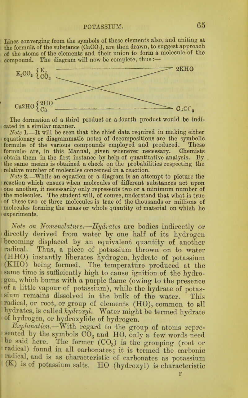 Lines converging from the symbols of these elements also, and uniting at the formula of the substance (CaCOa), are then drawn, to suggest approach of the atoms of the elements and their union to form a molecule of the compound. The diagram will now be complete, thus :— j . The formation of a third product or a fourth product would be indi- cated in a similar manner. Note 1.—It will be seen that the chief data required in making either equationary or diagrammatic notes of decompositions are the symbolic formulae of the various compounds employed and produced. These formulae are, in this Manual, given whenever necessary. Chemists obtain them in the first instance by help of quantitative analysis. By the same means is obtained a check on the probabilities respecting the |: relative number of molecules concerned in a reaction. Note 2. —While an equation or a diagram is an attempt to picture the reaction which ensues when molecules of different substances act upon one another, it necessarily only represents two or a minimum number of the molecules. The student will, of course, understand that what is true of these two or three molecules is true of the thousands or millions of molecules forming the mass or whole quantity of material on which he ;t experiments. Note on Novienclattire.—Hydrates are bodies indirectly or directly derived from water by one balf of its hydrogen becoming displaced by an equivalent quantity of another I radical. Thus, a piece of potassium thrown on to water (HHO) instantly liberates hydrogen, hydrate of potassium (KHO) being formed. The temperature produced at the : same time is sufficiently high to cause ignition of the hydro- gen, which burns with a purple flame (owing to the presence of a little vapour of potassium), while the hydrate of potas- i.'sium remains dissolved in the bulk of the water. This radical, or root, or group of elements (HO), common to all hydrates, is called hydroxyl. Water might be termed hydrate J of hydrogen, or hydroxylide of hydrogen. Explanation.—With regard to the group of atoms repre- sented by the symbols CO3 and HO, only a few words need !be said here. The former (CO3) is the grouping (root or radical) found in all carbonates; it is termed the carbonic f y^ical, and is as characteristic of carbonates as potassium (K) is of potassium salts. HO (hydroxyl) is characteristic F