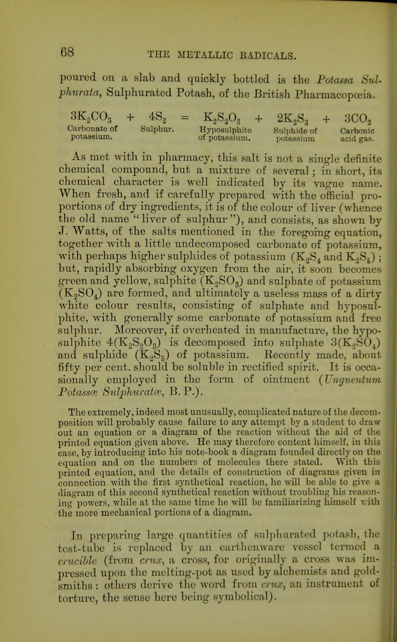 poured on a slab and quickly bottled is the Potassa SuU phurata, Sulphurated Potash, of the British Pharmacopoeia. 3K2CO3 + = K2S2O3 + 2K2S3 + 3CO2 Carbonate of Sulphur. Hyposulphite Sulphide of Carbonic potassium. of potassium. potassium acid gas. As met with in pharmacy, this salt is not a single definite chemical compound, but a mixture of several; in short, its chemical character is well indicated by its vague name. When fresh, and if carefully prepared with the official pro- portions of dry ingredients, it is of the colour of liver (whence the old name  liver of sulphur ), and consists, as shown by J. Watts, of the salts mentioned in the foregoing equation, together with a little undecomposed carbonate of potassium, with perhaps higher sulphides of potassium (KoS^ and KoSg) ; but, rapidly absorbing oxygen from the air, it soon becomes green and yellow, sulphite (KoSOg) and sulphate of potassium (K2SO4) are formed, and ultimately a useless mass of a dirty white colour results, consisting of sulphate and hyposul- phite, with generally some carbonate of potassium and free sulphur. Moreover, if overheated in manufacture, the hypo- sulphite 4(K2So03) is decomposed into sulphate 3(KoSO^) and sulphide (KoSj) of potassium. Recently made, about fifty per cent, should be soluble in rectified spirit. It is occa- sionally employed in the form of ointment (Ungiientum PotasscG SuljphuratcB, B. P.). The extremely, indeed most unusually, complicated nature of the decom- position will probably cause failure to any attempt by a student to draw out an equation or a diagram of the reaction without the aid of tlie printed equation given above. He may therefore content himself, in this case, by introducing into his note-book a diagram founded directly on the equation and on the numbers of molecules there stated. With tbis printed equation, and the details of construction of diagrams given in connection with the first synthetical reaction, he will be able to give ;i diagram of this second synthetical reaction without troubling his reason- ing powers, while at the same time he will be familiarizing himself vritli the more mechanical portions of a diagram. In preparing large quantities of sulphurated potasli, the test-tube is replaced by an earthenware vessel termed a crucible (from crux, a cross, for originally a cross was im- pressed upon the melting-pot as used by alchemists and gold- smiths ; others derive the word from crux^ an instrument of torture, the sense here being symbolical).