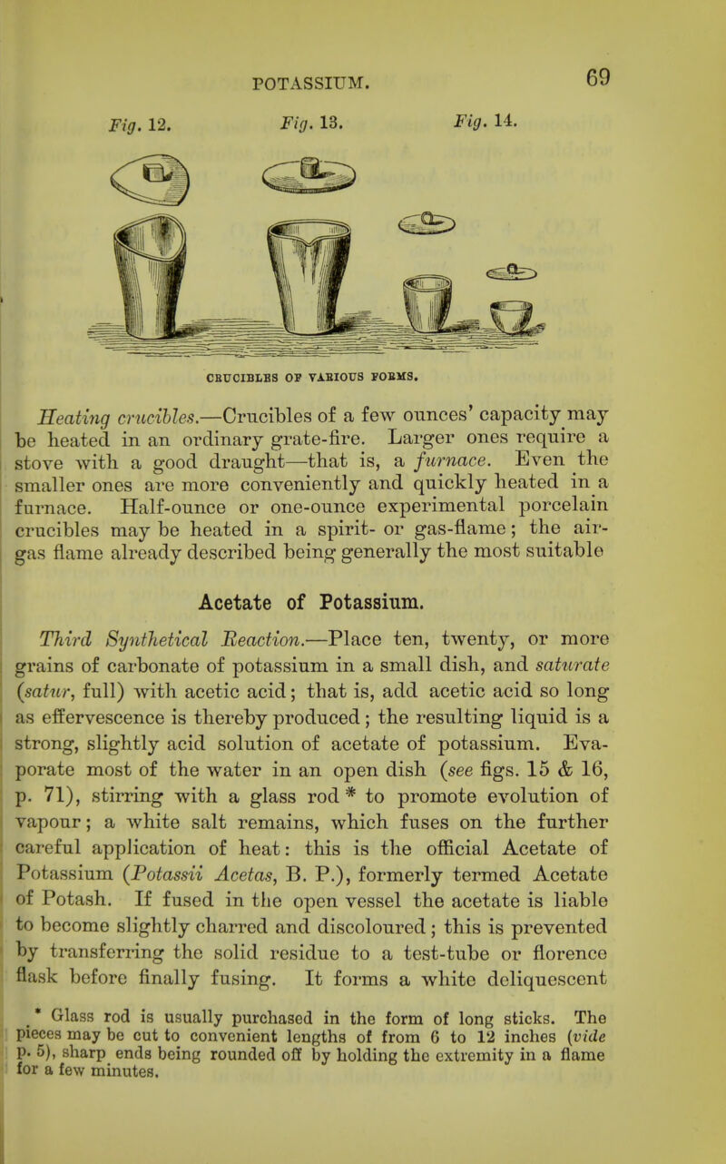 Fig. 12. Fig. 13. Fig. 11. CBUCIBLBS OP VA.BIOTTS FOBHS. Seating crucibles.—Crucibles of a few ounces' capacity may be heated in an ordinary grate-fire. Larger ones require a stove with a good draught—that is, a furnace. Even the smaller ones are more conveniently and quickly heated in a furnace. Half-ounce or one-ounce experimental porcelain crucibles may be heated in a spirit- or gas-flame; the air- I gas flame already described being generally the most suitable i Acetate of Potassium. ; Third Synthetical Reaction.—Place ten, twenty, or more j grains of carbonate of potassium in a small dish, and saturate I (satur, full) with acetic acid; that is, add acetic acid so long I as effervescence is thereby produced ; the resulting liquid is a i strong, slightly acid solution of acetate of potassium. Eva- i porate most of the water in an open dish (see figs. 15 & 16, I p. 71), stirring with a glass rod* to promote evolution of i vapour; a white salt remains, which fuses on the further I careful application of heat: this is the official Acetate of \ Potassium (Potassii Acetas, B. P.), formerly termed Acetate i of Potash. If fused in the open vessel the acetate is liable ^ to become slightly charred and discoloured; this is prevented ' by transferring the solid residue to a test-tube or florence j flask before finally fusing. It forms a white deliquescent Glass rod is usually purchased in the form of long sticks. The pieces may be cut to convenient lengths of from 6 to 12 inches {vide p. 5), sharp ends being rounded off by holding the extremity in a flame for a few minutes.