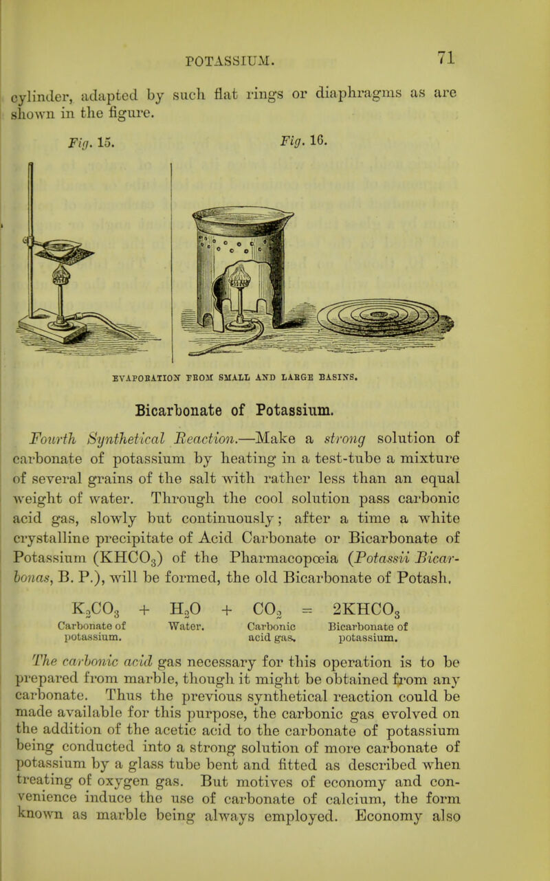 cylinder, adapted by such flat rings or diaphragms as are shown in the figure. Fig. 15. Fig. 16. BVAPOBATIOX FBOM SMAIL AND LAHGE BASIXS. Bicarbonate of Potassium. Fourth Synthetical Reaction.—Make a strong solution of carbonate of potassium by heating in a test-tube a mixture of several grains of the salt with rather less than an equal weight of water. Through the cool solution pass carbonic acid gas, slowly but continuously; after a time a white crystalline precipitate of Acid Carbonate or Bicarbonate of Potassium (KHCO3) of the Pharmacopoeia (Potassii Bicar- bonas, B. P.), will be formed, the old Bicarbonate of Potash. KoCOo + HoO Carbonate of Water. IJOtassium. + COo Carbonic acid gas. 2KHCO3 Bicarbonate of potassium. The carhonic acid gas necessary for this operation is to be prepared from marble, though it might be obtained from any carbonate. Thus the previous synthetical reaction could be made available for this purpose, the carbonic gas evolved on the addition of the acetic acid to the carbonate of potassium being conducted into a strong solution of more carbonate of potassium by a glass tube bent and fitted as described when treating of oxygen gas. But motives of economy and con- venience induce the use of carbonate of calcium, the form known as marble being always employed. Economy also