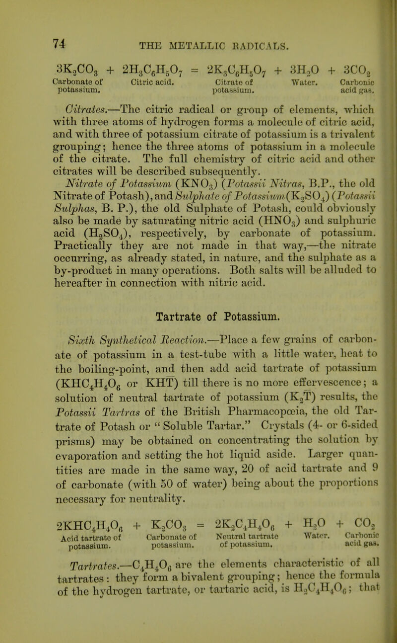 3K0CO3 + 2H3C6H.O7 = Carbonate of Citric acid, potassium. 2K3C6H5O7 + SHoO + 3CO2 Citrate of Water. Carbonic l^otaHsiuin. acid gas. Citrates.—The citric radical or gi-oup of elements, which with three atoms of hydrogen forms a molecule of citric acid, and with three of potassium citrate of potassium is a trivalent grouping; hence the three atoms of potassium in a molecule of the citrate. The full chemistry of citric acid and other citrates will be described subsequently. Nitrate of Potassium (KNO3) (Potassii Nitras, B.P., the old Nitrate of Potash), and Sulphate of Potassium(1^2^^ i) (Potassii Sidphas, B. P.), the old Sulphate of Potash, could obviously also be made by saturating nitric acid (HNO3) and sulphui-ic acid (HgSO^), respectively, by carbonate of potassium. Practically they are not made in that way,—the nitrate occurring, as already stated, in nature, and the sulphate as a by-product in many operations. Both salts will be alluded to hereafter in connection with nitric acid. Tartrate of Potassium. Sixth Synthetical Reaction.—Place a few grains of carbon- ate of potassium in a test-tube with a little w^ater, heat to the boiling-point, and then add acid tartrate of potassium (KHC^H^Og or KHT) till there is no more elfervescence; a solution of neutral tartrate of potassium (KjT) results, the Potassii Tartras of the British Pharmacopoeia, the old Tar- trate of Potash or  Soluble Tartar. Crystals (4- or 6-sided prisms) may be obtained on concentrating the solution by evaporation and setting the hot liquid aside. Larger quan- tities are made in the same way, 20 of acid tartrate and 9 of carbonate (with 50 of water) being about the proportions necessary for neutrality. 2KHC4H,0, + K0CO3 = 2KoC,H,06 + H.O + COo Acid tartrate of Carbonate of Neutral tartrate Water. Carbonic potassium. potassium. of potassium. acid gas. Tartrates.—C^H^Og are the elements characteristic of all tartrates : they form a bivalent gi-ouping; hence the formula of the hydrogen tartrate, or tartaric acid, is HoC^HjOg; thai