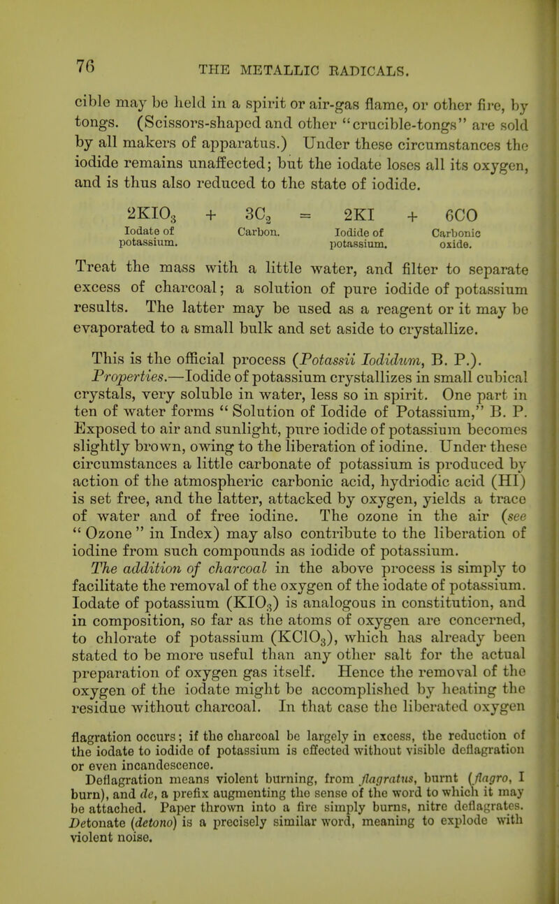 cible may bo held in a spirit or air-gas flame, or other fii-e, by tongs. (Scissors-shapedand other crucible-tongs are sold by all makers of apparatus.) Under these circumstances the iodide remains unaffected; but the iodate loses all its oxygen, and is thus also reduced to the state of iodide. 2KIO3 + 30.2 = 2KI + 6C0 Iodate of Carbon. Iodide of Carljonic potassium. potassium. oxide. Treat the mass with a little water, and filter to separate excess of charcoal; a solution of pure iodide of potassium results. The latter may be used as a reagent or it may be evaporated to a small bulk and set aside to crystallize. This is the official process (Potassii lodidum, B. P.). Properties.—Iodide of potassium crystallizes in small cubical crystals, very soluble in water, less so in spirit. One part in ten of water forms  Solution of Iodide of Potassium, B. P. Exposed to air and sunlight, pure iodide of potassium becomes slightly brown, owing to the liberation of iodine. Under these circumstances a little carbonate of potassium is produced by action of the atmospheric carbonic acid, hydriodic acid (HI) is set free, and the latter, attacked by oxygen, yields a trace of water and of free iodine. The ozone in the air {see  Ozone  in Index) may also contribute to the liberation of iodine from such compounds as iodide of potassium. The addition of charcoal in the above process is simply to facilitate the removal of the oxygen of the iodate of potassium. Iodate of potassium (KIO3) is analogous in constitution, and in composition, so far as the atoms of oxygen are concerned, to chlorate of potassium (KCIO3), which has already been stated to be more useful than any other salt for the actual preparation of oxygen gas itself. Hence the removal of the oxygen of the iodate might be accomplished by heating the residue without charcoal. In that case the liberated oxygen flagration occurs; if the charcoal be largely in excess, the reduction of the iodate to iodide of potassium is effected without visible deflagration or even incandescence. Deflagration means violent burning, from JIagratus, burnt { flagro, I burn), and de, a prefix augmenting the sense of the word to which it may be attached. Paper thro^vn into a fire simply bums, nitre deflagrates. Detonate (detono) is a precisely similar word, meaning to explode with violent noise.