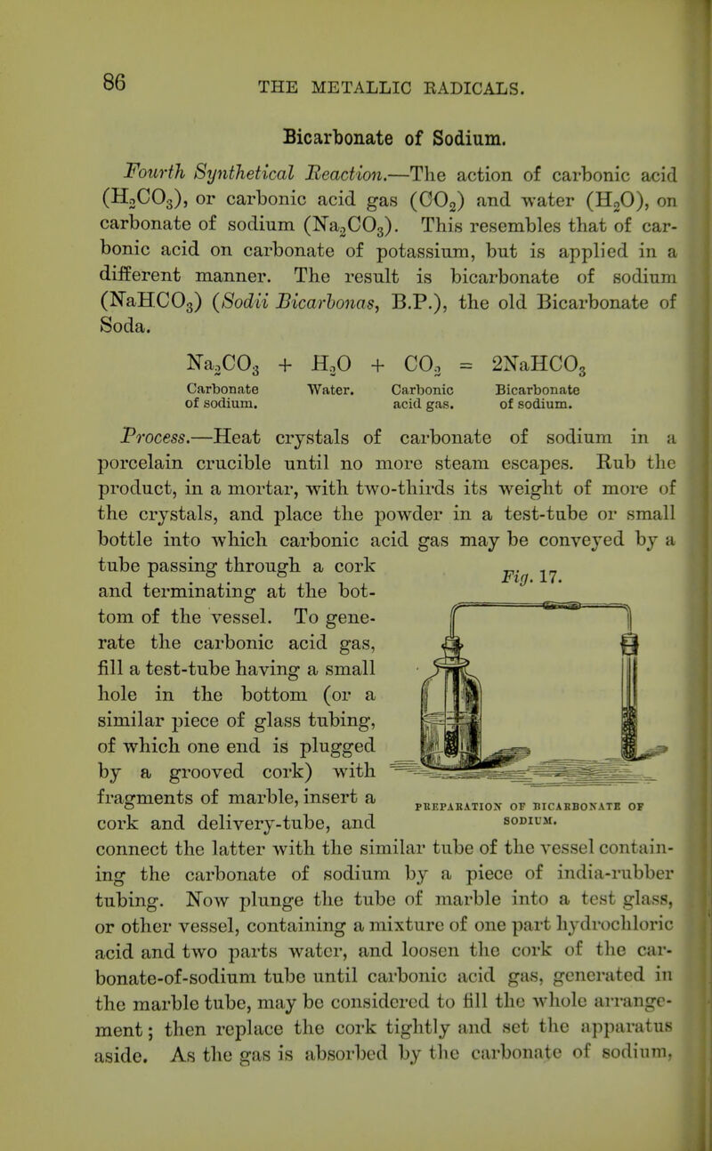 Bicarbonate of Sodium. Fourth Synthetical Reaction.—The action of carbonic acid (H3CO3), or carbonic acid gas (OOg) and water (HoO), on carbonate of sodium (ISTaoCOg). This resembles that of car- bonic acid on carbonate of potassium, but is applied in a different manner. The result is bicarbonate of sodium (NaHCOg) (Sodii jBicarhonaSy B.P.), the old Bicarbonate of Soda. KaoCOg + H.3O + CO3 = 2NaHC03 Carbonate Water. Carbonic Bicarbonate of sodium. acid gas. of sodium. Process.—Heat crystals of carbonate of sodium in a porcelain crucible until no more steam escapes. Rub the product, in a mortar, with two-thirds its weight of moi-e of the crystals, and place the powder in a test-tube or small bottle into which carbonic acid ^as may be conveyed by a tube passing through a cork and terminating at the bot- tom of the vessel. To gene- rate the carbonic acid gas, fill a test-tube having a small hole in the bottom (or a similar 23iece of glass tubing, of which one end is plugged by a grooved cork) with fragments of marble, insert a cork and delivery-tube, and connect the latter with the similar tube of the vessel contain- ing the carbonate of sodium by a piece of india-rubber tubing. Now plunge the tube of marble into a test glass, or other vessel, containing a mixture of one part hydrochloric acid and two parts water, and loosen the cork of the car- bonate-of-sodium tube until cai'bonic acid gm, generated in the marble tube, may be considered to till the whole arrange- ment ; then replace the cork tightly and set the apparatus aside. As the gas is absorbed by the carbonate of sodiimi, Fig. 17. PKEPARAXIOX OF HICAKB0XATB OF SODIUM.