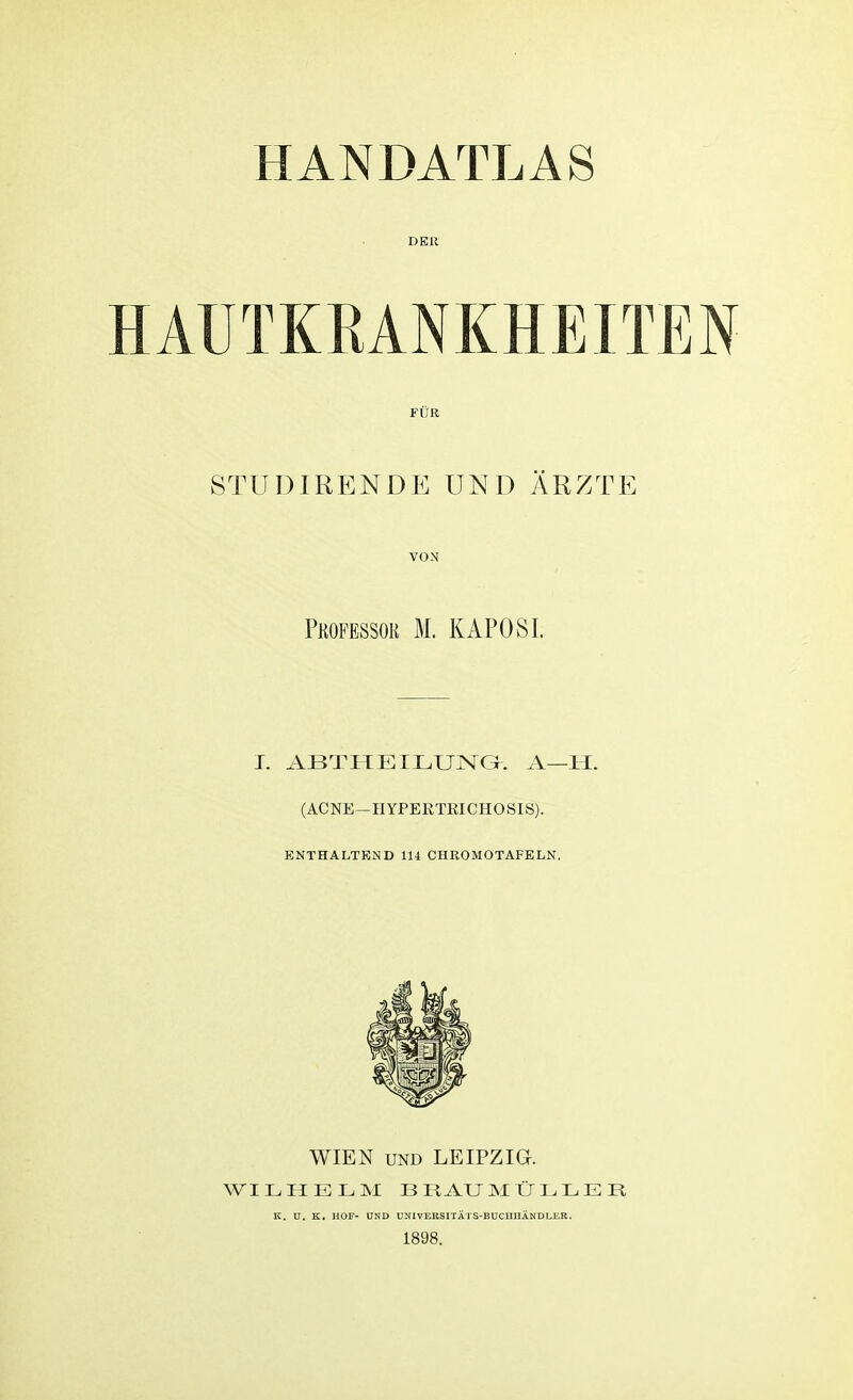 DER iUTKBANKHEITEN FÜR STUI) IREN DE UND ARZTE VON Professor M. KAPOSI. T. ABTHEILUNG. A—Ii. (ACNE—HYPEKTRICHOSIS). ENTHALTEND 114 CHRO MO TAFELN. WIEN und LEIPZIG. WILHELM BRAUMÜLLER IC. U. K. HOF- UND UNIVERSITÄTS-BUCIIHÄNDLIiR. 1898.