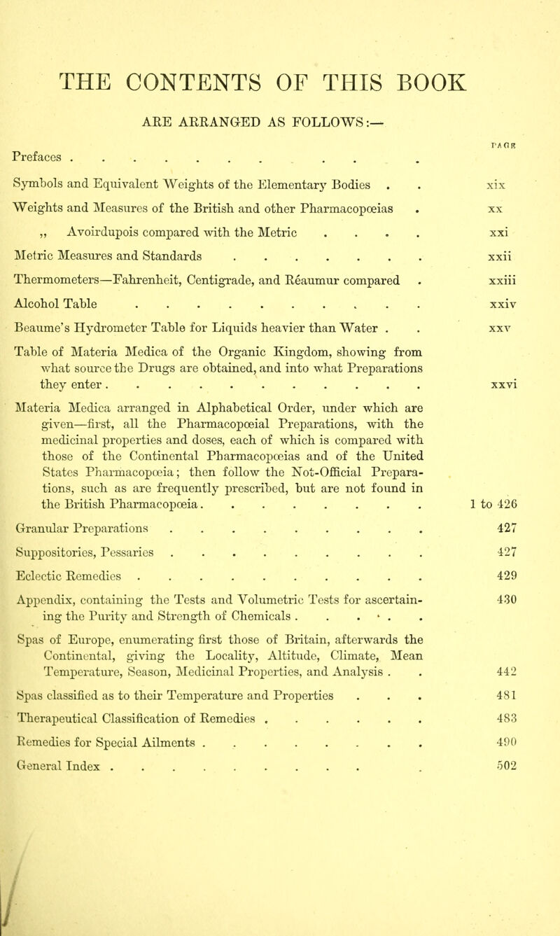 THE CONTENTS OF THIS BOOK ARE ARRANGED AS FOLLOWS:— Prefaces . Symbols and Equivalent Weights of the Elementary Bodies . . xix Weights and Measures of the British and other Pharmacopoeias . xx „ Avoirdupois compared with the Metric .... xxi Metric Measures and Standards xxii Thermometers—Fahrenheit, Centigrade, and Reaumur compared . xxiii Alcohol Table xxiv Beaume's Hydrometer Table for Liquids heavier than Water . . xxv Table of Materia Medica of the Organic Kingdom, showing from what source the Drugs are obtained, and into what Preparations they enter........... xxvi Materia Medica arranged in Alphabetical Order, under which are given—first, all the Pharmacopoeial Preparations, with the medicinal properties and doses, each of which is compared with those of the Continental Pharmacopoeias and of the United States Pharmacopoeia; then follow the Not-Official Prepara- tions, such as are frequently prescribed, but are not found in the British Pharmacopoeia........ 1 to 426 Granular Preparations ......... 427 Suppositories, Pessaries ......... 427 Eclectic Remedies 429 Appendix, containing the Tests and Volumetric Tests for ascertain- 430 ing the Purity and Strength of Chemicals . . - . Spas of Europe, enumerating first those of Britain, afterwards the Continental, giving the Locality, Altitude, Climate, Mean Temperature, Season, Medicinal Properties, and Analysis . . 442 Spas classified as to their Temperature and Properties ... 481 Therapeutical Classification of Remedies 483 Remedies for Special Ailments . 490 General Index . 502