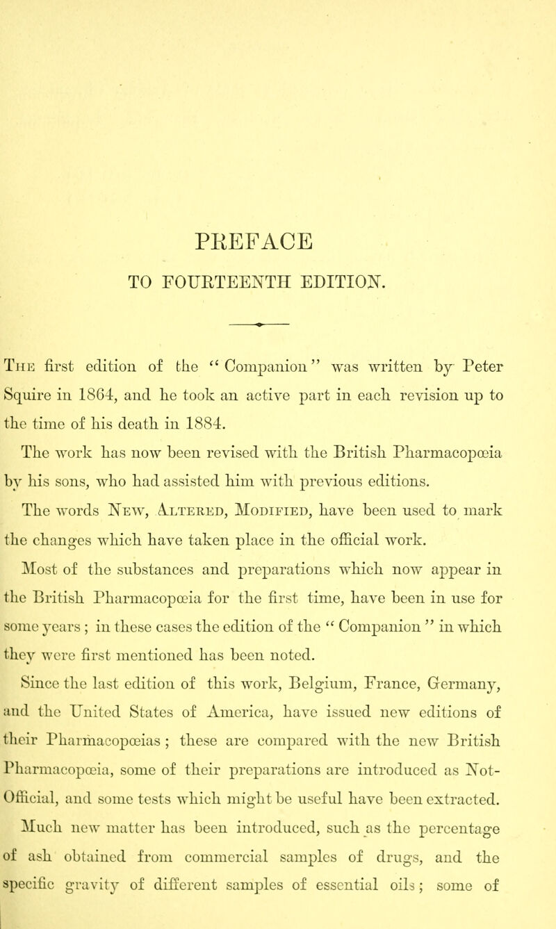 TO FOURTEENTH EDITION. The first edition of the Companion was written by Peter Squire in 1864, and he took an active part in each revision up to the time of his death in 1884. The work has now been revised with the British Pharmacopoeia by his sons, who had assisted him with previous editions. The words New, Altered, Modified, have been used to mark the changes which have taken place in the official work. Most of the substances and preparations which now appear in the British Pharmacopoeia for the first time, have been in use for some years ; in these cases the edition of the  Companion  in which they were first mentioned has been noted. Since the last edition of this work, Belgium, France, Germany, and the United States of America, have issued new editions of their Pharmacopoeias ; these are compared with the new British Pharmacopoeia, some of their preparations are introduced as Not- Official, and some tests which might be useful have been extracted. Much new matter has been introduced, such as the percentage of ash obtained from commercial samples of drugs, and the specific gravity of different samples of essential oils; some of I