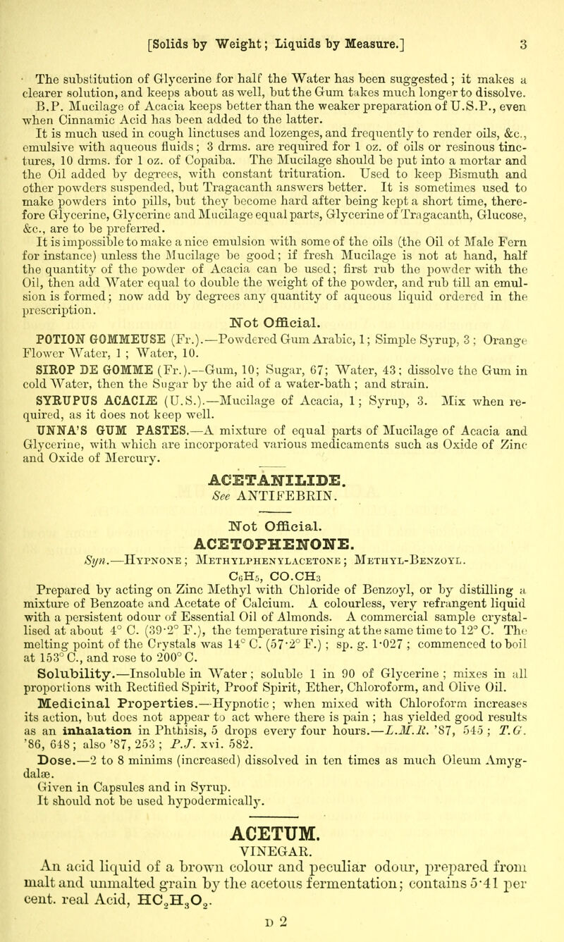 • The substitution of Glycerine for half the Water has been suggested ; it makes a clearer solution, and keeps about as well, but the Gum takes much longer to dissolve. B.P. Mucilage of Acacia keeps better than the weaker preparation of U.S.P., even when Cinnamic Acid has been added to the latter. It is much used in cough linctuses and lozenges, and frequently to render oils, &c, emulsive with aqueous fluids; 3 drms. are required for 1 oz. of oils or resinous tinc- tures, 10 drms. for 1 oz. of Copaiba. The Mucilage should be put into a mortar and the Oil added by degrees, with constant trituration. Used to keep Bismuth and other powders suspended, but Tragacanth answers better. It is sometimes used to make powders into pills, but they become hard after being kept a short time, there- fore Glycerine, Glycerine and Mucilage equal parts, Glycerine of Tragacanth, Glucose, &c, are to be preferred. It is impossible to make a nice emulsion with some of the oils (the Oil of Male Fern for instance) unless the Mucilage be good; if fresh Mucilage is not at hand, half the quantity of the powder of Acacia can be used; first rub the powder with the Oil, then add Water equal to double the Aveight of the powder, and rub till an emul- sion is formed; now add by degrees any quantity of aqueous liquid ordered in the prescription. Not Official. POTION GOMMEUSE (Fr.).—Powdered Gum Arabic, 1; Simple Syrup, 3 ; Orange Flower Water, 1 ; Water, 10. SIROP DE GrOMME (Fr.).—Gum, 10; Sugar, 67; Water, 43; dissolve the Gum in cold Water, then the Sugar by the aid of a water-bath ; and strain. SYRUPUS ACACIiE (U.S.).—Mucilage of Acacia, 1; Syrup, 3. Mix when re- quired, as it does not keep well. UNNA'S GUM PASTES.—A mixture of equal parts of Mucilage of Acacia and Glycerine, with which are incorporated various medicaments such as Oxide of Zinc and Oxide of Mercury. ACETANXIiIDE. See ANTIFEBRIN. Wot Official. ACE TOPHE NONE. Syn.— Hypnoxe ; Methylphenylacetone ; Methyl-Bexzoyl. C6H5, CO.CHs Prepared by acting on Zinc Methyl with Chloride of Benzoyl, or by distilling a, mixture of Benzoate and Acetate of Calcium. A colourless, very refrangent liquid with a persistent odour of Essential Oil of Almonds. A commercial sample crystal- lised at about 4° C. (39-2° F.), the temperature rising at the same time to 12° C. The melting point of the Crystals was 14° C. (572° F.) ; sp. g. 1*027 ; commenced to boil at 153° C, and rose to 200° C. Solubility.—Insoluble in Water; soluble 1 in 90 of Glycerine ; mixes in all proportions with Rectified Spirit, Proof Spirit, Ether, Chloroform, and Olive Oil. Medicinal Properties.—Hypnotic; when mixed with Chloroform increases its action, but does not appear to act where there is pain ; has yielded good results as an inhalation in Phthisis, 5 drops every four hours.—L.3I.R. '87, 545 ; T.G. '86, 648; also '87, 253 ; P.J. xvi. 582. Dose.—2 to 8 minims (increased) dissolved in ten times as much Oleum Amyg- dalce. Given in Capsules and in Syrup. It should not be used hypodermically. ACETUM. VINEGAR. An acid liquid of a brown colour and peculiar odour, prepared from malt and unmalted grain by the acetous fermentation; contains 5*41 per cent, real Acid, HCgH30,.
