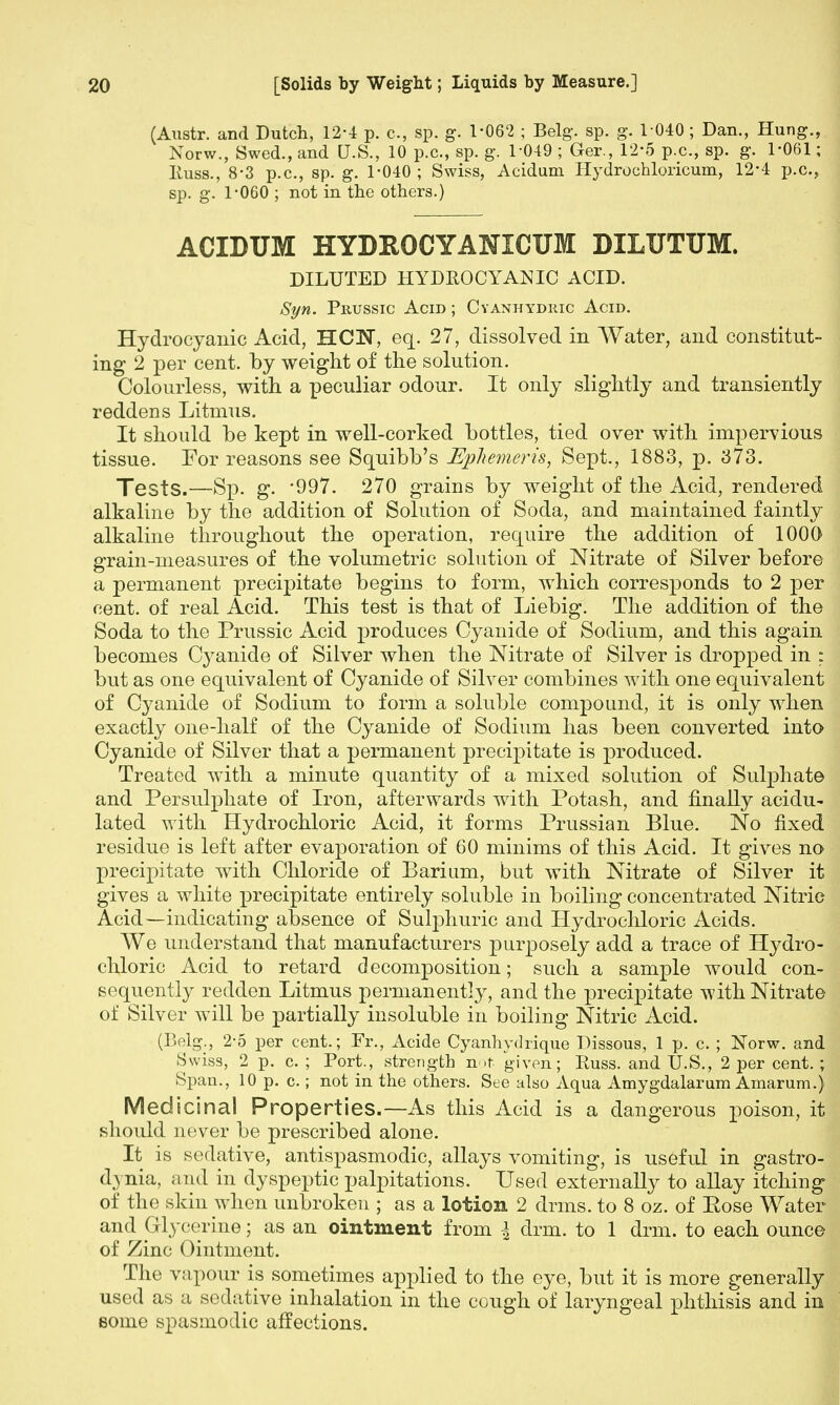 (Austr. and Dutch, 12-4 p. c, sp. g. 1-062 ; Belg. sp. g. 1-040; Dan., Hung., Norw., Swed., and U.S., 10 p.c, sp. g. 1-049 ; Ger., 12-5 p.c, sp. g. 1-061; Iiuss., 8-3 p.c, sp. g. 1-040 ; Swiss, Acidum Hydrochloricum, 12-4 p.c, sp. g. 1-060 ; not in the others.) ACIDUM HYDROCYANICUM DILUTUM. DILUTED HYDEOCYANIC ACID. Syn. Prussic Agid ; Cyanhydric Acid. Hydrocyanic Acid, HCW, eq. 27, dissolved in Water, and constitut- ing 2 per cent, by weight of the solution. Colourless, with a peculiar odour. It only slightly and transiently reddens Litmus. It should be kept in well-corked bottles, tied over with impervious tissue. For reasons see Squibb's Ephemeris, Sept., 1883, p. 373. Tests.—Sp. g. '997. 270 grains by weight of the Acid, rendered alkaline by the addition of Solution of Soda, and maintained faintly alkaline throughout the operation, require the addition of 1000 grain-measures of the volumetric solution of Nitrate of Silver before a permanent precipitate begins to form, which corresponds to 2 per cent, of real Acid. This test is that of Liebig. The addition of the Soda to the Prussic Acid produces Cyanide of Sodium, and this again becomes Cyanide of Silver when the Nitrate of Silver is dropped in ; but as one equivalent of Cyanide of Silver combines with one equivalent of Cyanide of Sodium to form a soluble compound, it is only when exactly one-half of the Cyanide of Sodium has been converted into Cyanide of Silver that a permanent precipitate is produced. Treated with a minute quantity of a mixed solution of Sulphate and Persulphate of Iron, afterwards with Potash, and finally acidu- lated with Hydrochloric Acid, it forms Prussian Blue. No fixed residue is left after evaporation of 60 minims of this Acid. It gives no precipitate with Chloride of Barium, but with Nitrate of Silver it gives a white precipitate entirely soluble in boiling concentrated Nitric Acid—indicating absence of Sulphuric and Hydrochloric Acids. We understand that manufacturers purposely add a trace of Hydro- chloric Acid to retard decomposition; such a sample would con- sequently redden Litmus permanently, and the precipitate with Nitrate of Silver will be partially insoluble in boiling Nitric Acid. (Belg., 2-5 per cent.; Fr., Acide Cyanhydrique Dissous, 1 p. c. ; Norw. and Swiss, 2 p. c. ; Port., strength not given; Russ. and U.S., 2 per cent.; Span., 10 p. c.; not in the others. See also Aqua Amygdalarum Amarum.) Medicinal Properties.—As this Acid is a dangerous poison, it should never be prescribed alone. It is sedative, antispasmodic, allays vomiting, is useful in gastro- i[\nia, and in dyspeptic palpitations. Used externally to allay itching of the skin when unbroken ; as a lotion 2 drms. to 8 oz. of Eose Water and Glycerine; as an ointment from \ drm. to 1 drm. to each ounce of Zinc Ointment. The vapour is sometimes applied to the eye, but it is more generally used as a sedative inhalation in the cough of laryngeal phthisis and in some spasmodic affections.