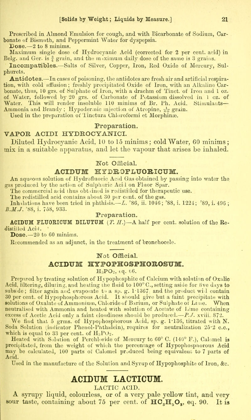 Prescribed in Almond Emulsion for cough, and with Bicarbonate of Sodium, Car- bonate of Bismuth, and Peppermint Water for dyspepsia. Dose.—2 to 8 minims. Maximum single dose of Hydrocyanic Acid (corrected for 2 per cent, acid) in Belg. and Ger. is f grain, and the m iximuin daily dose of the same is 3 grains. Incompatibles.—Salts of Silver, Copper, Iron, Red Oxide of Mercury, Sul- phurets. Antidotes.—In cases of poisoning, the antidotes are fresh air and artificial respira- tion, with cold affusion; freshly precipitated Oxide of Iron, with an Alkaline Car- bonate, thus, 10 grs. of Sulphate of Iron, with a drachm of Tinct. of Iron and 1 oz. of Water, followed by 20 grs. of Carbonate of Potassium dissolved in 1 oz. of Water. This will render insoluble 110 minims of Br. Ph. Acid. Stimulants— Ammonia and Brandy ; Hypodermic injection of Atropine, grain. Used in the preparation of Tinctura Ohlorofbmii et Morphinae. Preparation. VAPOR ACIDI IIYBBOCYA^ICI. Diluted Hydrocyanic Acid, 10 to 15 minims ; cold Water, 60 minims ; mix in a suitable apparatus, and let the vapour that arises be inhaled. !Not Official. ACIBUM HYDROPLXTORICUM. An aqueous solution of Hydrofluoric Acid Gas obtained by passing into water the gas produced by the action of Sulphuric Acii on Fluor Spar. The commercial acid thus obt lined is redistilled for therapeutic use. The redistilled acid contains about 30 per cent, of the gas. Inflations have been tried in phthisis.—L. '86, ii. 1016 ; '88, i. 1221; '89, i. 496 ; B.M.J. '88, i. 758, 933. Preparation. ACIDUM FLUORICUM DILUTUM (T. II.)—A half per cent, solution of the Re- distilled AcM.  Dose.—20 to 60 minims. Recommended as an adjunct, in the treatment of bronchocele. Not Official. ACIDUM HYPOPHOSPHOROSUM. H3PO2, tq. b6. Prepared by treating solution of Hypophosphite of Calcium with solution of Oxalic Acid, filtering, diluting, and heating the fluid to 100° C, setting aside for Hve days to subside; filter again and evaporate to a sp. g. P1367 and the product will contain 30 per cent, of Hypophosphorous Acid. It should give but a faint precipitate with solutions of Oxalate of Ammonium, Chloride of Barium, or Sulphate of Lime. When neutralised with Ammonia and heated with solution of Acetate of Lime containing excess of Acetic Acid only a faint cloudiness should be produced.—P.J. xviii. 872. We find that 5 grms. of Hypophosphorous Acid, sp. g. 1-136, titrated with N. Soda Solution (indicator Phenol-Phthalein), requires for neutralization 25-2 c.c, which is equal to 33 per cent, of HyPOo. Heated with Solution of Perchloride of Mercury to 60° C. (140° F.), Calomel is precipitated, from the weight of which the percentage of Hypophospnorous Acid may be calculated, 100 parts of Calomel produced being equivalent, to 7 parts of Acid. Used in the manufacture of the Solution and Syrup of Hypophosphito of Iron, &c. ACIDUM LACTICUM. LACTIC ACID. A syrupy liquid, colourless, or of a very pale yellow tint, and very- sour taste, containing about 75 per cent, of HC3H5Os, eq. 90. It is