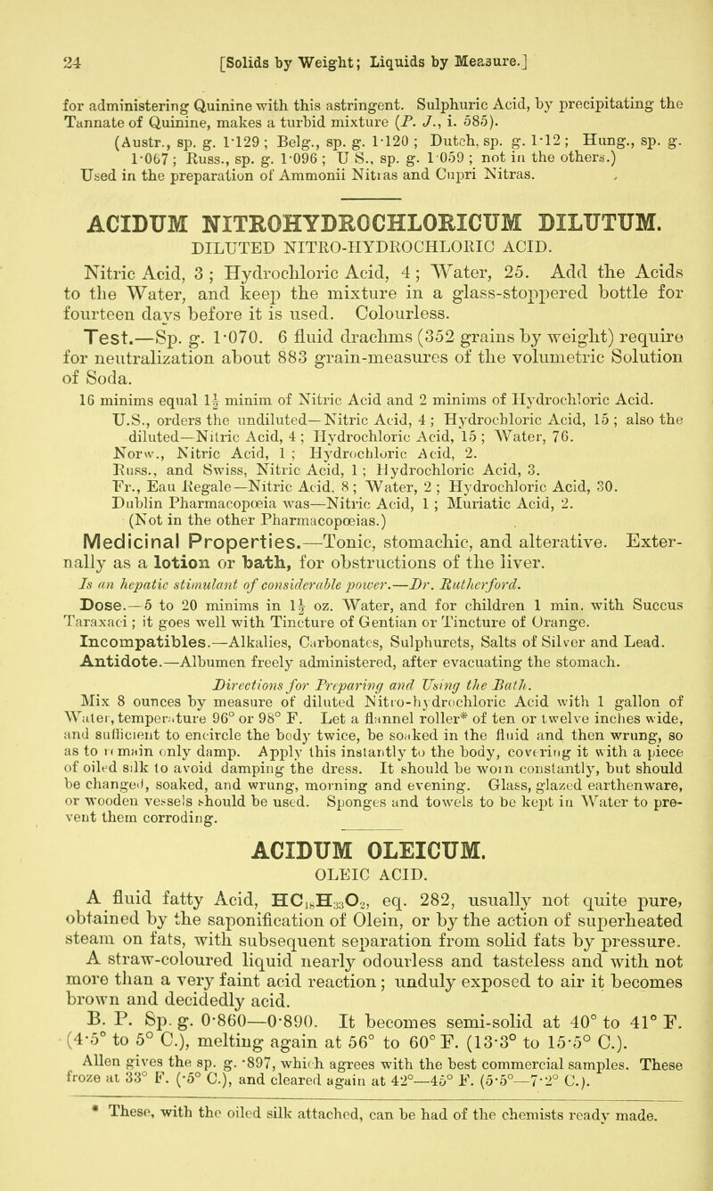 for administering Quinine with this astringent. Sulphuric Acid, by precipitating the Tannate of Quinine, makes a turbid mixture (P. J., i. 585). (Austr., sp. g. 1-129 ; Belg., sp. g. 1-120 ; Dutch, sp. g. 1-12 ; Hung., sp. g. 1-067 ; Russ., sp. g. 1-096 ; U.S., sp. g. 1 059 ; not in the others.) Used in the preparation of Ammonii Nitias and Cupri Nitras. ACIDUM NITROHYDHOCHLORICUM DILUTUM. DILUTED NITRO-HYDRO CHLORIC ACID. Nitric Acid, 3 ; Hydro chloric Acid, 4; Water, 25. Add the Acids to the Water, and keep the mixture in a glass-stoppered bottle for fourteen days before it is used. Colourless. Test.—Sp. g. 1-070. 6 fluid drachms (352 grains by weight) require for neutralization about 883 grain-measures of the volumetric Solution of Soda. 16 minims equal 1| minim of Nitric Acid and 2 minims of Hydrochloric Acid. U.S., orders the undiluted—Nitric Acid, 4 ; Hydrochloric Acid, 15 ; also the diluted—Nitric Acid, 4 ; Hydrochloric Acid, 15 ; Water, 76. Norw., Nitric Acid, 1 ; Hydrochloric Acid, 2. Russ., and Swiss, Nitric Acid, 1; Hydrochloric Acid, 3. Fr., Eau Regale—Nitric Acid, 8 ; Water, 2 ; Hydrochloric Acid, 30. Dublin Pharmacopoeia was—Nitric Acid, 1 ; Muriatic Acid, 2. (Not in the other Pharmacopoeias.) Medicinal Properties.—Tonic, stomachic, and alterative. Exter- nally as a lotion or bath, for obstructions of the liver. Is an hepatic stimulant of considerable power.—Dr. Rutherford. Dose.—5 to 20 minims in 1| oz. Water, and for children 1 min. with Succus Taraxaci; it goes well with Tincture of Gentian or Tincture of Orange. Incompatibles.—Alkalies, Carbonates, Sulphurets, Salts of Silver and Lead. Antidote.—Albumen freely administered, after evacuating the stomach. Directions for Preparing and Using the Bath . Mix 8 ounces by measure of diluted N it ro-hydrochloric Acid with 1 gallon of Water, temper.-.ture 96° or 98° F. Let a flannel roller* of ten or twelve inches wide, and sufficient to encircle the body twice, be soaked in the fluid and then wrung, so as to n main only damp. Apply this instantly to the body, covering it with a piece of oiled silk to avoid damping the dress. It should be worn constantly, but should be changed, soaked, and wrung, morning and evening. Glass, glazed earthenware, or wooden vessels should be used. Sponges and towels to be kept in Water to pre- vent them corroding. ACIDUM OLEICUM. OLEIC ACID. A fluid fatty Acid, HC18H3302, eq. 282, usually not quite pure, obtained by the saponification of Olein, or by the action of superheated steam on fats, with subsequent separation from solid fats by pressure. A straw-coloured liquid nearly odourless and tasteless and with not more than a very faint acid reaction; unduly exposed to air it becomes brown and decidedly acid. B. P. Sp. g. 0-860—0-890. It becomes semi-solid at 40° to 41° F. (4-5° to 5° C), melting again at 56° to 60° F. (13-3° to 15-5° C). Allen gives the sp. g. -897, which agrees with the best commercial samples. These froze at 33° F. (-5° C), and cleared again at 42°—46° F. (5-5°—7'2° C). * These, with the oiled silk attached, can be had of the chemists ready made.