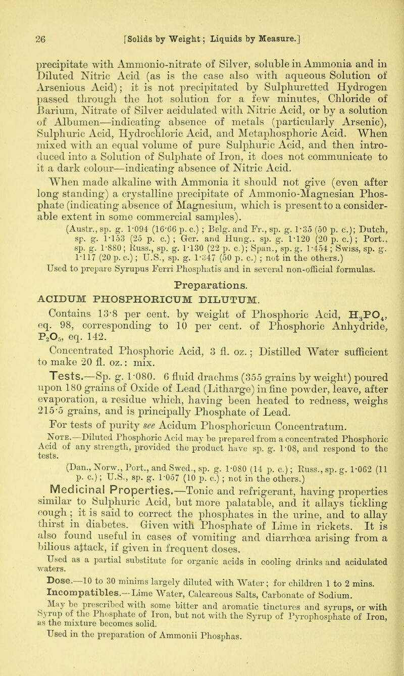 precipitate with. Ammonio-nitrate of Silver, soluble in Ammonia and in Diluted Nitric Acid (as is the case also with aqueous Solution of Arsenious Acid); it is not precipitated by Sulphuretted Hydrogen passed through the hot solution for a few minutes, Chloride of Barium, Nitrate of Silver acidulated with Nitric Acid, or by a solution of Albumen—indicating absence of metals (particularly Arsenic), Sulphuric Acid, Hydrochloric Acid, and Metaphosphoric Acid. When mixed with an equal volume of pure Sulphuric Acid, and then intro- duced into a Solution of Sulphate of Iron, it does not communicate to it a dark colour—indicating absence of Nitric Acid. When made alkaline with Ammonia it should not give (even after long standing) a crystalline precipitate of Ammonio-Magnesian Phos- phate (indicating absence of Magnesium, which is present to a consider- able extent in some commercial samples). (Austr., sp. g. 1-094 (16-66 p. c.) ; Belg. and Fr., sp. g. 1-35 (50 p. c); Dutch, sp. g. 1-153 (25 p. c.) ; Ger. and Hung., sp. g. 1-120 (20 p. c.); Port., sp. g. 1-880; Russ., sp. g. 1-130 (22 p. a); Span., sp. g. 1-454; Swiss, sp. g. 1-117 (20 p. c.); U.S., sp. g. 1-347 (50 p. c.) : not in the others.) Used to prepare Syrupus Ferri Phosphatis and in several non-official formulas. Preparations. ACIDUM PHOSPHOEICUM DILTJTUM. Contains 13-8 per cent, by weight of Phosphoric Acid, H3P04, eq. 98, corresponding to 10 per cent, of Phosphoric Anhydride, P205, eq. 142. Concentrated Phosphoric Acid, 3 fl. oz.; Distilled Water sufficient to make 20 fl. oz.: mix. Tests.—Sp. g. 1 -080. 6 fluid drachms (355 grains by weight) poured upon 180 grains of Oxide of Lead (Litharge) inline powder, leave, after evaporation, a residue which, having been heated to redness, weighs 215-5 grains, and is principally Phosphate of Lead. For tests of purity see Acidum Phosphoricum Concentratum. Note.—Diluted Phosphoric Acid may be prepared from a concentrated Phosphoric Acid of any strength, provided the product have sp. g. 1-08, and respond to the tests. (Dan., Norw., Port., and Swed., sp. g. 1-080 (14 p. c.); Puss., sp. g. 1-062 (11 p. c.); U.S., sp. g. 1-057 (10 p. c.) ; not in the others.) Medicinal Properties.—Tonic and refrigerant, having properties similar to Sulphuric Acid, but more palatable, and it allays tickling cough ; it is said to correct the phosphates in the urine, and to allay thirst in diabetes. _ Given with Phosphate of Lime in rickets. It is also found useful in cases of vomiting and diarrhoea arising from a bilious attack, if given in frequent doses. Used as a partial substitute for organic acids in cooling drinks and acidulated waters. Dose.—10 to 30 minims largely diluted with Water; for children 1 to 2 mins. Incompatibles.—Lime Water, Calcareous Salts, Carbonate of Sodium. May bo prescribed with some bitter and aromatic tinctures and syrups, or with Syrup of the Phosphate of Iron, but not with the Syrup of Pyrophosphate of Iron, as the mixture becomes solid. Used in the preparation of Ammonii Phosphas.