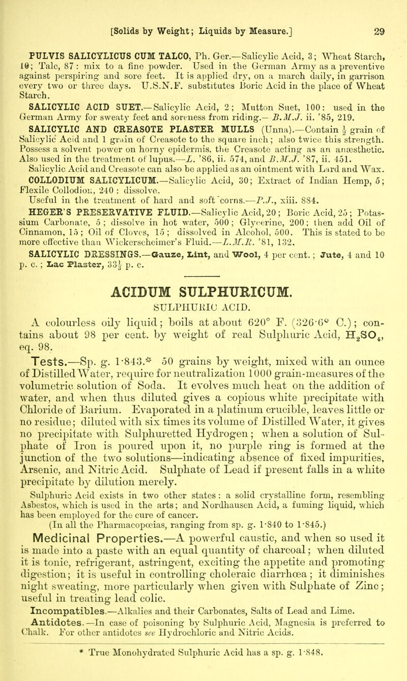 PULVIS SALICYLICUS CUM TALCO, Ph. Ger.—Salicylic Acid, 3; Wheat Starch, 10; Talc, 87: mix to a fine powder. Used in the German Army as a preventive against perspiring and sore feet. It is applied dry, on a march daily, in garrison every two or three days. U.S.N.F. substitutes lioric Acid in the place of Wheat Starch. SALICYLIC ACID SUET.— Salicylic Acid, 2; Mutton Suet, 100: used in the German Army for sweaty feet and soreness from riding.— B.M.J, ii. '85, 219. SALICYLIC AND CREASOTE PLASTER MULLS (Unna).—Contain \ grain of Salicylic Acid and 1 grain of Oeasote to the square inch; also twice this strength. Possess a solvent power on horny epidermis, the Oeasote acting as an anassthetic. Also used in the treatment of lupus.—L. '86, ii. 574, and B.M.J. '87, ii. 451. Salicylic Acid and Creasote can also be applied as an ointment with Lard and Wax. COLLODIUM SALICYLICUM.—Salicylic Acid, 30; Extract of Indian Hemp, 5; Flexile Collodion, 240 : dissolve. Useful in the treatment of hard and soft corns.-—F.J., xiii. 884. HEGER'S PRESERVATIVE FLUID.—Salicylic Acid, 20 ; Boric Acid, 25 ; Potas- sium Carbonate, 5; dissolve in hot water, 500; Glycerine, 200; then add Oil of Cinnamon, 15; Oil of Cloves, 15; dissolved in Alcohol, 500. This is stated to be more effective than Wickerscheimer's Fluid.—B.M.R. '81, 132. SALICYLIC DRESSINGS.—Gauze, Lint, and Wool, 4 per cent.; Jute, 4 and 10 p. c. ; Lac Plaster, 33| p. c. ACIDUM SULPHURXCUM. SULPHURIC ACID. A colourless oily liquid; boils at about 620° F. (326-6° C.); con- tains about 98 per cent, by weight of real Sulphuric Acid, H2SOv eq. 98. Tests.—Sp. g. 1-843.* 50 grains by weight, mixed with an ounce of Distilled Water, require for neutralization 1000 grain-measures of the volumetric solution of Soda. It evolves much heat on the addition of water, and when thus diluted gives a copious white precipitate with Chloride of Barium. Evaporated in a platinum crucible, leaves little or no residue; diluted with six times its volume of Distilled Water, it gives no precipitate with Sulphuretted Hydrogen; when a solution of Sul- phate of Iron is poured upon it, no purple ring is formed at the junction of the two solutions—indicating absence of fixed impurities. Arsenic, and Nitric Acid. Sulphate of Lead if present falls in a white precipitate by dilution merely. Sulphuric Acid exists in two other states : a solid crystalline form, resembling Asbestos, which is used in the arts; and Nordhausen Acid, a fuming liquid, which has been employed for the cure of cancer. (In all the Pharmacopoeias, ranging from sp. g. 1-840 to 1*845.) Medicinal Properties.—A powerful caustic, and when so used it is made into a paste with an equal quantity of charcoal; when diluted it is tonic, refrigerant, astringent, exciting the appetite and promoting digestion; it is useful in controlling choleraic diarrhoea ; it diminishes night sweating, more particularly when given with Sulphate of Zinc; useful in treating lead colic. Incompatibles.—Alkalies and their Carbonates, Salts of Lead and Lime. Antidotes.—In case of poisoning by Sulphuric Acid, Magnesia is preferred to Chalk. For other antidotes see Hydrochloric and Nitric Acids. * True Monohydrated Sulphuric Acid has a sp. g. 1-S48.