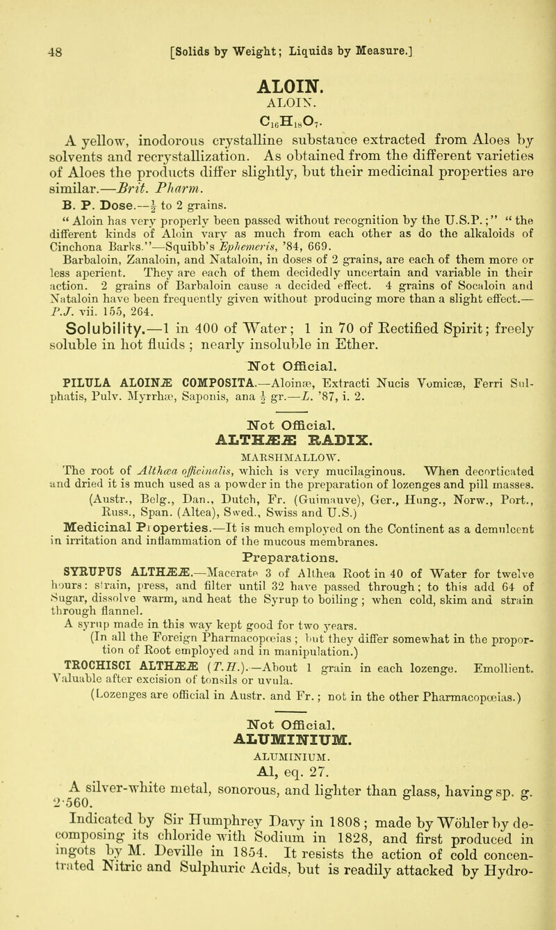 ALOIN. ALOIN. A yellow, inodorous crystalline substance extracted from Aloes by solvents and recrystallization. As obtained from the different varieties of Aloes the products differ slightly, but their medicinal properties are similar.—Brit. Pharm. B. P. Dose.—-| to 2 grains.  Aloin has very properly been passed without recognition by the U.S.P.;  the different kinds of Aloin vary as much from each other as do the alkaloids of Cinchona Barks.—Squibb's Ephemeris, '84, 669. Barbaloin, Zanaloin, and Nataloin, in doses of 2 grains, are each of them more or less aperient. They are each of them decidedly uncertain and variable in their action. 2 grains of Barbaloin cause a decided effect. 4 grains of Socaloin and Nataloin have been frequently given without producing more than a slight effect.— vii. 155, 264. Solubility.—1 in 400 of Water; 1 in 70 of Kectified Spirit; freely soluble in hot fluids ; nearly insoluble in Ether. Not Official. PILULA ALOINiE COMPOSITA—Aloinse, Extracti Nucis Vomica, Ferri Sul- phatis, Pulv. Myrrhae, Saponis, ana J gr.—L. '87, i. 2. Wot Official. ALTHiEiE KADIX. MARSHMALLOW. The root of Althcea officinalis, which is very mucilaginous. When decorticated und dried it is much used as a powder in the preparation of lozenges and pill masses. (Austr., Belg., Dan., Dutch, Fr. (Guimauve), Ger., Hung., Norw., Port., Buss., Span. (Altea), Swed., Swiss and U.S.) Medicinal Properties.—It is much employed on the Continent as a demulcent in irritation and inflammation of the mucous membranes. Preparations. SYRUPUS ALTHiEiE.—Macerate 3 of Althea Root in 40 of Water for twelve hours: strain, press, and filter until 32 have passed through; to this add 64 of Sugar, dissolve warm, and heat the Syrup to boiling; when cold, skim and strain through flannel. A syrup made in this way kept good for two years. (In all the Foreign Pharmacopoeias ; but they differ somewhat in the propor- tion of Root employed and in manipulation.) TROCHISCI ALTHiEiE (T.H.).-About 1 grain in each lozenge. Emollient. Valuable after excision of tonsils or uvula. (Lozenges are official in Austr. and Fr.; not in the other Pharmacopoeias.) Not Official. ALUMINIUM. ALUMINIUM. Al, eq. 27. I ^0s^verw^te metal, sonorous, and lighter than glass, having sp. g. Indicated by Sir Humphrey Davy in 1808 ; made by Wohler by de- composing its chloride with Sodium in 1828, and first produced in mgots byM. Deville in 1854. It resists the action of cold concen- trated Nitric and Sulphuric Acids, but is readily attacked by Hydro-