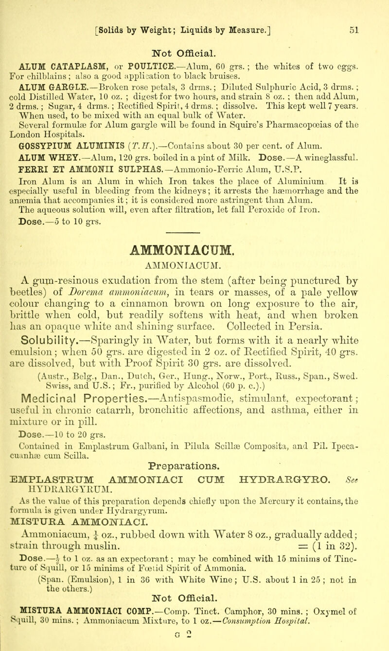 Not Official. ALUM CATAPLASM, or POULTICE.—Alum, 60 grs. ; the whites of two eggs. For chilblains; also a good application to black bruises. ALUM GARGLE.—Broken rose petals, 3 drms.; Diluted Sulphuric Acid, 3 drms. ; cold Distilled Water, 10 oz. ; digest for two hours, and strain 8 oz. ; then add Alum, 2 drms.; Sugar, 4 drms.; Rectified Spirit, 4 drms.; dissolve. This kept well 7 years. When used, to be mixed with an equal bulk of Water. Several formulae for Alum gargle will be found in Squire's Pharmacopoeias of the London Hospitals. GOSSYPIUM ALUMINIS (T.H.).—Contains about 30 per cent, of Alum. ALUM WHEY.—Alum, 120 grs. boiled in a pint of Milk. Dose.—A wineglassful. FERRI ET AMMONII SULPHAS.— Ammonio-Ferric Alum, U.S.P. Iron Alum is an Alum in which Iron takes the place of Aluminium It is especially useful in bleeding from the kidneys; it arrests the haemorrhage and the anaemia that accompanies it; it is considered more astringent than Alum. The aqueous solution will, even after nitration, let fall Peroxide of Iron. Dose.—5 to 10 grs. AMMONIACUM. AMMONIACUM. A gum-resinous exudation from the stem (after being punctured by beetles) of Dorcma ammoniacum, in tears or masses, of a pale yellow colour changing to a cinnamon brown on long exposure to the air, brittle when cold, but readily softens with heat, and when broken has an opaque white and shining surface. Collected in Persia. Solubility.—Sparingly in Water, but forms with it a nearly white emulsion; when 50 grs. are digested in 2 oz. of Rectified Spirit, 40 grs. are dissolved, but with Proof Spirit 30 grs. are dissolved. (Austr., Belg., Dan., Dutch, Ger., Hung., Norw., Port., Russ., Span., Swed. Swiss, and U.S.; Fr., purified by Alcohol (60 p. c.).) Medicinal Properties.—Antispasmodic, stimulant, expectorant; useful in chronic catarrh, bronchitic affections, and asthma, either in mixture or in pill. Dose.—10 to 20 grs. Contained in Emplastrum Galbani, in Pilula Scillae Composita, and Pil. Ipeca- cuanha} cum Scilla. Preparations. EMPLASTRUM AMMONIAC! CUM HYDEAEGYRO. See HYDRARGYRUM. As the value of this preparation depends chiefly upon the Mercury it contains, the formula is given under Hydrargyrum. MISTUKA AMMOjNTIACI. Ammoniacum, I oz., rubbed down with Water 8 oz., gradually added; strain through muslin. = (1 in 32). Dose.—§ to 1 oz. as an expectorant; may be combined with 15 minims of Tinc- ture of Squill, or 15 minims of Foetid Spirit of Ammonia. (Span. (Emulsion), 1 in 36 v/ith White Wine; U.S. about 1 in 25 ; not in the others.) Not Official. MI STUB, A AMMONIACI COMP.—Comp. Tinct. Camphor, 30 mins. ; Oxymel of Squill, 30 mins. ; Ammoniacum Mixture, to 1 oz.—Consumption Hospital.