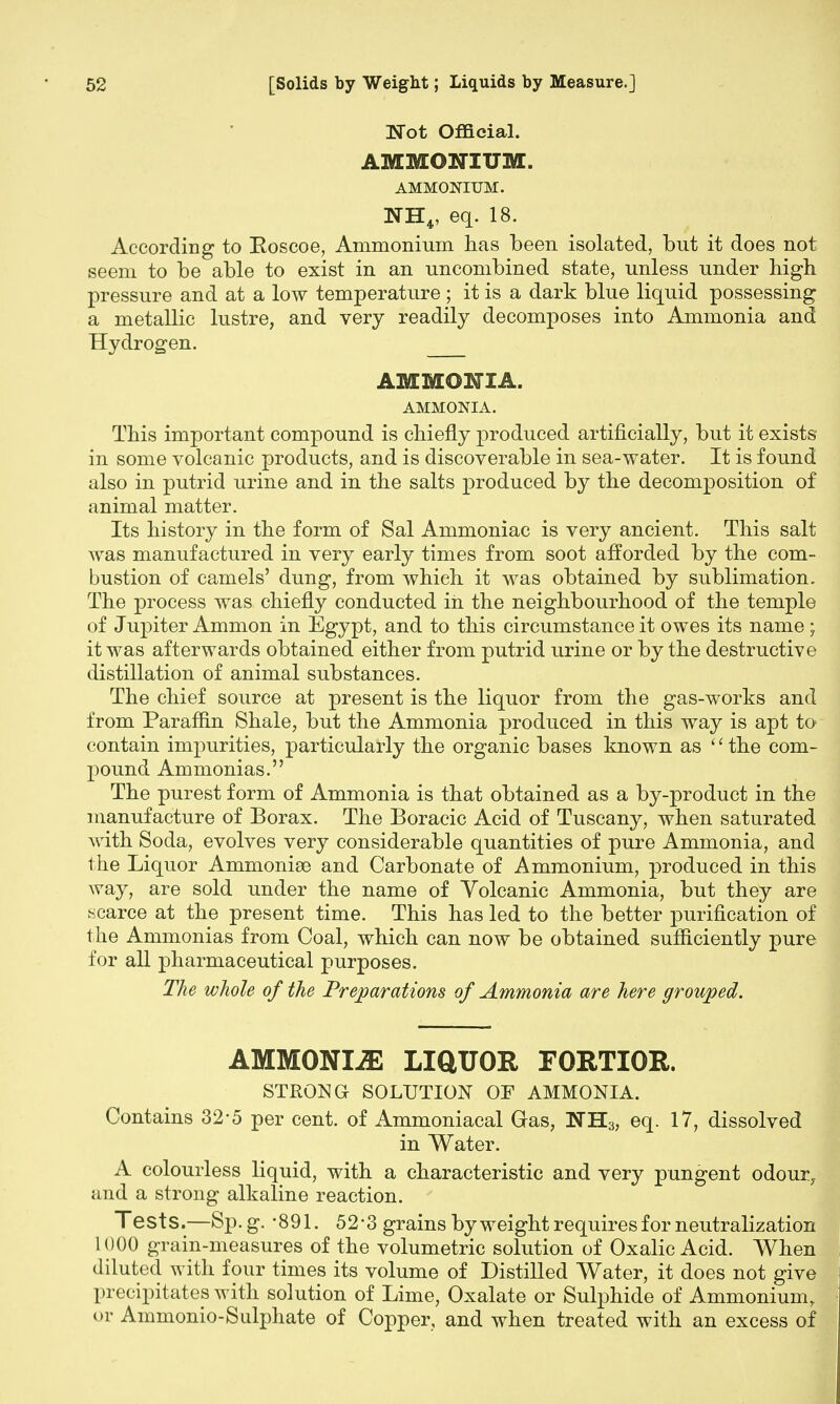 Wot Official. AMMONIUM. AMMONIUM. NHV eq. 18. According to Roscoe, Ammonium has been isolated, but it does not seem to be able to exist in an uncombined state, unless under high pressure and at a low temperature ; it is a dark blue liquid possessing a metallic lustre, and very readily decomposes into Ammonia and Hydrogen. AMMONIA. AMMONIA. This important compound is chiefly produced artificially, but it exists in some volcanic products, and is discoverable in sea-water. It is found also in putrid urine and in the salts produced by the decomposition of animal matter. Its history in the form of Sal Ammoniac is very ancient. This salt was manufactured in very early times from soot afforded by the com- bustion of camels' dung, from which it was obtained by sublimation. The process was chiefly conducted in the neighbourhood of the temple of Jupiter Ammon in Egypt, and to this circumstance it owes its name ; it was afterwards obtained either from putrid urine or by the destructive distillation of animal substances. The chief source at present is the liquor from the gas-works and from Paraffin Shale, but the Ammonia produced in this way is apt to contain impurities, particularly the organic bases known as '' the com- pound Ammonias. The purest form of Ammonia is that obtained as a by-product in the manufacture of Borax. The Boracic Acid of Tuscany, when saturated with Soda, evolves very considerable quantities of pure Ammonia, and the Liquor Ammonise and Carbonate of Ammonium, produced in this way, are sold under the name of Volcanic Ammonia, but they are scarce at the present time. This has led to the better purification of the Ammonias from Coal, which can now be obtained sufficiently pure for all pharmaceutical purposes. The whole of the Preparations of Ammonia are here grouped. AMMONIJE LIQUOR FORTIOR. STRONG SOLUTION OF AMMONIA. Contains 32-5 per cent, of Ammoniacal Gas, NH3) eq. 17, dissolved in Water. A colourless liquid, with a characteristic and very pungent odour, and a strong alkaline reaction. Tests.—Sp. g. -891. 52-3 grains by weight requiresfor neutralization 1000 grain-measures of the volumetric solution of Oxalic Acid. When diluted with four times its volume of Distilled Water, it does not give precipitates with solution of Lime, Oxalate or Sulphide of Ammonium, or Ammonio-Sulphate of Copper, and when treated with an excess of