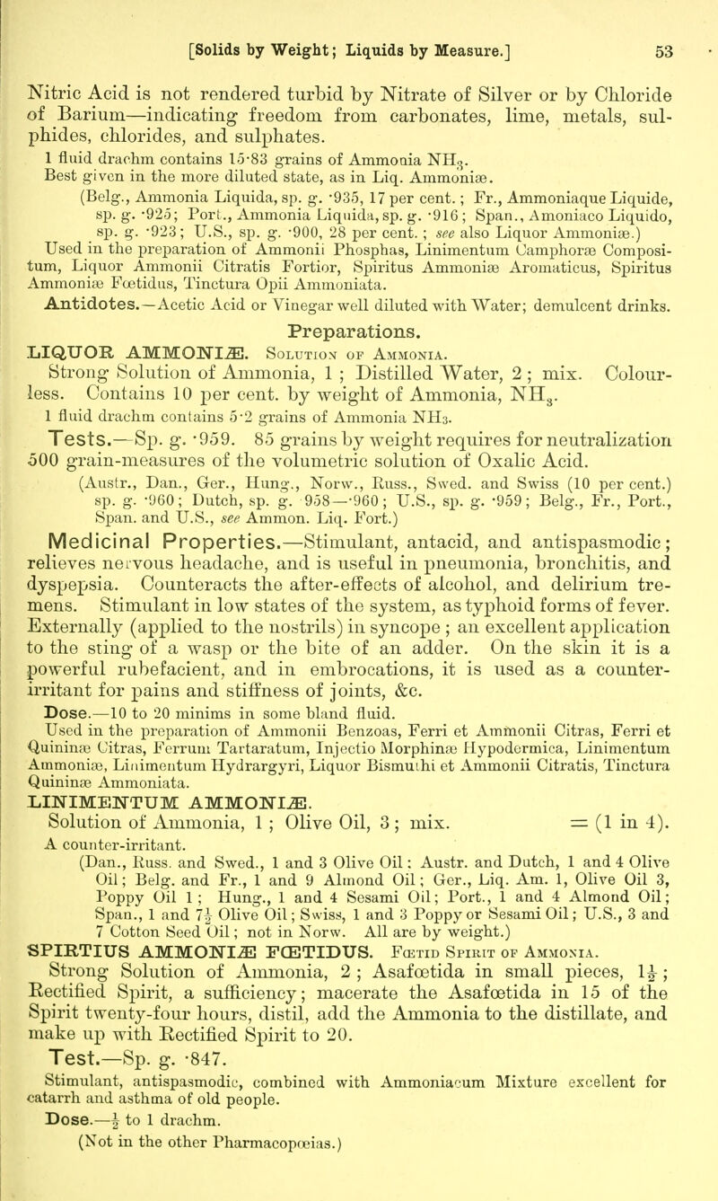 Nitric Acid is not rendered turbid by Nitrate of Silver or by Chloride of Barium—indicating freedom from carbonates, lime, metals, sul- phides, chlorides, and sulphates. 1 fluid drachm, contains 15*83 grains of Ammoaia NH3. Best given in the more diluted state, as in Liq. Ammonise. (Belg., Ammonia Liquida, sp. g. -935, 17 per cent.; Fr., Ammoniaque Liquide, sp. g. -925; Port., Ammonia Liquida, sp. g. -916; Span., Amoniaco Liquido, sp. g. -923; U.S., sp. g. -900, 28 per cent. ; see also Liquor Ammoniae.) Used in the preparation of Ammonii Phosphas, Linimentum Camphorae Composi- tum, Liquor Ammonii Citratis Fortior, Spiritus Ammonias Aromaticus, Spiritus Ammoniae Fcetidus, Tinctura Opii Ammoniata. Antidotes.—Acetic Acid or Vinegar well diluted with Water; demulcent drinks. Preparations. LIQUOR AMMONIA. Solution of Ammonia. Strong Solution of Ammonia, 1 ; Distilled Water, 2 ; mix. Colour- less. Contains 10 per cent, by weight of Ammonia, NH3. 1 fluid drachm contains 5-2 grains of Ammonia NH3. Tests.—Sp. g. *959. 85 grains by weight requires for neutralization 500 grain-measures of the volumetric solution of Oxalic Acid. (Austr., Dan., Ger., Hung., Norw., Puss., Swed. and Swiss (10 per cent.) sp. g. -960; Dutch, sp. g. 958—-960; U.S., sp. g. -959; Belg., Fr., Port., Span, and U.S., see Ammon. Liq. Fort.) Medicinal Properties.—Stimulant, antacid, and antispasmodic; relieves nervous headache, and is useful in pneumonia, bronchitis, and dyspepsia. Counteracts the after-effects of alcohol, and delirium tre- mens. Stimulant in low states of the system, as typhoid forms of fever. Externally (applied to the nostrils) in syncope ; an excellent application to the sting of a wasp or the bite of an adder. On the skin it is a powerful rubefacient, and in embrocations, it is used as a counter- irritant for pains and stiffness of joints, &c. Dose.—10 to 20 minims in some bland fluid. Used in the preparation of Ammonii Benzoas, Ferri et Ammonii Citras, Ferri et Quinime Citras, Ferrum Tartaratum, Injectio Morphinas Hypodermica, Linimentum Ammoniae, Linimentum Hydrargyri, Liquor Bismuihi et Ammonii Citratis, Tinctura Quininas Ammoniata. LINIMENTUM AMMONIA. Solution of Ammonia, 1 ; Olive Oil, 3 ; mix. = (1 in 4). A counter-irritant. (Dan., Russ. and Swed., 1 and 3 Olive Oil: Austr. and Dutch, 1 and 4 Olive Oil; Belg. and Fr., 1 and 9 Almond Oil; Ger., Liq. Am. 1, Olive Oil 3, Poppy Oil 1; Hung., 1 and 4 Sesami Oil; Port., 1 and 4 Almond Oil; Span., 1 and 1\ Olive Oil; Swiss, 1 and 3 Poppy or Sesami Oil; U.S., 3 and 7 Cotton Seed Oil; not in Norw. All are by weight.) SPIRTIUS AMMONIiE FCETIDUS. Fcetid Spirit of Ammonia. Strong Solution of Ammonia, 2 ; Asafcetida in small pieces, 1£; Eectified Spirit, a sufficiency; macerate the Asafcetida in 15 of the Spirit twenty-four hours, distil, add the Ammonia to the distillate, and make up with Eectified Spirit to 20. Test.—Sp. g. -847. Stimulant, antispasmodic, combined with Ammoniacum Mixture excellent for catarrh and asthma of old people. Dose.—\ to 1 drachm.