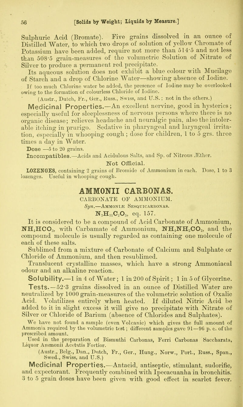 Sulphuric Acid (Bromate). Five grains dissolved in an ounce of Distilled Water, to which two drops of solution of yellow Chromate of Potassium have been added, require not more than 514-5 and not less than 508-5 grain-measures of the volumetric Solution of Nitrate of Silver to produce a permanent red precipitate. Its aqueous solution does not exhibit a blue colour with Mucilage of Starch and a drop of Chlorine Water—showing absence of Iodine. If too much Chlorine water be added, the presence of Iodine may be overlooked owing to the formation of colourless Chloride of Iodine. (Austr., Dutch, Fr., Ger., Kuss., (Swiss, and U.S.; not in the others.) Medicinal Properties.—An excellent nervine, good in Irysterics ; especially useful for sleeplessness of nervous persons where there is no organic disease; relieves headache and neuralgic pain, also the intoler- able itching in prurigo. Sedative in pharyngeal and laryngeal irrita- tion, especially in whooping cough ; dose for children, 1 to 5 grs. three times a day in Water. Dose —5 to 20 grains. Incompatibles.—Acids and Acidulous Salts, and Sp. of Nitrous JEther. Not Official. LOZENGES, containing 2 grains of Bromide of Ammonium in each. Dose, 1 to 3 lozenges. Useful in whooping cough. AMMONII CARBONAS. CARBONATE OF AMMONIUM. Syn.—Ammonije Sesquicarbonas. ^HnCaO., eq. 157. It is considered to be a compound of Acid Carbonate of Ammonium, WH4HCO3, with Carbamate of Ammonium, NH4NH2CO2, and the compound molecule is usually regarded as containing one molecule of each of these salts. Sublimed from a mixture of Carbonate of Calcium and Sulphate or Chloride of Ammonium, and then resublimed. Translucent crystalline masses, which have a strong Ammoniacal odour and an alkaline reaction. Solubility.—1 in 4 of Water; 1 in 200 of Spirit; 1 in 5 of Glycerine. Tests. — 52 3 grains dissolved in an ounce of Distilled Water are neutralized by 1000 grain-measures of the volumetric solution of Oxalic Acid. Volatilizes entirely when heated. If diluted Nitric Acid be added to it in slight excess it will give no precipitate with Nitrate of Silver or Chloride of Barium (absence of Chlorides and Sulphates). We have not found a sample (even Volcanic) which gives the full amount of Ammonia required hy the volumetric test; different samples gave 91—96 p. c. of the prescribed amount. Used in the preparation of Bismuthi Carbonas, Ferri Carbonas Saccharata, Liquor Ammonii Acetatis Fortior. (Austr., Belg., Dan., Dutch, Fr., Ger., Hung., Norw., Port., Buss., Span., Swed., Swiss, and U.S.) Med icinal Properties.—Antacid, antiseptic, stimulant, sudorific, and expectorant. Frequently combined with Ipecacuanha in bronchitis. 3 to 5 grain doses have been given with good effect in scarlet fever.