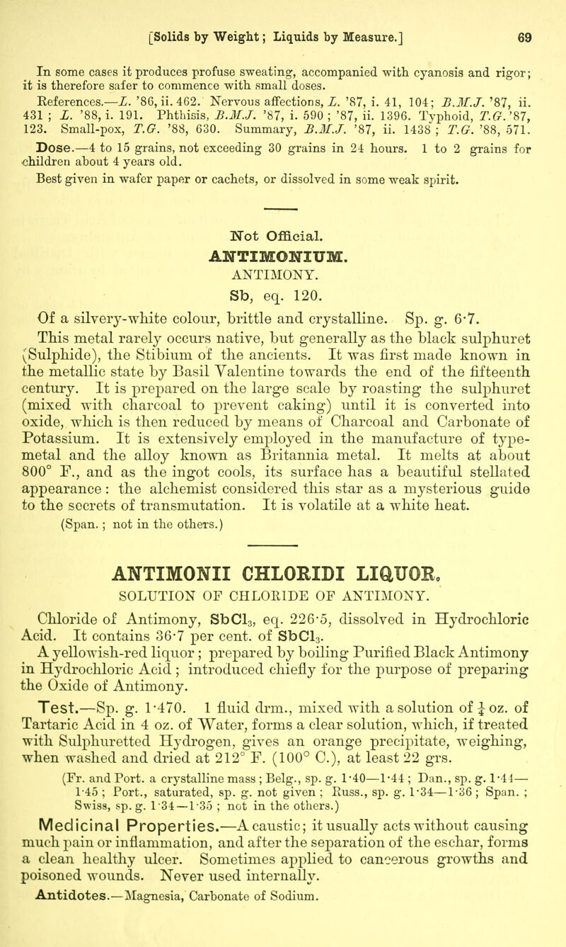 In some cases it produces profuse sweating, accompanied with cyanosis and rigor; it is therefore safer to commence with small doses. References.—L. '86, ii. 462. Nervous affections, L. '87, i. 41, 104; B.M.J. '87, ii. 431 ; L. '88, i. 191. Phthisis, B.M.J. '87, i. 590 ; '87, ii. 1396. Typhoid, T.G. '87, 123. Small-pox, T.G. '88, 630. Summary, B.M.J. '87, ii. 1438 ; T.G. '88, 571. Dose.—4 to 15 grains, not exceeding 30 grains in 24 hours. 1 to 2 grains for children about 4 years old. Best given in wafer paper or cachets, or dissolved in some weak spirit. Wot Official. ANTIMOKTUM. ANTIMONY. Sb, eq. 120. Of a silvery-white colour, brittle and crystalline. Sp. g. 6*7. This metal rarely occurs native, but generally as the black sulphuret (Sulphide), the Stibium of the ancients. It was first made known in the metallic state by Basil Valentine towards the end of the fifteenth century. It is prepared on the large scale by roasting the sulphuret (mixed with charcoal to prevent caking) until it is converted into oxide, which is then reduced by means of Charcoal and Carbonate of Potassium. It is extensively employed in the manufacture of type- metal and the alloy known as Britannia metal. It melts at about 800° P., and as the ingot cools, its surface has a beautiful stellated appearance: the alchemist considered this star as a mysterious guide to the secrets of transmutation. It is volatile at a white heat. (Span. ; not in the others.) ANTIMONII CHLORIDI LIQUOR, SOLUTION OF CHLORIDE OF ANTIMONY. Chloride of Antimony, SbCl3, eq. 226*5, dissolved in Hydrochloric Acid. It contains 36-7 per cent, of SbCl3. A yellowish-red liquor ; prepared by boiling Purified Black Antimony in Hydrochloric Acid ; introduced chiefly for the purpose of preparing the Oxide of Antimony. Test.—Sp. g. 1-470. 1 fluid drm., mixed with a solution of £oz. of Tartaric Acid in 4 oz. of Water, forms a clear solution, which, if treated with Sulphuretted Hydrogen, gives an orange precipitate, weighing, when washed and dried at 212° P. (100° C), at least 22 grs. (Fr. and Port, a crystalline mass ; Belg., sp. g. 1-40—1-44 ; Dan., sp. g. 1-41— 1-45 ; Port., saturated, sp. g. not given ; Russ., sp. g. 1'34—1-36 ; Span. ; Swiss, sp. g. 1 34 — 135 ; not in the others.) Medicinal Properties.—A caustic; it usually acts without causing much pain or inflammation, and after the separation of the eschar, forms a clean healthy ulcer. Sometimes applied to cancerous growths and poisoned wounds. Never used internally. Antidotes.—Magnesia, Carbonate of Sodium.