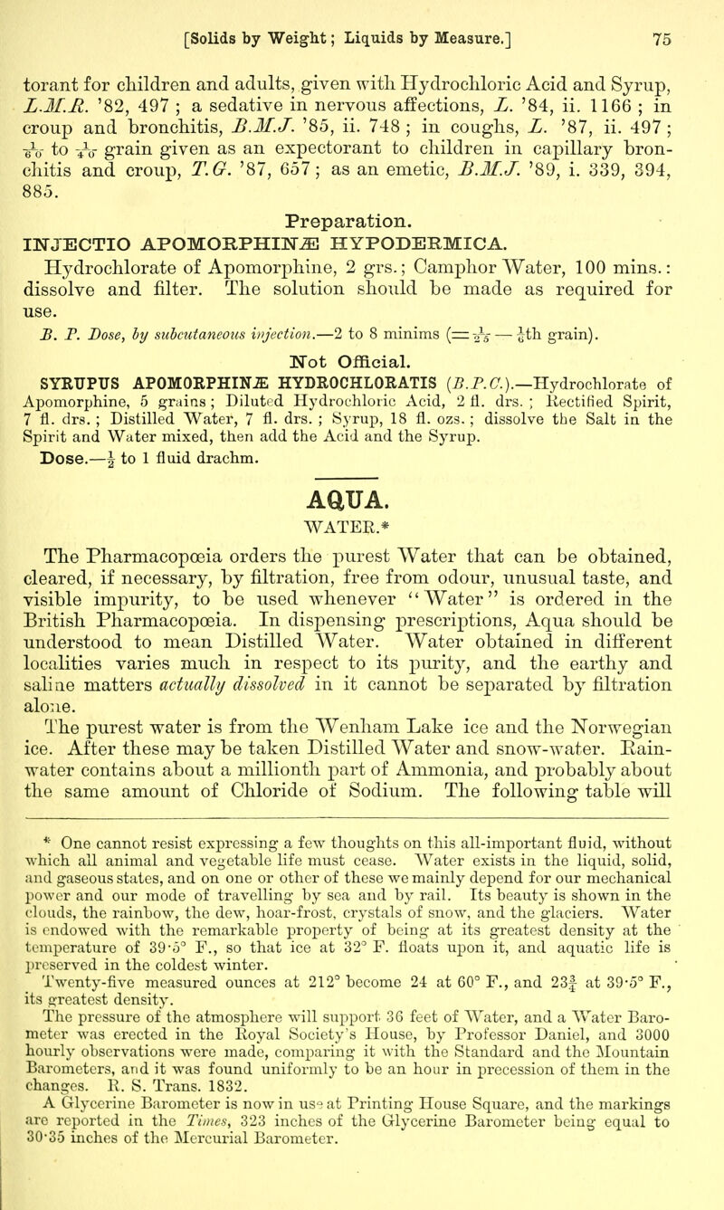 torant for children and adults, given with Hydrochloric Acid and Syrup, L.M.R. '82, 497 ; a sedative in nervous affections, L. '84, ii. 1166 ; in croup and bronchitis, B.M.J. '85, ii. 748 ; in coughs, L. '87, ii. 497; to to grain given as an expectorant to children in capillary bron- chitis and croup, T.G. '87, 657; as an emetic, B.M.J. '89, i. 339, 394, 885. Preparation. INJECTIO APOMOSPHIM HYPODERMIC A. Hydrochlorate of Apomorphine, 2 grs.; Camphor Water, 100 mins.: dissolve and filter. The solution should be made as required for use. B. P. Dose, by subcutaneous injection.—2 to 8 minims (=.-£s — £th grain). Wot Official. SYRUPUS APOMORPHINJE HYDROCHLORATIS (B.P.C.).—Hydrochlorate of Apomorphine, 5 grains ; Diluted Hydrochloric Acid, 2 fl. drs. ; Rectified Spirit, 7 fl. drs. ; Distilled Water, 7 A- drs. ; Syrup, 18 fl. ozs.; dissolve the Salt in the Spirit and Water mixed, then add the Acid and the Syrup. Dose.—\ to 1 fluid drachm. AQUA. WATER.* The Pharmacopoeia orders the purest Water that can be obtained, cleared, if necessary, by filtration, free from odour, unusual taste, and visible impurity, to be used whenever  Water is ordered in the British Pharmacopoeia. In dispensing prescriptions, Aqua should be understood to mean Distilled Water. Water obtained in different localities varies much in respect to its purity, and the earthy and saline matters actually dissolved in it cannot be separated by filtration alone. The purest water is from the Wenham Lake ice and the Norwegian ice. After these may be taken Distilled Water and snow-water. Rain- water contains about a millionth part of Ammonia, and probably about the same amount of Chloride of Sodium. The following table will * One cannot resist expressing a few thoughts on this all-important fluid, without which all animal and vegetable life must cease. Water exists in the liquid, solid, and gaseous states, and on one or other of these we mainly depend for our mechanical power and our mode of travelling by sea and by rail. Its beauty is shown in the clouds, the rainbow, the dew, hoar-frost, crystals of snow, and the glaciers. Water is endowed with the remarkable property of being at its greatest density at the temperature of 39-5° F., so that ice at 32° F. floats upon it, and aquatic life is preserved in the coldest winter. Twenty-five measured ounces at 212° become 24 at 60° F., and 23f at 39-5° F., its o-reatest density. The pressure of the atmosphere will support 36 feet of Water, and a Water Baro- meter was erected in the Royal Society's House, by Professor Daniel, and 3000 hourly observations were made, comparing it with the Standard and the Mountain Barometers, and it was found uniformly to be an hour in precession of them in the changes. 11. S. Trans. 1832. A Glycerine Barometer is now in us^ at Printing House Square, and the markings are reported in the Times, 323 inches of the Glycerine Barometer being equal to 30-35 inches of the Mercurial Barometer.