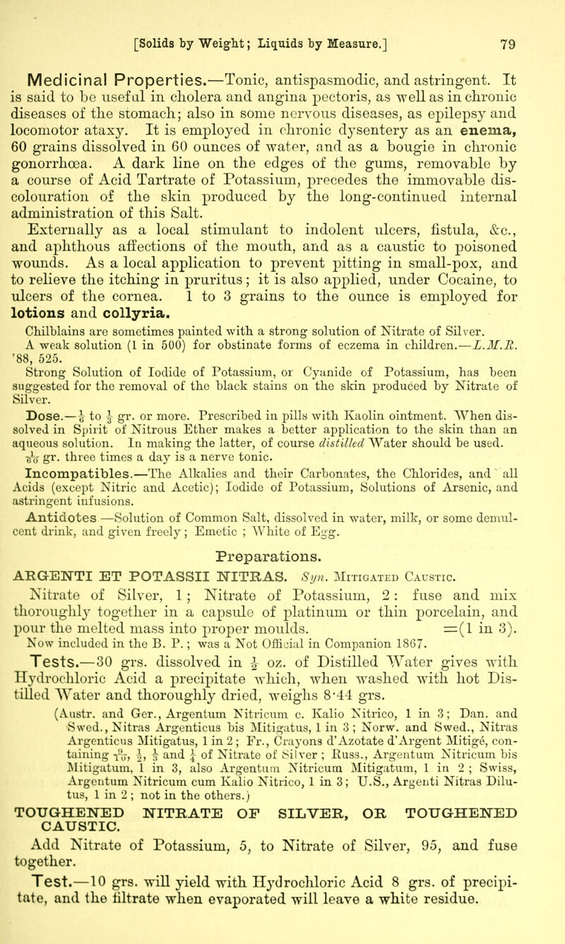 Medicinal Properties.—Tonic, antispasmodic, and astringent. It is said to be useful in cholera and angina pectoris, as well as in chronic diseases of the stomach; also in some nervous diseases, as epilepsy and locomotor ataxy. It is employed in chronic dysentery as an enema, 60 grains dissolved in 60 ounces of water, and as a bougie in chronic gonorrhoea. A dark line on the edges of the gums, removable by a course of Acid Tartrate of Potassium, precedes the immovable dis- colouration of the skin produced by the long-continued internal administration of this Salt. Externally as a local stimulant to indolent ulcers, fistula, &c, and aphthous affections of the mouth, and as a caustic to poisoned wounds. As a local application to prevent pitting in small-pox, and to relieve the itching in pruritus; it is also applied, under Cocaine, to ulcers of the cornea. 1 to 3 grains to the ounce is employed for lotions and collyria. Chilblains are sometimes painted with a strong solution of Nitrate of Silver. A weak solution (1 in 500) for obstinate forms of eczema in children.—L.M.R. '88, 525. Strong Solution of Iodide of Potassium, or Cyanide of Potassium, has been suggested for the removal of the black stains on the skin produced by Nitrate of Silver. Dose.—\ to \ gr. or more. Prescribed in pills with Kaolin ointment. When dis- solved in Spirit of Nitrous Ether makes a better application to the skin than an aqueous solution. In making the latter, of course distilled Water should be used. ffo gr. three times a day is a nerve tonic. Incompatibles.—The Alkalies and their Carbonates, the Chlorides, and all Acids (except Nitric and Acetic); Iodide of Potassium, Solutions of Arsenic, and astringent infusions. Antidotes —Solution of Common Salt, dissolved in water, milk, or some demul- cent drink, and given freely; Emetic ; White of Egg. Preparations. ARGENTI ET POTASSII EXTRAS. Syn. Mitigated Caustic. Nitrate of Silver, 1 ; Nitrate of Potassium, 2: fuse and mix thoroughly together in a capsule of platinum or thin porcelain, and pour the melted mass into proper moulds. =(1 in 3). Now included in the B. P.; was a Not Official in Companion 1867. Tests.—30 grs. dissolved in J oz. of Distilled Water gives with Hydrochloric Acid a precipitate which, when washed with hot Dis- tilled Water and thoroughly dried, weighs 8*44 grs. (Austr. and Ger., Argentum Nitricum c. Kalio Nitrico, 1 in 3; Dan. and Swed., Nitras Argenticus bis Mitigatus, 1 in 3 ; Norw. and Swed., Nitras Argenticus Mitigatus, 1 in 2 ; Fr., Crayons d'Azotate d'Argent Mitige, con- taining |, \ and \ of Nitrate of Silver ; Puss., Argentum Nitricum bis Mitigatum, 1 in 3, also Argentum Nitricum Mitigatum, 1 in 2 ; Swiss, Argentum Nitricum cum Kalio Nitrico, 1 in 3; U.S., Argenti Nitras Dilu- tus, 1 in 2 ; not in the others.) TOUGHENED NITRATE OF SILVER, OR TOUGHENED CAUSTIC. Add Nitrate of Potassium, 5, to Nitrate of Silver, 95, and fuse together. Test.—10 grs. will yield with Hydrochloric Acid 8 grs. of precipi- tate, and the filtrate when evaporated will leave a white residue.