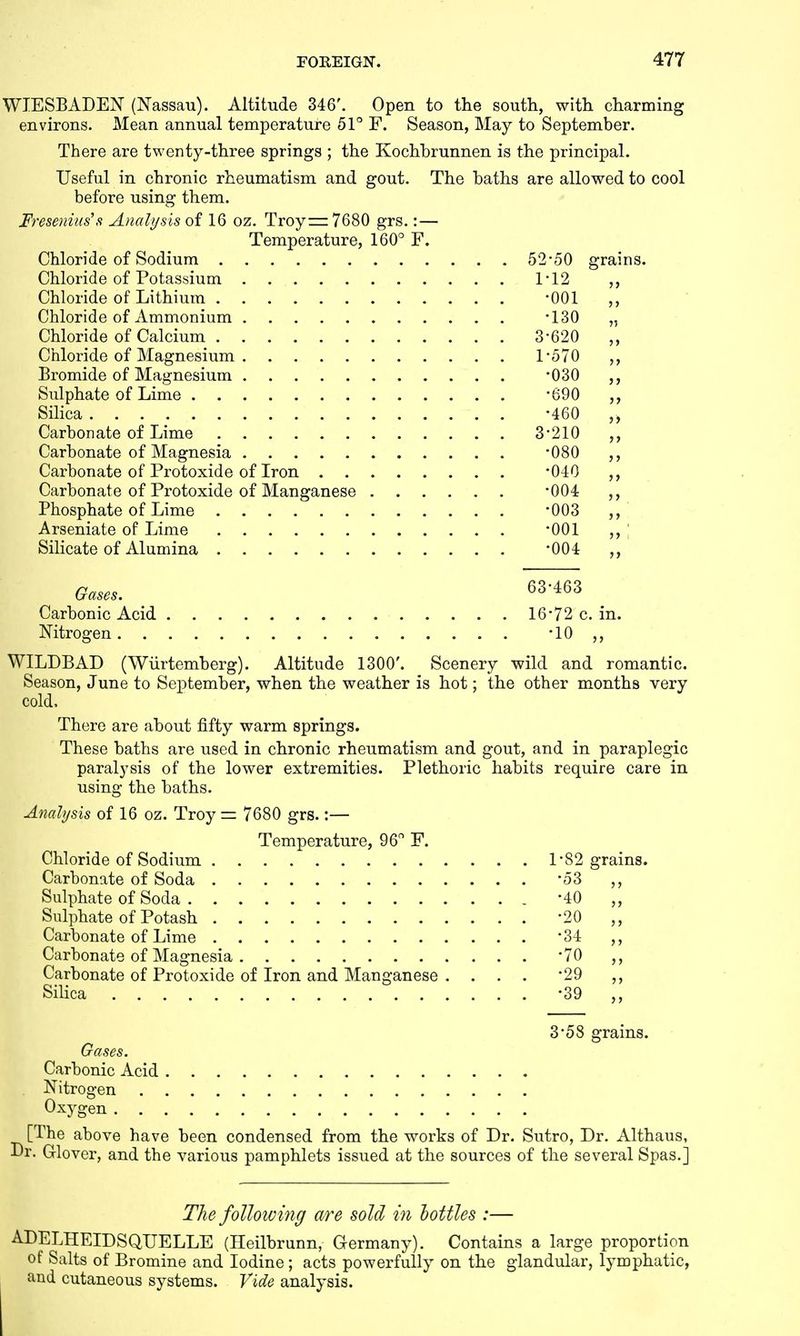 WIESBADEN (Nassau). Altitude 346'. Open to the south, with charming environs. Mean annual temperature 51° F. Season, May to September. There are twenty-three springs ; the Kochbrunnen is the principal. Useful in chronic rheumatism and gout. The baths are allowed to cool before using them. Fresenius's Analysis of 16 oz. Troy=z7680 grs.: — Temperature, 160° F. Chloride of Sodium 52*50 grains. Chloride of Potassium 1*12 Chloride of Lithium -001 ,, Chloride of Ammonium -130 „ Chloride of Calcium 3*620 ,, Chloride of Magnesium 1*570 Bromide of Magnesium *030 Sulphate of Lime *690 ,, Silica -460 Carbonate of Lime 3*210 Carbonate of Magnesia *080 Carbonate of Protoxide of Iron *040 Carbonate of Protoxide of Manganese *004 Phosphate of Lime '003 ,, Arseniate of Lime *001 „\ Silicate of Alumina *004 Gases. 63*463 Carbonic Acid 16*72 c. in. Nitrogen -10 ,, WILDBAD (Wiirtemberg). Altitude 1300'. Scenery wild and romantic. Season, June to September, when the weather is hot; the other months very cold, There are about fifty warm springs. These baths are used in chronic rheumatism and gout, and in paraplegic paralysis of the lower extremities. Plethoric habits require care in using the baths. Analysis of 16 oz. Troy = 7680 grs.:— Temperature, 96° F. Chloride of Sodium Carbonate of Soda Sulphate of Soda Sulphate of Potash Carbonate of Lime Carbonate of Magnesia Carbonate of Protoxide of Iron and Manganese . Silica 82 grains. 53 „ 40 „ 20 ,, 34 ,, 70 ,, 29 ,, 39 „ 3*58 grains. Carbonic Acid . Nitrogen Oxygen [The above have been condensed from the works of Dr. Sutro, Dr. Althaus, ■Dr. Glover, and the various pamphlets issued at the sources of the several Spas.] The folloivijig are sold in bottles :— ADELHEIDSQUELLE (Heilbrunn, Germany). Contains a large proportion of Salts of Bromine and Iodine ; acts powerfully on the glandular, lymphatic, and cutaneous systems. Vide analysis.