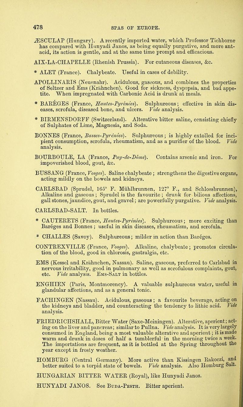JESCULAP (Hungary). A recently imported water, which Professor Tichborne has compared with Hunyadi Janos, as heing equally purgative, and more ant- acid, its action is gentle, and at the same time prompt and efficacious. AIX-LA-CHAPELLE (Rhenish Prussia). For cutaneous diseases, &c. * ALET (France). Chalybeate. Useful in cases of debility. APOLLINABIS (Neuenahr). Acidulous, gaseous, and combines the properties of Seltzer and Ems (Krahnchen). Good for sickness, dyspepsia, and bad appe- tite. When impregnated with Carbonic Acid is drunk at meals. * BAREGES (France, Hautes-Pyrenees). Sulphureous; effective in skin dis- eases, scrofula, diseased bone, and ulcers. Vide analysis. * BLRMENSDORFF (Switzerland). Alterative bitter saline, consisting chiefly of Sulphates of Lime, Magnesia, and Soda. BONNES (France, Basses-Pyrenees). Sulphureous; is highly extolled for inci- pient consumption, scrofula, rheumatism, and as a purifier of the blood. Vide analysis. BOURBOULE, LA (France, Puy-de-Dome). Contains arsenic and iron. For impoverished blood, gout, &c. BUSSANG (France, Vosges). Saline chalybeate ; strengthens the digestive organs, acting mildly on the bowels and kidneys. CARLSBAD (Sprudel, 165° F. Miihlbrunnen, 127° F., and Schlossbrunnen), Alkaline and gaseous ; Sprudel is the favourite ; drunk for bilious affections, gall stones, jaundice, gout, and gravel; are powerfully purgative. Vide analysis. CARLSBAD-SALT. In bottles. * CAUTERETS (France, Hautes-Pyrenees). Sulphureous; more exciting than Bareges and Bonnes ; useful in skin diseases, rheumatism, and scrofula. * CHALLES (Savoy). Sulphureous; milder in action than Bareges. CONTREXYILLE (France, Vosges). Alkaline, chalybeate; promotes circula- tion of the blood, good in chlorosis, gastralgia, etc. EMS (Kessel and Krahnchen, Nassau). Saline, gaseous, preferred to Carlsbad in nervous irritability, good in pulmonary as well as scrofulous complaints, gout, etc. Vide analysis. Ems-Salt in bottles. ENGHIEN (Paris, Montmorency). A valuable sulphureous water, useful in glandular affections, and as a general tonic. FACHINGEN (Nassau). Acidulous, gaseous ; a favourite beverage, acting on the kidneys and bladder, and counteracting the tendency to lithic acid. Vide analysis. FRIEDRICHSHALL, Bitter Water (Saxe-Meiningen). Alterative, aperient; act- ing on the liver and pancreas; similar to Pullna. Vide analysis. It is very largely consumed in England, being a most valuable alterative and aperient; it is made warm and drunk in doses of half a tumblerful in the morning twice a week. The importations are frequent, as it is bottled at the Spring throughout the year except in frosty weather. HOMBURG (Central Germany). More active than Kissingen Rakoczi, and better suited to a torpid state of bowels. Vide analysis. Also Homburg Salt. HUNGARIAN BITTER WATER (Royal), like Hunyadi Janos. HUNYADI JANOS. See Buda-Pesth. Bitter aperient.