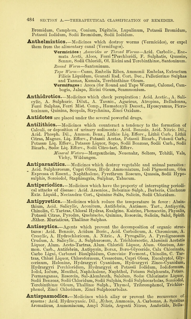 Bromidum, Camphora, Conium, Digitalis, Lupulinum, Potassii Bromidum, Potassii Iodidum, Sodii Bromidum, Sodii Iodidum. Anthelmintics.—Medicines which destroy worms (Vermicides), or expel them from the alimentary canal (Vermifuges). Vermicides: Ascarides or Thread Worms—Acid. Carbolic, Ene- mata Aceti, Aloes, Ferri Perchloridi, F. Sulphatis, Quassias, Sennas, Sodii Chloridi, 01. Riciniand Terebinthinas, Santoninum. Round Worm—Santoninum. Tape Worm— Cusso, Embelia Ribes, Ammonii Embelas, Extractum Filicis Liquidum, Granati Rad. Cort. Dec, Pelletierinas Sulphas and Tannas, Kamala, Terebinthinas Oleum. Vermifuges : Areca (for Round and Tape Worms), Calomel, Cam- bogia, Jalapa, Ricini Oleum, Scammonium. AnthidrotlCS.—Medicines which check perspiration : Acid. Acetic, A. Sali- cylic, A. Sulphuric. Dilut., A. Tannic, Agaricus, Atropina, Belladonna, Ferri Sulphas, Ferri Mist. Comp., Hasmatoxyli Decoct., Hyoscyamus, Picro- toxinum, Quinina, Scopola, Strychnina, Zinci Oxidum. Antidotes are placed under the several powerful drugs. Antilithics.—Medicines which counteract a tendency to the formation of Calculi, or deposition of urinarj' sediments: Acid. Benzoic, Acid. Nitric Dil., Acid. Phosph. Dil., Ammon. Benz., Lithias Liq. Efferv., Lithii Carb., Lithii Citras, Magnes. Liq. Efferv., Potassii Acetas, Potassii Bicarb., Potassii Carb., Potassse Liq. Efferv., Potassas Liquor, Sapo, Sodii Benzoas, Sodii Carb., Sodii Bicarb., Sodas Liq. Efferv., Sodii Citro-tart. Efferv. Mineral Waters—Mergentheim, Neuenahr, Selters, Tchitli, Vals, Vichy, Wildungen. Antiparasitics.—Medicines which destroy vegetable and animal parasites : Acid. Sulphurosum, Cupri Oleas, Hydr. Ammoniatum, Iodi Pigmentum, Olea Expressa et Essent., Naphthalene, Pyrethrum Roseum, Quassia, Sodii Hypo- sulphis, Sozoiodol, Staphisagria, Sulphur, Tabacum. Antiperiodics.—Medicines which have the property of interrupting periodi- cal attacks of disease: Acid. Arsenios., Beberinas Sulph., Berberis, Cinchona? Extr. Liquid., Nectandras Cort., Quinine Salts, Salicin, Sodii Chloridum. Antipyretics.—Medicines which reduce the temperature in fever: Absin- thium, Acid. Salicylic, Aconitum, Antifebrin, Antimon. Tart., Antipyrin, Chinolin, C. Tartras, Chloral Hydras, Exalgine, Kairine, Phenacetin, Physalis, Potassii Citras, Pyrodm, Quebracho, Quinina, Resorcin, Salicin, Salol, Spirit. iEther. Muriaticus, Thallinas Sulphas. Antiseptics.—Agents which prevent the decomposition of organic struc- tures : Acid. Benzoic, Acidum Boric, Acid. Carbolicum, A. Chromicum, A. Cresylic, A. Hydrochloricum, A. Nitric, A. Pyrogallic, A. Pyroligneosum Crudum, A. Salicylic, A. Sulphurosum, A. Trichloracetic, Aluminii Acetatis Liquor, Alum. Aceto-Tartras, Alum. Chloridi Liquor, Alum. Oleatum, Am- mon. Carb., Antifebrin, Antipyrin, Borax, Boro-Glyceride, Calx Chlorinata, Carbo Ligni, Carbonei Bisulphidum, Cerevisias Ferment., Chinolin, C. Tar- tras, Chlori Liquor, Chloroformum, Creasotum, Cupri Oleas, Eucalyptol, Gly- cerinum, Helenine, Hydrargyri Cyanidum, Hydrargyri Zinco-Cyanidum, Hydrargyri Perchloridum, Hydrargyri et Potassii Iodidum, Iodoformum, Iodol, Iodum, Menthol, Naphthalene, Naphthol, Potassa Sulphurata, Potass. Permanganas, Resorcin, Sal-Alembroth, Salolum, Sodas Chlorinatae Liquor, [ Sodii Benzoas, Sodii Chloridum, Sodii Sulphis, Sodii Sulphocarbolas, Sozoiodol, Terebinthinas Oleum, Thallinge Sulph., Thymol, Tribromphenol, Trichlor- phenol, Zinci Chloridum, Zinci Sulphocarbolas. Antispasmodics.—Medicines which allay or prevent the recurrence_ of spasms: Acid. Hydrocyanic. Dil., iEther, Ammonia, A. Carbonas, A. SpirituSj A.romaticus, Ammoniacum, Amyl Nitris, Argenti Nitras, Asafoetida, Bella-