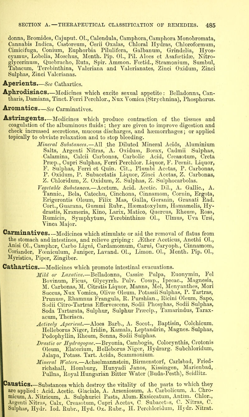 donna, Bromides, Cajuput. 01., Calendula, Camphora, Camphora Monobromata, Cannabis Indica, Castoreum, Cerii Oxalas, Chloral Hydras, Chloroformum, Cimicifuga, Conium, Euphorbia Pilulifera, Galbanum, Grindelia, Hyos- cyanms, Lobelia, Moschus, Menth. Pip. 01., Pil. Aloes et Asafoetidse, Nitro- glycerinum, Quebracho, Ruta, Spir. Ammon. Foetid., Stramonium, Sumbul, Tabacum, Terebinthina, Valeriana and Valerianates, Zinci Oxidum, Zinci Sulphas, Zinci Valerianas. Aperients—See Cathartics. Aphrodisiacs.—Medicines which excite sexual appetite: Belladonna, Can- tharis, Damiana, Tinct. Ferri Perchlor., Nux Vomica (Strychnina), Phosphorus. Aromatics—See Carminatives. Astringents.—Medicines which produce contraction of the tissues and coagulation of the albuminous fluids; they are given to improve digestion and check increased secretions, mucous discharges, and haemorrhages; or applied topically to obviate relaxation and to stop bleeding. Mineral Substances.—All the Diluted Mineral Acids, Aluminium Salts, Argenti Nitras, A. Oxidum, Borax, Cadmii Sulphas, Calamina, Calcii Carbonas, Carbolic Acid, Creasotum, Creta Prsep., Cupri Sulphas, Ferri Perchlor. Liquor, F. Pernit. Liquor, F. Sulphas, Ferri et Quin. Cit., Plnmbi Acetas, P. Carbonas, P. Oxidum, P. Subacetatis Liquor, Zinci Acetas, Z. Carbonas, Z. Chloridum, Z. Oxidum, Z. Sulphas, Z. Sulphocarbolas. Vegetable Substances.—Acetum, Acid. Acetic. Dil., A. Gallic, A. Tannic, Bela, Catechu, Cinchona, Cinnamom, Cornin, Ergota, Erigerontis Oleum, Filix Mas, Galla, Geranin, Granati Pad. Cort., Guarana, Gummi Rubr., Haematoxylum, Hamamelis, Hy- drastis, Krameria, Kino, Larix, Matico, Quercus, Rheum, Rosa, Rumicin, Symphytum, Terebinthina? 01., Ulmus, Uva Ursi, Vinca Major. Carminatives.—Medicines which stimulate or aid the removal of flatus from the stomach and intestines, and relieve griping: JEther Aceticus, Anethi 01., Anisi 01., Camphor, Carbo Ligni, Cardamomum, Carui, Caryoph., Cinnamom, Coriander, Foeniculum, Juniper, Lavand. 01., Limon. 01., Menth. Pip. 01., Myristica, Piper, Zingiber. Cathartics.—Medicines which promote intestinal evacuations. Mild or Laxative.—Belladonna, Cassias Pulpa, Euonymin, Fel Bovinum, Ficus, Glycyrrh. Pulv. Cornp., Ipecac, Magnesia, M. Carbonas, M. Citratis Liquor, Manna, Mel, Menyanthes, Mori Succus, Nux Vomica, Olivaa Oleum, Potassii Sulphas, P. Tartras, Prunum, Rhamnus Frangula, R. Purshian., Ricini Oleum, Sapo, Sodii Citro-Tartras Effervescens, Sodii Phosphas, Sodii Sulphas, Soda Tartarata, Sulphur, Sulphur Prrecip., Tamarindus, Tarax- acum, Theriaca. Actively Aperient.—Aloes Barb., A. Socot., Baptism, Colchicum, Helleborus Niger, Iridin, Kamala, Leptandrin, Magnes. Sulphas, Podophyllin, Rheum, Senna, Sodii Sulphas. Drastic or Hydragogue.—Bryonia, Cambogia, Colocynthis, Crotonis Oleum, Elaterium, Helleborus Niger, Hydrarg. Subchloridum, Jalapa, Potass. Tart. Acida, Scammonium. Mineral Waters.—Achselmannstein, Birmenstorf, Carlsbad, _ Fried- richshall, Homburg, Hunyadi Janos, Kissingen, Marienbad, Pullna, Royal Hungarian Bitter Water (Buda-Pesth), Seidlitz. Caustics.—Substances which destroy the vitality of the parts to which they are applied: Acid. Acetic Glaciale, A. Arseniosum, A. Carbolicum, A. Chro- micum, A. Nitricum, A. Sulphurici Pasta, Alum. Exsiccatum, Antim. Chlor., Argenti Nitras, Calx, Creasotum, Cupri Aceta*, C. Subacefris, C. Nitras, C. Sulphas, Hydr. Iod. Rubr., Hyd. Ox. Rubr., H. Perchloridum, Hydr. Nitrat.
