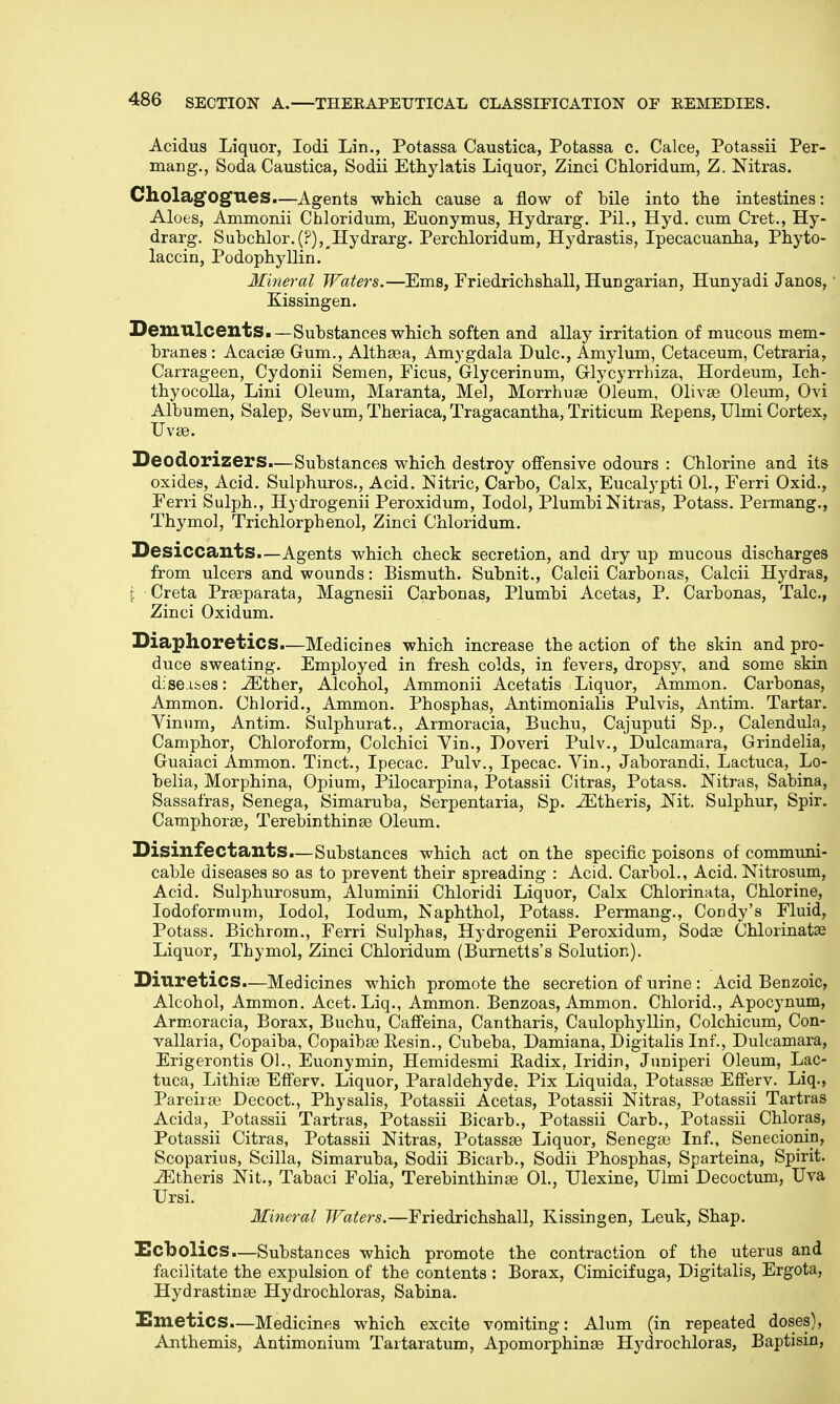 Acidus Liquor, Iodi Lin., Potassa Caustica, Potassa c. Calce, Potassii Per- mang., Soda Caustica, Sodii Ethylatis Liquor, Zinci Chloridum, Z. Nitras. Cholagogues—Agents which cause a flow of bile into the intestines: Aloes, Ammonii Chloridum, Euonymus, Hydrarg. Pil., Hyd. cum Cret., Hy- drarg. Subchlor. Hydrarg. Perchloridum, Hydrastis, Ipecacuanha, Phyto- laccin, Podophyllin.' Mineral Waters.—Ems, Friedrichshall, Hungarian, Hunyadi Janos, Kissingen. Demulcents.—Substances which soften and allay irritation of mucous mem- branes : Acaciae Gum., Althaea, Amygdala Dulc, Amylum, Cetaceum, Cetraria, Carrageen, Cydonii Semen, Ficus, Glycerinum, Glycyrrhiza, Hordeum, Ich- thyocolla, Lini Oleum, Maranta, Mel, Morrhuae Oleum, Olivae Oleum, Ovi Albumen, Salep, Sevum,Theriaca,Tragacantha,Triticum Eepens, Ulmi Cortex, Uvae. Deodorizers.—Substances which destroy offensive odours : Chlorine and its oxides, Acid. Sulphuros., Acid. Nitric, Carbo, Calx, Eucalypti 01., Ferri Oxid., Ferri Sulph., Hydrogenii Peroxidum, Iodol, Plumbi Nitras, Potass. Permang., Thymol, Trichlorphenol, Zinci Chloridum. Desiccants.—Agents which check secretion, and dry up mucous discharges from ulcers and wounds: Bismuth. Subnit., Calcii Carbon as, Calcii Hydras, | Creta Praeparata, Magnesii Carbonas, Plumbi Acetas, P. Carbonas, Talc, Zinci Oxidum. Diaphoretics.—Medicines which increase the action of the skin and pro- duce sweating. Employed in fresh colds, in fevers, dropsy, and some skin diseases: iEther, Alcohol, Ammonii Acetatis Liquor, Ammon. Carbonas, Ammon. Chlorid., Ammon. Phosphas, Antimonialis Pulvis, Antim. Tartar. Vinum, Antim. Sulphurat., Armoracia, Buchu, Cajuputi Sp., Calendula, Camphor, Chloroform, Colchici Yin., Doveri Pulv., Dulcamara, Grindelia, Guaiaci Ammon. Tinct., Ipecac. Pulv., Ipecac. Vin., Jaborandi, Lactuca, Lo- belia, Morphina, Opium, Pilocarpina, Potassii Citras, Potass. Nitras, Sabina, Sassafras, Senega, Simaruba, Serpentaria, Sp. iEtheris, Nit. Sulphur, Spir. Camphoras, Terebinthinae Oleum. Disinfectants.—Substances which act on the specific poisons of communi- cable diseases so as to prevent their spreading : Acid. Carbol., Acid. Nitrosum, Acid. Sulphurosum, Aluminii Chloridi Liquor, Calx Chlorinata, Chlorine, Iodoformum, Iodol, Iodum, Naphthol, Potass. Permang., Condy's Fluid, Potass. Bichrom., Ferri Sulphas, Hydrogenii Peroxidum, Sodae Chlorinatae Liquor, Thymol, Zinci Chloridum (Burnetts's Solution). Diuretics.—Medicines which promote the secretion of urine : Acid Benzoic, Alcohol, Ammon. Acet. Liq., Ammon. Benzoas, Ammon. Chlorid., Apocynum, Armoracia, Borax, Buchu, Caffeina, Cantharis, Caulophyllin, Colchicum, Con- vallaria, Copaiba, Copaibae Resin., Cubeba, Damiana, Digitalis Inf., Dulcamara, Erigerontis 01., Euonymin, Hemidesmi Eadix, Iridin, Juniperi Oleum, Lac- tuca, Lithiae Efferv. Liquor, Paraldehyde, Pix Liquida, Potassas Efferv. Liq., Pareirae Decoct., Physalis, Potassii Acetas, Potassii Nitras, Potassii Tartras Acida, Potassii Tartras, Potassii Bicarb., Potassii Carb., Potassii Chloras, Potassii Citras, Potassii Nitras, Potassae Liquor, Senegas Inf., Senecionin, Scoparius, Scilla, Simaruba, Sodii Bicarb., Sodii Phosphas, Sparteina, Spirit. iEtheris Nit., Tabaci Folia, Terebinthinas 01., Ulexine, Ulmi Decoctum, Uva Ursi. Mineral Waters.—Friedrichshall, Kissingen, Leuk, Shap. Ecbolics.—Substances which promote the contraction of the uterus and facilitate the expulsion of the contents : Borax, Cimicifuga, Digitalis, Ergota, Hydrastinae Hydrochloras, Sabina. Emetics.—Medicines which excite vomiting: Alum (in repeated doses), Anthemis, Antimonium Tartaratum, Apomorphinae Hydrochloras, Baptisin,