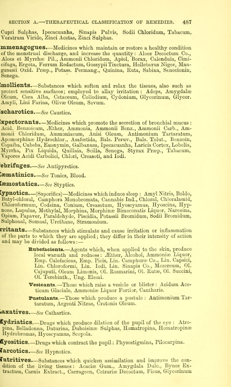 Cupri Sulphas, Ipecacuanha, Sinapis Pulvis, Sodii Chloridum, Tabacum, Veratruin Viride, Ziuci Acotas, Zinci Sulphas. mmenagog'ues.—Medicines which maintain or restore a healthy condition of the menstrual discharge, and increase the quantity: Aloes Decoctum Co., Aloes et Myrrh;u Til., Ammonii Chloridum, Apiol, Borax, Calendula, Cimi- cifuga, Ergota, Ferrum Kedactum, Gossypii Tinctura, Helleborus Niger, Man- ganesii Oxid. Praep., Potass. Permang., Quinina, liuta, Sabina, Stnecionin, Senega. Imollients.—Substances which soften and relax the tissues, also such as protect sensitive surfaces; employed to allay irritation: Adeps, Amygdalae Oleum, Cera Alba, Cetaceum, Collodium, Cydonium, Glycerinum, Glycer. Ainyli, Lini Fariua, Oliva} Oleum, Sevum. SCharotics See Caustics. iXpectorants.—Medicines which promote the secretion of bronchial mucus : Acid. Benzoicum, iEther, Ammonia, Ammonii Benz., Ammonii Carb., Am- monii Chloridum, Ammoniacum, Anisi Oleum, Antimonium Tartaratum^ Apomorphinaj llydrochlor., Asafcetida, Bals. Peruv., Bals. Tolut., Benzoin, Copaiba, Cubeba, Euonymin, Galbanum, Ipecacuanha, Laricis Cortex, Lobelia, Myrrha, Pix Liquida, Quillaia, Scilla, Senega, Styrax Prajp., Tabacum, Vapores Acidi Carbolici, Ohlori, Creasoti, and lodi. ebrifuges—See Antipyretics. [aematinics—See Tonics, Blood. Caeniostatics See Styptics. Cypnotics—(Soporifics) —Medicines which induce sleep : Amyl Nitris, Boldo, Butyl-chloral, Camphora Monobromata, Cannabis Ind., Chloral, Chloralamid, Chlorot'ormum, Codeina, Conium, Creasotum, Hyoscyamus, Hyoscina, Hyp- none, Lupulus, Methylal, Morphina, Morphina? Bimeconatis Liquor, Narceina, Opium, Papaver, Paraldehyde, Piscidia, Potassii Bromidum, Sodii Bromidum, Sulphonal, Somual, Urethane, Stramonium. rritants.—Substances which stimulate and cause irritation or inflammation of the parts to which they are applied; they differ in their intensity of action and may be divided as follows:— Rubefacients.—Agents which, when applied to the skin, produce local warmth and redness: iEther, Alcohol, Ammonia} Liquor, Emp. Calefaciens, Emp. Picis, Lin. Camphone Co., Lin. Capsici, Lin. Chloroformi, Lin. Iodi, Lin. Sinapis Co., Mezereum, 01. Cajuputi, Oleum Limonis, 01. Ilosmarini, 01. Ruta}, 01. Succini, 01. Terebinth., Ung. Elemi. Vesicants.—Those which raise a vesicle or blister: Acidum Ace- ticum Glaciale, Ammonia} Liquor Forlior, Cantharis. Pustulants.—Those which produce a pustule : Antimonium Tar- taratum, Argenti Nitras, Crotonis Oleum. laxatives—See Cathartics. Mydriatics Drugs which produce dilation of the pupil of the eye : Atro- pina, Belladonna, Daturina, Duboisina} Sulphas, Ilomatropina, Homatropina} llydrobromas, Hyoscyamus, Scopola. ffyositics.—Drugs which contract the pupil: Physostigmina, Pilocarpina. Narcotics—See Hypnotics. Nutritives.—Substances which quicken assimilation and improve the con- dition of the living tissues: Acacia} Gum., Amygdala Dulc, Bynes Ex- tractum, Carnis Extract., Carrageen, Cetrariae Decoctum, Ficus, Glycerinum