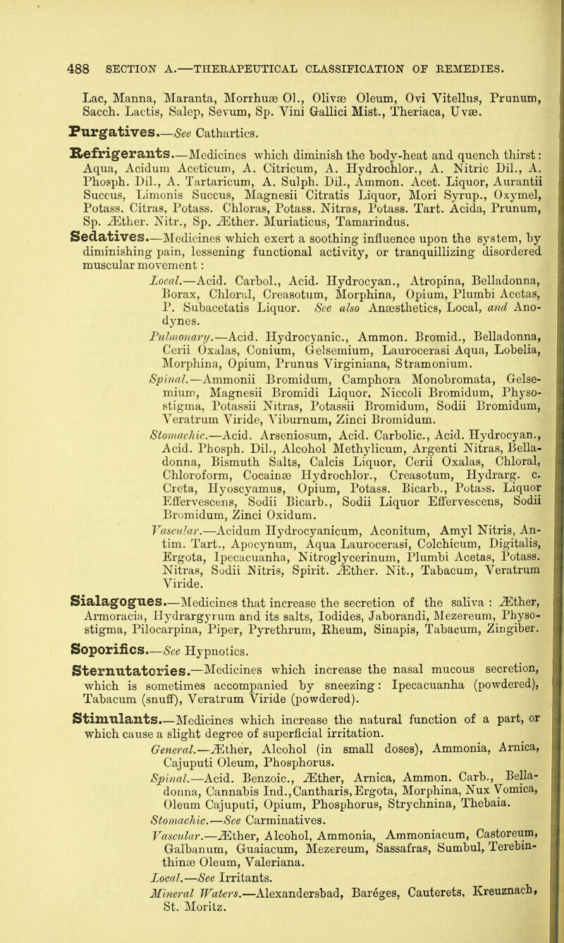 Lac, Manna, Maranta, Morrhuse 01., Olivse Oleum, Ovi Vitellus, Prunum, Sacch. Lactis, Salep, Sevum, Sp. Vini Gallici Mist., Theriaca, Uvse. Purgatives—See Cathartics. Refrigerants—Medicines which diminish the body-heat and quench thirst: Aqua, Acidum Aceticum, A. Citricum, A. Hydrochlor., A. Nitric DiL, A. Phosph. DiL, A. Tartaricum, A. Sulph. DiL, Ammon. Acet. Liquor, Aurantii Succus, Limonis Succus, Magnesii Citratis Liquor, Mori Syrup., Oxymel, Potass. Citras, Potass. Chloras, Potass. Nitras, Potass. Tart. Acida, Prunum, Sp. iEther. Nitr., Sp. iEther. Muriaticus, Tamarindus. Sedatives.—Medicines which exert a soothing influence upon the system, by diminishing pain, lessening functional activity, or tranquillizing disordered muscular movement: Local.—Acid. CarboL, Acid. Hydrocyan., Atropina, Belladonna, Borax, Chloral, Creasotum, Morphina, Opium, Plumbi Acetas, P. Subacetatis Liquor. See also Aneesthetics, Local, and Ano- dynes. Pulmonary.—Acid. Hydrocyanic, Ammon. Bromid., Belladonna, Cerii Oxalas, Conium, Gelsemium, Laurocerasi Aqua, Lobelia, Morphina, Opium, Prunus Virginiana, Stramonium. Spinal.— Ammonii Bromidum, Camphora Monobromata, Gelse- mium, Magnesii Bromidi Liquor, Niccoli Bromidum, Physo- stigma, Potassii Nitras, Potassii Bromidum, Sodii Bromidum, Veratrum Viride, Viburnum, Zinci Bromidum. Stomachic.—Acid. Arseniosum, Acid. Carbolic, Acid. Hydrocyan., Acid. Phosph. DiL, Alcohol Methylicum, Argenti Mtras, Bella- donna, Bismuth Salts, Calcis Liquor, Cerii Oxalas, Chloral, Chloroform, CocainaB Hydrochlor., Creasotum, Hydrarg. c Creta, Hyoscyamus, Opium, Potass. Bicarb., Potass. Liquor Effervescens, Sodii Bicarb., Sodii Liquor Effervescens, Sodii Bromidum, Zinci Oxidum. Vascular.—Acidum Hydrocyanicum, Aconitum, Amyl Nitris, An- tim. Tart., Apocynum, Aqua Laurocerasi, Colchicum, Digitalis, Ergota, Ipecacuanha, Nitroglycerinum, Plumbi Acetas, Potass. Nitras, Sodii Nitris, Spirit. .ZEther. Nit., Tabacum, Veratrum Viride. SialagOgues—Medicines that increase the secretion of the saliva : JEther, Armoracia, Hydrargyrum and its salts, Iodides, Jaborandi, Mezereum, Physo- stigma, Pilocarpina, Piper, Pyrethrum, Rheum, Sinapis, Tabacum, Zingiber. Soporifics—See Hypnotics. Sternutatories.—Medicines which increase the nasal mucous secretion, which is sometimes accompanied by sneezing: Ipecacuanha (powdered), Tabacum (snuff), Veratrum Viride (powdered). Stimulants.—Medicines which increase the natural function of a part, or which cause a slight degree of superficial irritation. General.—iEther, Alcohol (in small doses), Ammonia, Arnica, Cajuputi Oleum, Phosphorus. Spinal.—Acid. Benzoic, iEther, Arnica, Ammon. Carb., Bella- donna, Cannabis Ind.,Cantharis, Ergota, Morphina, Nux Vomica, Oleum Cajuputi, Opium, Phosphorus, Strychnina, Thebaia. Stomachic-—See Carminatives. Vascular.—iEther, Alcohol, Ammonia, Ammoniacum, Castoreum, Galbanum, Guaiacum, Mezereum, Sassafras, Sumbul, Terebin- thinse Oleum, Valeriana. local.—See Irritants. Mineral Wat-ers.—Alexandersbad, Bareges, Cauterets, Kreuznach, St. Moritz.
