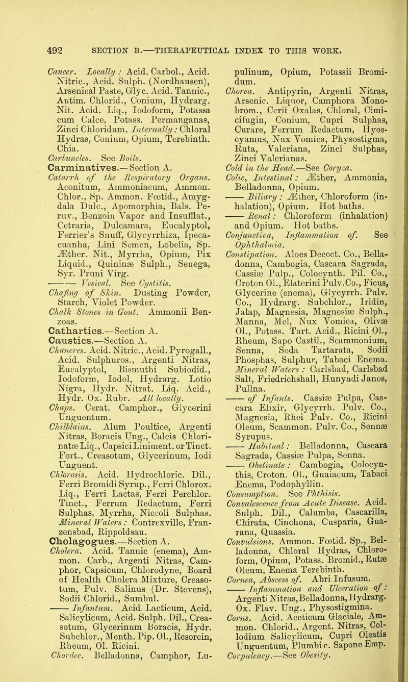 Cancer. Locally : Acid. Carbol., Acid. Nitric, Acid. Sulph. (Nordhausen), Arsenica] Paste, Glyc. Acid. Tannic, Antim. Chlorid., Conium, Hydrarg. Nit. Acid. Liq., Iodoform, Potassa cum Calce, Potass. Permanganas, Zinci Chloridum. Internally: Chloral Hydras, Conium, Opium, Terebinth. Chia. Carbuncles. See Boils. Carminatives.—Section A. Catarrh of the Respiratory Organs. Aconitum, Ammoniacum, Ammon. Chlor., Sp. Ammon. Foetid., Amyg- dala Dulc, Apomorphia, Bals. Pe- ruv., Benzoin Vapor and Insufflat., Cetraria, Dulcamara, Eucalyptol, Ferrier's Snuff, Glycyrrhiza, Ipeca- cuanha, Lini Semen, Lobelia, Sp. ^Ether. Nit., Myrrba, Opium, Pix Liquid., Quininas Sulpb., Senega, Syr. Pruni Virg. Vesical. See Cystitis. Chafing of Skin. Dusting Powder, Starch, Violet Powder. Chalk Stones in Gout. Ammonii Ben- zoas. Cathartics.—Section A. Caustics.—Section A. Chancres. Acid. Nitric, Acid. Pyrogall., Acid. Sulphuros., Argenti Nitras, Eucalyptol, Bismutbi Subiodid., Iodoform, Iodol, Hydrarg. Lotio Nigra, Hydr. Nitrat. Liq. Acid., Hydr. Ox. Ruhr. All locally. Chaps. Cerat. Camphor., Glycerini Unguentum. Chilblains. Alum Poultice, Argenti Nitras, Boracis Ung., Calcis Chlori- natasLiq., CapsiciLiniment, or Tinct, Fort., Creasotum, Glycerinum, Iodi Unguent. Chlorosis. Acid. Hydrochloric Dil., Ferri Bromidi Syrup., Ferri Chlorox. Liq., Ferri Lactas, Ferri Perchlor. Tinct., Ferrum Redactum, Ferri Sulphas, Myrrha, Niccoli Sulphas. Mineral Waters : Contrexville, Fran- zensbad, Rippoldsau. Cholagogues.—Section A. Cholera. Acid. Tannic (enema), Am- mon. Carb., Argenti Nitras, Cam- phor, Capsicum, Chlorodyne, Board of Health Cholera Mixture, Creaso- tum, Pulv. Salinus (Dr. Stevens), Sodii Chlorid., Sumbul. Infantum. Acid. Lacticum, Acid. Salicylicum, Acid. Sulph. Dil., Crea- sotum, Glycerinum Boracis, Hydr. Subchlor., Menth. Pip. 01., Resorcin, Rheum, 01. Ricini. Chordee. Belladonna, Camphor, Lu- pulinum, Opium, Potassii Bromi- dum. Chorea. Antipyrin, Argenti Nitras, Arsenic Liquor, Camphora Mono- brom., Cerii Oxalas, Chloral, Cimi- cifugin, Conium, Cupri Sulphas, Curare, Ferrum Redactum, Hyos- cyamus, Nux Vomica, Physostigma, Ruta, Valeriana, Zinci Sulphas, Zinci Valerianas. Cold in the Head.—See Coryza. Colic, Intestinal: iEther, Ammonia, Belladonna, Opium. Biliary : Mther, Chloroform (in- halation), Opium. Hot baths. Renal: Chloroform (inhalation) and Opium. Hot baths. Conjunctiva, Inflammation of. See Ophthalmia. Constipation. Aloes Decoct. Co., Bella- donna, Cambogia, Cascara Sagrada, Cassias Pulp., Colocynth. Pil. Co., Croton 01., Elaterini Pulv.Co., Ficus, Glycerine (enema), Glycyrrh. Pulv. Co., Hydrarg. Subchlor., Iridin, Jalap, Magnesia, Magnesias Sulph., Manna, Mel, Nux Vomica, Olivas 01., Potass. Tart. Acid., Ricini 01., Rheum, Sapo Castil., Scammonium, Senna, Soda Tartarata, Sodii Phosphas, Sulphur, Tabaci Enema. Mineral Waters : Carlsbad, Carlsbad Salt, Friedrichshall, Hunyadi Janos, Pullna. of Infants. Cassias Pulpa, Cas- cara Elixir, Glycyrrh. Pulv. Co., Magnesia, Rhei Pulv. Co., Ricini Oleum, Scammon. Pulv. Co., Sennas Syrupus. Habitual: Belladonna, Cascara Sagrada, Cassias Pulpa, Senna. Obstinate: Cambogia, Colocyn- this, Croton. 01., Guaiacum, Tabaci Enema, Podophyllin. Consumption. See Phthisis. Convalescence from Acute Disease. Acid. Sulph. Dil., Calumba, Cascarilla, Chirata, Cinchona, Cusparia, Gua- rana, Quassia. Convulsions. Ammon. Foetid. Sp., Bel- ladonna, Chloral Hydras, Chloro- form, Opium, Potass. Bromid., Rutas Oleum, Enema Terebinth. Cornea, Abscess of. Abri Infusum. Inflammation and Ulceration of: Argenti Nitras,Belladonna, Hydrarg. Ox. Flav. Ung., Physostigmina. Corns. Acid. Aceticum Glaciale, Am- mon. Chlorid., Argent. Nitras, Col- lodium Salicylicum, Cupri Oleatis Unguentum, Plumbic SaponeEmp. Corpulency.—See Obesity.