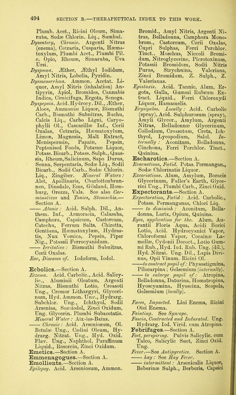 Plumb. Acet., Ricini Oleum, Sima- ruba, Sodas Cblorin. Liq., Sumbul. Dysentery, Chronic. Argenti Nitras (enema), Cetraria, Ousparia, Hasma- toxylum, Plumbi Acet., Plumbi Pil. c. Opio, Rheum, Simaruba, Uva TJrsi. Dyspnoea, either, iEthyl Iodidum, Amyl Nitris, Lobelia, Pyridin. Dysmenorrhea. Ammon. Acetat. Li- quor, Amyl Nitris (inhalation) An- tipyrin, Apiol, Bromides, Cannabis Indica, Cimicifuga, Ergota, Senega. Dyspepsia. Acid. Hydrocy. Dil., iEther, Aloes, Ammonias Liquor, Bismuthi Carb., Bismuthi Subnitras, Buchu, Calcis Liq., Carbo Ligni, Caryo- phylli 01., Cascarillas Inf., Cerii Oxalas, Cetraria, Hasmatoxylum, Limon, Magnesia, Malt Extract, Menispermin, Papain, Pepsin, Peptonised Foods, Potassas Liquor, Potass. Bicarb., Potass. Sulpb., Quas- sia, Rheum, Salicinum, Sapo Durus, Senna, Serpentaria, Sodas Liq., Sodii Bicarb., Sodii Carb., Sodas Chlorin. Liq., Zingiber. Mineral Waters : Alet, Apollinaris, Charlottenbrun- nen, Dinsdale, Ems, Gilsland, Hom- burg, Orezza, Vals. See also Car- minatives and Tonics, Stomachic.— Section A. Atonic : Acid. Sulph. Dil., An- them. Inf., Armoracia, Calumba, Camphora, Capsicum, Castoreum, Catechu, Ferrum Salts, Chiretta, Gentiana, Hasmatoxylum, Hydras- tis, Nux Vomica, Pepsin, Piper Nig., Potassii Ferrocyanidum. Irritative : Bismuthi Subnitras, Cerii Oxalas. Ear, Diseases of. Iodoform, Iodol. Ecbolics.—Section A. Eczema. Acid. Carbolic, Acid. Salicy- lic, Aluminii Oleatum, Argenti Nitras, Bismuthi Lotio, Creasoti Ung., Cremor Lithargyri, Glyceri- num, Hyd. Ammon. Una ., Hydrarg. Subchlor. Ung., Ichthyol, Sodii Arsenias, Sozoiodol, Zinci Oxidum, Ung. Glycerin. Plumbi Subacetatis. Mineral Water: Aix-les-Bains. Chronic: Acid. Arseniosum, 01. Betulas Ung., Cadini Oleum, Hy- drarg. Nitrat. Ung., Hyd. Oxid. Flav. Ung., Naphthol, Paraffinum Liquid., Resorcin, Zinci Oxidum. Emetics.—Section A. Emmenagogues.—Section A. Emollients.—Section A. Epilepsy. Acid. Arseniosum, Ammon. Bromid., Amyl Nitris, Argenti Ni- tras, Belladonna, Camphora Mono- brom., Castoreum, Cerii Oxalas, Cupri Sulphas, Ferri Perchlor. Tinct., Moschus, Niccoli Bromi- dum, Nitroglycerine, Picrotoxinum, Potassii Bromidum, Sodii Nitris Purus, Strychnina, Valeriana, Zinci Bromidum, Z. Sulph., Z. Valerianas. Epistaxis. Acid. Tannic, Alum, Er- gota, Galla, Gummi Rubrum Ex- tract. Liquid., Ferri Chloroxydi Liquor, Hamamelis. Erysipelas. Locally: Acid. Carbolic (spray), Acid. Sulphurosum (spray), Amyli Glycer., Amylum, Argenti Nitras, Belladonnas Glycerinum, Collodium, Creasotum, Creta, Ich- thyol, Lycopodium, Salol. In- ternally : Aconitum, Belladonna, Cinchona, Ferri Perchlor. Tinct., Quinina. Escharotics.—Section A. Evacuations, Foetid. Potas. Permangan., Sodas Chlorinatis Liquor. Excoriations. Alum, Amylum, Boracis Glycerinum, Fuller's Earth, Glyce- rini Ung., Plumbi Carb., Zinci Oxid. Expectorants.—Section A. Expectoration, Foetid : Acid. Carbolic, Potass. Permanganas, Chlori Liq. to diminish: Aconitum, Bella- donna, Larix, Opium, Quinina. Eyes, application for the. Alum, Au- rantii Floris Aqua, Acidi Borici Lotio, Acid. Hydrocyanici Vapor, Chloroformi Vapor, Cocainas La- mellas, Cydonii Decoct., Lotio Gum- mi Rub., Hyd. Iod. Rub. Ung. (dil.), Hyd. Nitrat. Ung. Dil., Lapis Divi- nus, Opii Vinum. Ricini 01. to contract pupil of: Physostigmina, Pilocarpina; Gelsemium (internally). to enlarge pupil of: Atrophia, Belladonna, Daturina, Homatropina, Hyoscyamina, Hyoscina, Scopola, Gelsemium (locally). Faces, Impacted. Lini Enema, Ricini Olei Enema. Fainting. See Syncope. Fascia, Contracted and Indurated. Ung. Hydrarg. Iod. Virid. cum Atropina. Febrifuges.—Section A. Feet, perspiring. Pulvis Salicylic cum Talco, Salicylic Suet, Zinci Oxid. Ung. Fever.—See Antipyretics. Section A. hay : See Hay Fever. intermittent: Arsenicalis Liquor, Beberinas Sulph., Berberis, Capsici