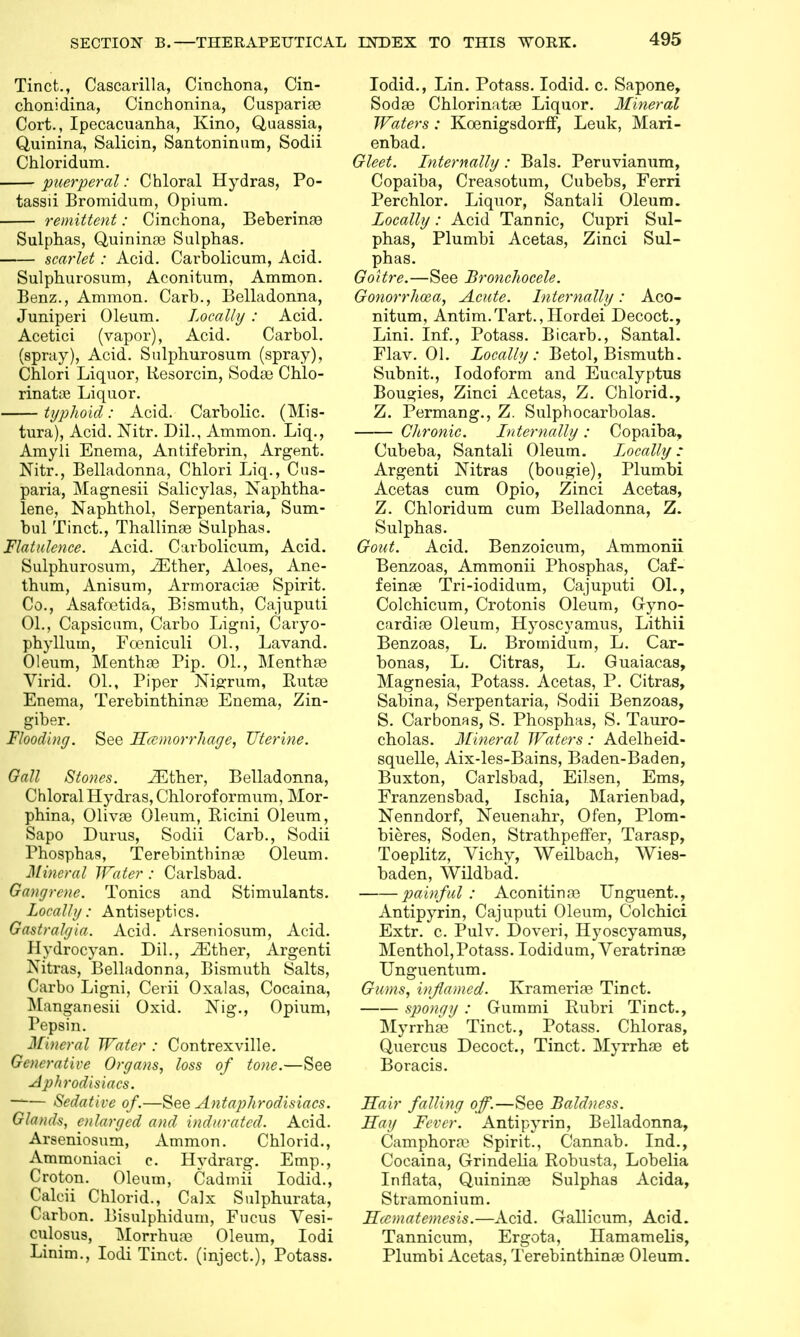 Tinct., Cascarilla, Cinchona, Cin- chonidina, Cinchonina, Cusparise Cort., Ipecacuanha, Kino, Quassia, Quinina, Salicin, Santoninum, Sodii Chloridum. puerperal: Chloral Hydras, Po- tassii Bromidum, Opium. remittent: Cinchona, Beberina? Sulphas, Quinime Sulphas. scarlet: Acid. Carbolicum, Acid. Sulphurosum, Aconitum, Ammon. Benz., Ammon. Carb., Belladonna, Juniperi Oleum. Locally : Acid. Acetici (vapor), Acid. Carbol. (spray), Acid. Sulphurosum (spray), Chlori Liquor, Uesorcin, Sodas Chlo- rinate Liquor. typhoid: Acid. Carbolic. (Mis- tura), Acid. Nitr. Dil., Ammon. Liq., Amyli Enema, Antifebrin, Argent. Nitr., Belladonna, Chlori Liq., Cus- paria, Magnesii Salicylas, Naphtha- lene, Naphthol, Serpentaria, Sum- bul Tinct., Thallinaa Sulphas. Flatulence. Acid. Carbolicum, Acid. Sulphurosum, JEther, Aloes, Ane- thum, Anisum, Armoracise Spirit. Co., Asafcetida, Bismuth, Cajuputi 01., Capsicum, Carbo Ligni, Caryo- phyllum, Fceniculi 01., Lavand. Oleum, Menthae Pip. 01., Mentha? Virid. 01., Piper Nigrum, Rutse Enema, Terebinthinse Enema, Zin- giber. Flooding. See Hemorrhage, Uterine. Gall Stones. iEther, Belladonna, Chloral Hydras, Chlorof ormum, Mor- phina, Olivas Oleum, Ricini Oleum, Sapo Durus, Sodii Carb., Sodii Phosphas, Terebinthinae Oleum. Mineral Water : Carlsbad. Gangrene. Tonics and Stimulants. Locally: Antiseptics. Gastralgia. Acid. Arseniosum, Acid. Hydrocyan. Dil., iEther, Argenti NitraSj Belladonna, Bismuth Salts, Carho Ligni, Cerii Oxalas, Cocaina, Manganesii Oxid. Nig., Opium, Pepsin. Mineral Water : Contrexville. Generative Organs, loss of tone.—See Aphrodisiacs. —— Sedative of.—See Antaphrodisiacs. Glands, enlarged and indurated. Acid. Arseniosum, Ammon. Chlorid., Ammoniaci c. Hvdrarg. Emp., Croton. Oleum, Cadmii Iodid., Caleii Chlorid., Calx Sulphurata, Carbon. Bisulphidum, Fucus Yesi- culosus, Morrhuaa Oleum, Iodi Linim., Iodi Tinct. (inject.), Potass. Iodid., Lin. Potass. Iodid. c. Sapone, Sodse Chlorinatse Liquor. Mineral Waters: Koenigsdorff, Leuk, Mari- enbad. Gleet. Internally : Bals. Peruvianum, Copaiba, Creasotum, Cubebs, Ferri Perchlor. Liquor, Santali Oleum. Locally: Acid Tannic, Cupri Sul- phas, Plumbi Acetas, Zinci Sul- phas. Goitre.—See Bronchocele. Gonorrhoea, Acute. Internally: Aco- nitum, Antim.Tart., Hordei Decoct., Lini. Inf., Potass. Bicarb., Santal. Flav. 01. Locally: Betol, Bismuth. Subnit., Iodoform and Eucalyptus Bougies, Zinci Acetas, Z. Chlorid., Z. Permang., Z. Sulphocarbolas. Chronic. Internally : Copaiba, Cubeba, Santali Oleum. Locally: Argenti Nitras (bougie), Plumbi Acetas cum Opio, Zinci Acetas, Z. Chloridum cum Belladonna, Z. Sulphas. Gout. Acid. Benzoicum, Ammonii Benzoas, Ammonii Phosphas, Caf- feina3 Tri-iodidum, Cajuputi 01., Colchicum, Crotonis Oleum, Gyno- cardise Oleum, Hyoscyamus, Lithii Benzoas, L. Bromidum, L. Car- bonas, L. Citras, L. Guaiacas, Magnesia, Potass. Acetas, P. Citras, Sabina, Serpentaria, Sodii Benzoas, S. Carbonas, S. Phosphas, S. Tauro- cholas. Mineral Waters : Adelheid- squelle, Aix-les-Bains, Baden-Baden, Buxton, Carlsbad, Eilsen, Ems, Franzensbad, Ischia, Marienbad, Nenndorf, Neuenahr, Ofen, Plom- bieres, Soden, Strathpeffer, Tarasp, Toeplitz, Vichy, Weilbach, Wies- baden, Wildbad. painful : Aconitinaa Unguent., Antipyrin, Cajuputi Oleum, Colchici Extr. c. Pulv. Doveri, Hyoscyamus, Menthol,Potass. Iodidum, Veratrinas Unguentum. Gums, inflamed. Kramerias Tinct. spongy : Gummi Rubri Tinct., Myrrhaa Tinct., Potass. Chloras, Quercus Decoct., Tinct. Myrrhaa et Boracis. Hair falling off.—See Baldness. Say Fever. Antipyrin, Belladonna, Camphoraj Spirit., Cannab. Ind., Cocaina, Grindelia Robusta, Lobelia Inflata, Quininaa Sulphas Acida, Stramonium. Hcematemesis.—Acid. Gallicum, Acid. Tannicum, Ergota, Hamamelis, Plumbi Acetas, Terebinthinas Oleum.
