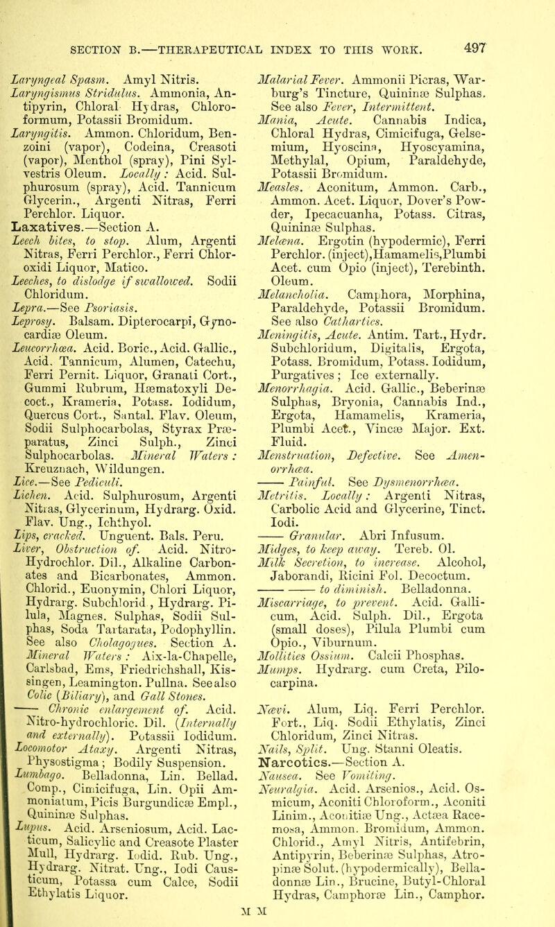 Laryngeal Spasm. Amyl Nitris. Laryngismus Stridulus. Ammonia, An- tipyrin, Chloral Hydras, Chloro- formum, Potassii Bromidum. Laryngitis. Ammon. Chloridum, Ben- zoini (vapor), Codeina, Creasoti (vapor), Menthol (spray), Pini Syl- vestris Oleum. Locally : Acid. Sul- phurosum (spray), Acid. Tannicum Glycerin., Argenti Nitras, Ferri Perchlor. Liquor. Laxatives.—Section A. Leech bites, to slop. Alum, Argenti Nitras, Ferri Perchlor., Ferri Chlor- oxidi Liquor, Matico. Leeches, to dislodge if swallowed. Sodii Chloridum. Lepra.—See Psoriasis. Leprosy. Balsam. Dipterocarpi, Gyno- cardise Oleum. Leucorrhcea. Acid. Boric, Acid. Gallic, Acid. Tannicum, Alumen, Catechu, Ferri Pernit. Liquor, Granati Oort., Gurnmi Rubrum, Hgematoxyli De- coct., Krameria, Potass. Iodidum, Quercus Cort., Santal. Flav. Oleum, Sodii Sulphocarbolas, Styrax Pra> paratus, Zinci Sulph., Zinci Sulphocarbolas. Mineral Waters : Kreuznach, Wildungen. Lice.—See Pediculi. Lichen. Acid. Sulphurosum, Argenti Nitias, Glycerinum, Hydrarg. Oxid. Flav. Ung., Ichthyol. Lips, cracked. Unguent. Bals. Peru. Liver, Obstruction of. Acid. Nitro- Hydrochlor. Dil., Alkaline Carbon- ates and Bicarbonates, Ammon. Chlorid., Euonymin, Chlori Liquor, Hydrarg. Subchlorid , Hydrarg. Pi- lula, Magnes. Sulphas, Sodii Sul- phas, Soda Tartarata, Podophyllin. See also Cholagogues. Section A. Mineral Waters : Aix-la-Chapelle, Carlsbad, Ems, Friedrichshall, Kis- singer), Leamington. Pullna. Seealso Colic (Biliary), and Gall Stones. • Chronic enlargement of. Acid. Nitro-hydrochloric. Dil. (Internally and externally). Potassii Iodidum. Locomotor Ataxy. Argenti Nitras, Physostigma; Bodily Suspension. Lumbago. Belladonna, Lin. Bellad. Comp., Cimicifuga, Lin. Opii Am- monialum, Picis Burgundicaa Empl., Quinime Sulphas. Lupus. Acid. Arseniosum, Acid. Lac- ticum, Salicvlic and Creasote Plaster Mull, Hydrarg. Iodid. Rub. Ung., Hydrarg. Nitrat. Ung., Iodi Caus- ticum, Potassa cum Calce, Sodii Ethylatis Liquor. Malarial Fever. Ammonii Picras, War- burg's Tincture, Quininas Sulphas. See also Fever, Intermittent. Mania, Acute. Cannabis Indica, Chloral Hydras, Cimicifuga, Gelse- mium, Hyoscina, Hyoscyamina, Methylal, Opium, Paraldehyde, Potassii Bromidum. Measles. Aconitum, Ammon. Carb., Ammon. Acet. Liquor, Dover's Pow- der, Ipecacuanha, Potass. Citras, Quinina3 Sulphas. Melcena. Ergotin (hypodermic), Ferri Perchlor. (inject),Hamamelis,Plumbi Acet. cum Opio (inject), Terebinth. Oleum. Melancholia. Camphora, Morphina, Paraldehyde, Potassii Bromidum. See also Cathartics. Meningitis, Acute. Antim. Tart., Hydr. Subchloridum, Digitalis, Ergota, Potass. Bromidum, Potass. Iodidum, Purgatives ; Ice externally. Menorrhagia. Acid. Gallic, Beberinae Sulphas, Bryonia, Cannabis Ind., Ergota, Hamamelis, Krameria, Plumbi Acet., VincaB Major. Ext. Fluid. Menstruation, Defective. See Amen- orrhea. Painful. See Dysmenorrhea. Metritis. Locally: Argenti Nitras, Carbolic Acid and Glycerine, Tinct. Iodi. Granular. Abri Tnfusum. Midges, to keep away. Tereb. 01. Milk Secretion, to increase. Alcohol, Jaborandi, Ricini Fol. Decoctum. to diminish. Belladonna. Miscarriage, to prevent. Acid. Galli- cum, Acid. Sulph. Dil., Ergota (small doses), Pilula Plumbi cum Opio., Viburnum. Mollifies Ossium. Calcii Phosphas. Mumps. Hydrarg. cum Creta, Pilo- carpina. Ncevi. Alum, Liq. Ferri Perchlor. Fort., Liq. Sodii Ethylatis, Zinci Chloridum, Zinci Nitras. Hails, Sp>lit. Ung. Stanni Oleatis. Narcotics.—Section A. Nausea. See Vomiting. Neuralgia. Acid. Arsenios., Acid. Os- micum, Aconiti Chloroform., Aconiti Linim., Aconitiic Ung., Acta3a Race- mosa, Ammon. Bromidum, Ammon. Chlorid., Amyl Nitris, Antifebrin, Antipyrin, Beberinre Sulphas, Atro- pinae Solut. (hypodermically), Bella- donnas Lin., Brucine, Butyl-Chloral Hydras, Camphorse Lin., Camphor. M
