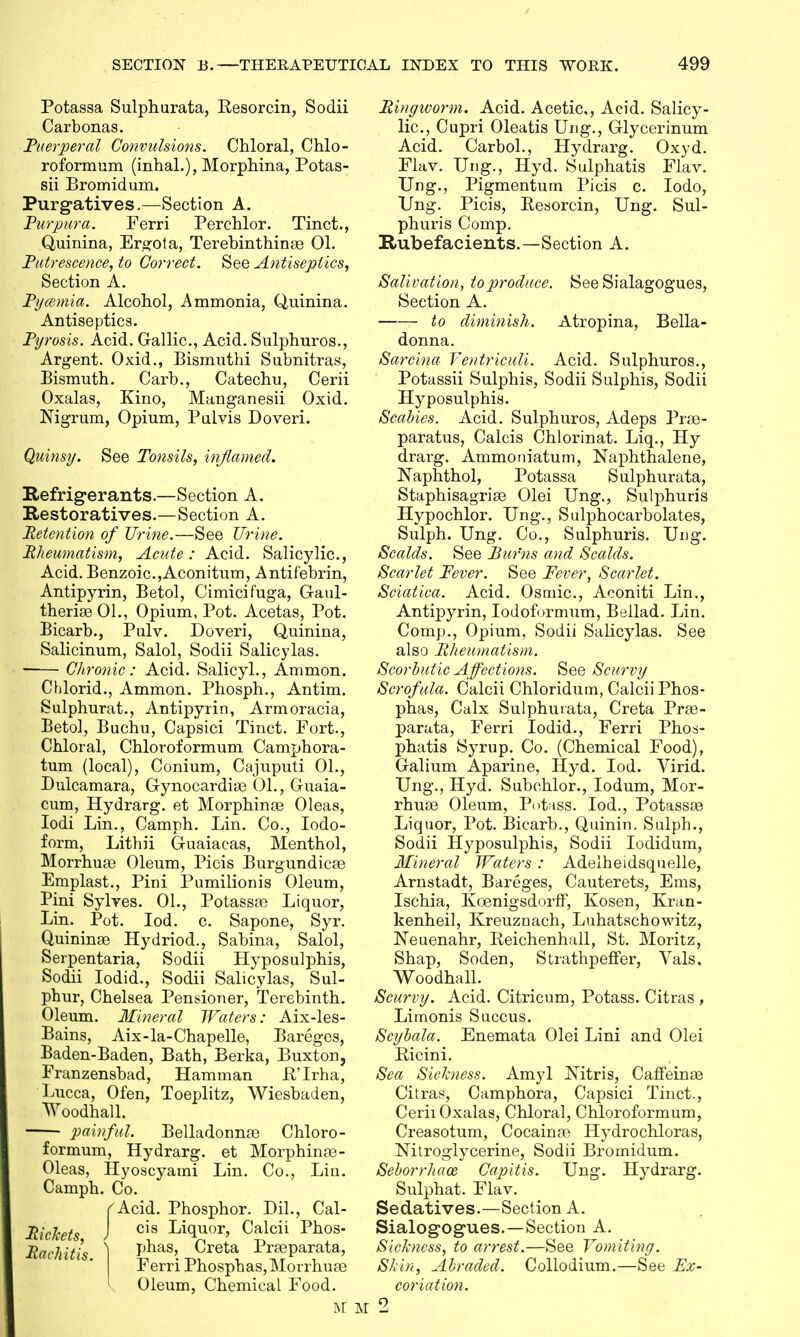 Potassa Sulphurata, Resorcin, Sodii Carbonas. Puerperal Convulsions. Chloral, Chlo- roformum (inhal.), Morphina, Potas- sii Bromidum. Purgatives,—Section A. Purpura. Ferri Perchlor. Tinct., Quinina, Ergot a, Terebinthinaa 01. Putrescence, to Correct. See Antiseptics, Section A. Pycemia. Alcohol, Ammonia, Quinina. Antiseptics. Pyrosis. Acid. Gallic, Acid. Sulphuros., Argent. Oxid., Bismuthi Subnitras, Bismuth. Carb., Catechu, Cerii Oxalas, Kino, Manganesii Oxid. Nigrum, Opium, Pulvis Doveri. Quinsy. See Tonsils, inflamed. Refrigerants.—Section A. Restoratives.—Section A. Retention of Urine.—See Urine. Rheumatism, Acute: Acid. Salicylic, Acid. Benzoic,Aconitum, Antif'ebrin, Antipyrin, Betol, Cimicifuga, Gaul- theriEeOl., Opium, Pot. Acetas, Pot. Bicarb., Pulv. Doveri, Quinina, Salicinum, Salol, Sodii Salicylas. ■ Chronic: Acid. Salicyl., Amnion. Chlorid., Ammon. Phosph., Antim. Sulphurat., Antipyrin, Armoracia, Betol, Buchu, Capsici Tinct. Fort., Chloral, Chloroformum Camphora- tum (local), Conium, Cajuputi 01., Dulcamara, Gynocardiaa 01., Guaia- cum, Hydrarg. et Morphinae Oleas, Iodi Lin., Camph. Lin. Co., Iodo- form, Lithii G-uaiacas, Menthol, Morrhuae Oleum, Picis Burgundicre Emplast., Pini Pumilionis Oleum, Pini Sylves. 01., Potassae Liquor, Lin. Pot. Iod. c Sapone, Syr. Quininae Hydriod., Sabina, Salol, Serpentaria, Sodii Hyposulphis, Sodii Iodid., Sodii Salicylas, Sul- phur, Chelsea Pensioner, Terebinth. Oleum. Mineral Waters: Aix-les- Bains, Aix-la-Chapelle, Bareges, Baden-Baden, Bath, Berka, Buxton, Franzensbad, Hamman R'Irha, Lucca, Ofen, Toeplitz, Wiesbaden, Woodhall. painful. Belladonnas Chloro- formum, Hydrarg. et Morphinaa- Oleas, Hyoscyami Lin. Co., Lin. Camph. Co. (Acid. Phosphor. Dil., Cal- Rickets, J ™ Li(Eor> C*lcii Phos- Rachitis ) Pnas> Creta Praeparata, Ferri Phosphas,Morrhua3 Oleum, Chemical Food. Ringworm. Acid. Acetic, Acid. Salicy- lic, Cupri Oleatis Ung., Glycerinum Acid. Carbol., Hydrarg. Oxyd. Flav. Ung., Hyd. Sulphatis Flav. Ung., Pigmentum Picis c. Iodo, Ung. Picis, Resorcin, Ung. Sul- phuris Comp. Rubefacients.—Section A. Salivation, to produce. See Sialagogues, Seetion A. to diminish. Atropina, Bella- donna. Sarcina Ventriciili. Acid. Sulphuros., Potassii Sulphis, Sodii Sulphis, Sodii Hyposulphis. Scabies. Acid. Sulphuros, Adeps Prae- paratus, Calcis Chlorinat. Liq., Hy drarg. Ammoniatum, Naphthalene, Naphthol, Potassa Sulphurata, Staphisagrise Olei Ung., Sulphuris Hypochlor. Ung., Sulphocarbolates, Sulph. Ung. Co., Sulphuris. Ung. Scalds. See Burns and Scalds. Scarlet Fever. See Fever, Scarlet. Sciatica. Acid. Osmic, Aconiti Lin., Antipyrin, Iodoformum, Bellad. Lin. Comp., Opium, Sodii Salicylas. See also Rheumatism. Scorbutic Affections. See Scurvy Scrofula. Calcii Chloridum, CalciiPhos- phas, Calx Sulphurata, Creta Prae- parata, Ferri Iodid., Ferri Phosi- phatis Syrup. Co. (Chemical Food), Galium Aparine, Hyd. Iod. Virid. Ung., Hyd. Subohlor., Iodum, Mor- rhuse Oleum, Potass. Iod., Potassas Liquor, Pot. Bicarb., Quinin. Salph., Sodii Hyposulphis, Sodii Iodidum, Mineral Waters: Adelheidsquelle, Arnstadt, Bareges, Cauterets, Ems, Ischia, Kcenigsdorff, Kosen, Kran- kenheil, Kreuznach, Luhatschowitz, Neuenahr, Reichenhall, St. Moritz, Shap, Soden, Strathpeffer, Vals, Woodhall. Scurvy. Acid. Citricum, Potass. Citras , Limonis Succus. Scybala. Enemata Olei Lini and Olei Ricini. Sea Sickness. Amyl Nitris, Caffeinae Citras, Camphora, Capsici Tinct., Cerii Oxalas, Chloral, Chloroformum, Creasotum, Cocaina3 Hydrochloras, Nitroglycerine, Sodii Bromidum. Seborrhaoz Capitis. Ung. Hydrarg. Sulphat. Flav. Sedatives.—Section A. Sialogogues.—Section A. Sickness, to arrest.—See Vomiting. Skin, Abraded. Collodium.—See Ex- coriation.
