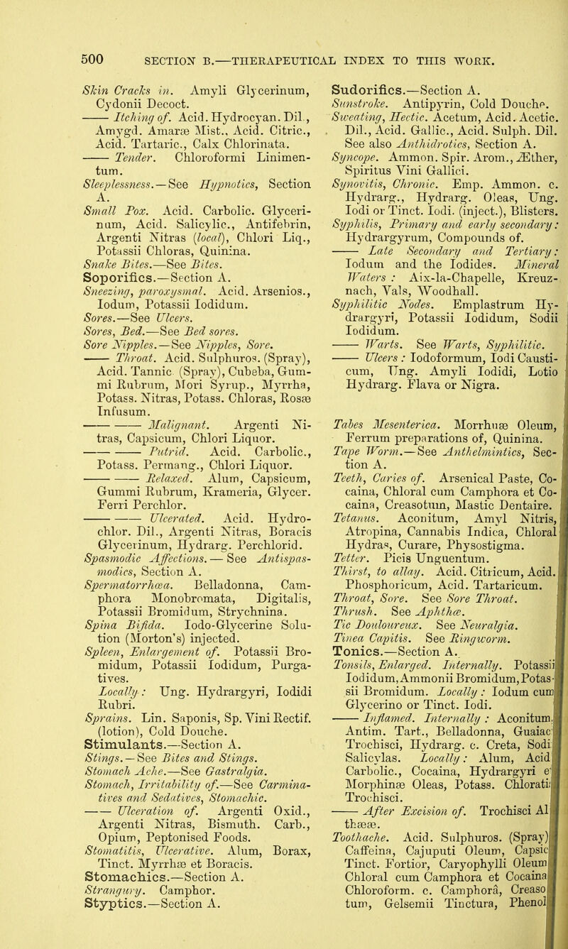 Skin Cracks in. Amyli Glycerinum, Cydonii Decoct. Itching of. Acid. Hydrocyan. Dil., Amygd. Amarse Mist., Acid. Citric, Acid. Tartaric, Calx Chlorinata. Tender. Chloroformi Linimen- tum. Sleeplessness. — See Hypnotics, Section A. Small Pox. Acid. Carbolic Glyceri- num, Acid. Salicylic, Antifebrin, Argenti Nitras {local), Chlori Liq., Potassii Chloras, Quinina. Snake Bites.—See Bites. Soporifics.—Section A. Sneezing, paroxysmal. Acid. Arsenios., Iodum, Potassii Iodidum. Sores.—See Ulcers. Sores, Bed.—See Bed sores. Sore Nipples.—See Nipples, Sore. Throat. Acid. Sulphuros. (Spray), Acid. Tannic (Spray), Cubeba, Gum- mi Eubrum, Mori Syrup., Myrrha, Potass. Nitras, Potass. Chloras, Rose© Tnfusum. Malignant. Argenti Ni- tras, Capsicum, Chlori Liquor. Putrid. Acid. Carbolic, Potass. Perrnang., Chlori Liquor. Relaxed. Alum, Capsicum, Gummi Eubrum, Krameria, Glycer. Ferri Perchlor. Ulcerated. Acid. Hydro- chlor. Dil., Argenti Nitras, Boracis Glycerinum, Hydrarg. Perchlorid. Spasmodic Affections. — See Antispas- modics, Section A. Spermatorrhoea. Belladonna, Cam- pbora Monobromata, Digitalis, Potassii Bromidum, Strycbnina. Spina Bifida. Iodo-Glycerine Solu- tion (Morton's) injected. Spleen, Enlargement of. Potassii Bro- midum, Potassii Iodidum, Purga- tives. Locally : Ung. Hydrargyri, Iodidi Rubri. Sprains. Lin. Saponis, Sp. Vim Rectif. (lotion), Cold Douche. Stimulants.—Section A. Stings. — See Bites and Stings. Stomach Ache.—See Gastralgia. Stomach, Irritability of—See Carmina- tives and Sedatives, Stomachic. Ulceration of. Argenti Oxid., Argenti Nitras, Bismuth. Carb., Opium, Peptonised Foods. Stomatitis, Ulcerative. Alum, Borax, Tinct. Myrrhse et Boracis. Stomachics.—Section A. Strangury. Camphor. Styptics.—Section A. Sudorifics.—Section A. Sunstroke. Antipyrin, Cold Douche Sweating, Hectic. Acetum, Acid. Acetic. Dil'., Acid. Gallic, Acid. Sulph. Dil. See also Anthidrotics, Section A. Syncope. Ammon. Spir. Arom., iEther, Spiritus Vini Gallici. Synovitis, Chronic. Emp. Ammon. c. Hydrarg., Hydrarg. Oleas, Ung. Iodi or Tinct. Iodi. (inject.), Blisters. Syphilis, Primary and early secondary; Hydrargyrum, Compounds of. Late Secondary and Tertiary: Iodum and the Iodides. Mineral Waters : Aix-la-Chapelle, Kreuz- nach, Vals, Wood hall. Syphilitic Nodes. Emplastrum Hy- drargyri, Potassii Iodidum, Sodii Iodidum. Warts. See Warts, Syphilitic. Ulcers : Iodoformum, iodi Causti- cum, Ting. Amyli Iodidi, Lotio Hydrarg. Flava or Nigra. Tabes Mesenterica. Morrhuge Oleum, Ferrum preparations of, Quinina. Tape Worm.—See Anthelmintics, Sec- tion A. Teeth, Caries of. Arsenical Paste, Co- t caina, Chloral cum Camphora et Co- caina, Creasotum, Mastic Dentaire. i Tetanus. Aconitum, Amyl Nitris, j Atropina, Cannabis Indica, Chloral Hydras, Curare, Physostigma. Tetter. Picis Unguentum. Thirst, to allay. Acid. Citricum, Acid. Phosphoricum, Acid. Tartaricum. Throat, Sore. See Sore Throat. Thrush. See Aphtha?. Tic Douloureux. See Neuralgia. Tinea Capitis. See Ringworm. Tonics.—Section A. Tonsils, Enlarged. Internally. Potassii Iodidum, Ammonii Bromidum, Potas-j* sii Bromidum. Locally : Iodum cum Glycerino or Tinct. Iodi. Inflamed. Internally : Aconitum^ Antim. Tart., Belladonna, Guaiac: Trochisci, Hydrarg. c. Creta, Sodi Salicylas. Locally: Alum, Acid Carbolic, Cocaina, Hydrargyri e'j Morphinaa Oleas, Potass. Chlorati:j Trochisci. After Excision of. Trochisci Al thseaa. Toothache. Acid. Sulphuros. (Spray )l Caffeina, Cajuputi Oleum, Capsicp Tinct. Fortior, Caryophylli 01eum| Chloral cum Camphora et Cocainaj Chloroform, c. Camphora, Creasoi turn, Gelsemii Tinctura, PhenoJj 1