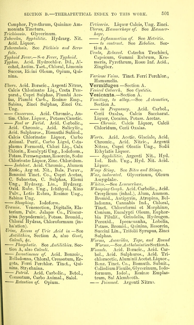 Camphor, Pyrethrum, Quininse Am- moniata Tinctura. Trichinosis. Glycerinum. Tubercles, Syphilitic. Hydrarg. Nit. Acid. Liquor. Tuberculosis. See. Phthisis and Scro- fula. Typhoid Fever.— S<je Fever, Typhoid. Typhus. Acid. Hydrochlor. Dil., Al- cohol, Antim. Tart., Chloral, Limonis Succus, Ricini Oleum, Opium, Q,ui- nina. Ulcers. Acid. Boracic, Argenti Nitras, Calcis Chlorinatas Liq., Creta Prae- parat., Cupri Sulphas, Plumbi Ace- tas, Plumbi Carb., Resinae Emp., Sabina, Zinci Sulphas, Zinci Ox. Ung. Cancerous. Acid. Chromic, An- tim. Chlor. Liquor., Potassa'Caustic. Foul or Foetid. Acid. Carbolic, Acid. Chromic, Acid. Salicylic, Acid. Sulphuros., Bismuthi Subiod., Calcis Chlorinatae Liquor, Carbo Animal. Purif., Carbo Ligni, Cata- plasma Fermenti, Chlori Liq., Calx Chlorm., Eucalypti Ung., Iodoform., Potass. Perm«nganas,Resorcin, Sodas Chlorinatae Liquor, Zinc. Chloridum. • Indolent. Acid. Chromic, Alumen Exsic, Argmt. Nit., Bals. Peruv., Benzoini Tinct. Co., Cupri Acetas, C. Subacetas, C. Sulphas, Eiemi Ung., Hydrarg. Lin., Hydrarg. Oxid. Ruhr. Ung., Ichthyol., Kino Pulv., Lotio Rubra, Resinas Ung., Sabinse Ung. Sloughing. Iodoform. Uremia. Venesection, Digitalis, Ela- terium, Pulv. Jalapas Co., Pilocar- pina (hypodermic), Potass. Bromid., Chloral Hydras, Chloroformum (in- halation). Urine, Excess of Uric Acid in —See Antilithics, Section A, also Gout, Calculi, <§c. ■—- Phosphatic. See Antilithics. Sec- tion A, also Calculi. ■ Incontinence of. Acid. Benzoic, Belladonna, Chloral, Creasotum, Er- gota, Ferri Per chlor. Tinct., Qui- nina, Strychnina. Putrid. Acid. Carbolic, Betol., Creasotum, Carbo Animal., Salol. Retention of. Opium. Urticaria. Liquor Calcis, Ung. Zinci. Uterus, Hemorrhage of. See Haemorr- hage. Inflammation of. See Metritis. to contract. See Fcbolics. Sec- tion A. Uvula, Relaxed. Catechu Trochisci, Capsicum, Gummi Rubrum, Kra- meria, Pyrethrum, Rosas Inf. Acid., Zingiber. Varicose Veins. Tinct. Ferri Perchlor., Hamamelis. Vermifuges —Section A. Vesical Catarrh. See Cystitis. Vesicants.—Section A. Vomiting, to allay.—See Aitemetics, Section A. ■ in Pregnancy. Acid. Carbol., Cerii Oxalas, Calcis Saccharat. Liquor, Cocaina, Potass. Acetas. Chronic. Calcis Liquor, Calcii Chloridum, Cerii Oxalas. Warts. Acid. Acetic Glaciale, Acid. Chromic, Acid. Nitric, Argenti Nitras, Cupri Oleatis Ung., Sodii Ethylatis Liquor. Syphilitic. Argenti Nit., Hyd. Iod. Rub. Ung., Hyd. Nit. Acid. Liquor. Wasp Sting. See Bites and Stings. Wax, indurated. Glycerinum, Oleum Amygdalae. Whites.—See Lcucorrhoea. Whooping Cough. Acid. Carbolic, Acid. Cresylicum (inhal.), Alum, Ammon. Bromid., Antipyrin, Atropina, Bel- ladonna, Cannabis Ind., Chloral, Tinct. Chloroformi et Morphinse, Conium, Eucalypti Oleum, Euphor- bia Pilulif-'., Grindelia, Hydrogen. Per oxid., Ipecacuanha, Lobelia, Potass. Bromid., Quinina, Resorcin, Succini Lin., Trifolii Syrupus, Zinci Sulphas. Worms, Ascandes, Tape, and Round Worms.—See Anthelmintics Section A. Wounds. Acid. Boracic, Acid. Car- bol., Acid. Sulphuros., Acid. Tri- chloracetic, AluminiiAcetat. Liquor., Btmz. Tinct. Co., Bismuth. Subnit., Collodium Flexile, Glycerinum, Iodo- formum, Iodol., Resinae Emplas- trum, Sal Alembroth. Poisoned. Argenti Nitras.