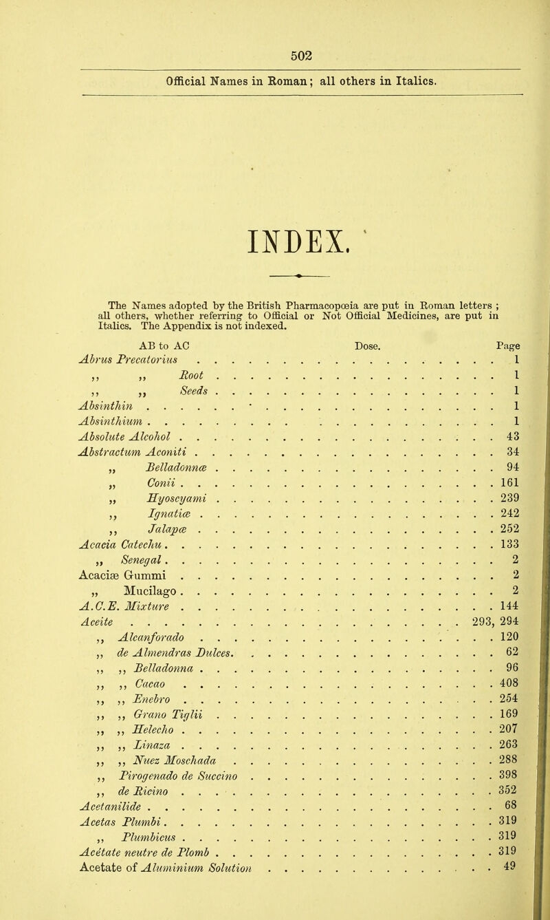 Official Names in Roman; all others in Italics. INDEX. The Names adopted by the British Pharmacopoeia are put in Roman letters ; all others, whether referring to Official or Not Official Medicines, are put in italics. The Appendix is not indexed. AB to AC Dose. Page Abrus Precatorius 1 Root I Seeds . 1 Absinthin * 1 Absinthium 1 Absolute Alcohol 43 Abstractum Aconiti 34 „ Belladonna 94 „ Conii 161 „ Hyoscyami 239 Ignatice 242 Jalapce 252 Acacia Catechu 133 „ Senegal 2 Acacise Gummi 2 „ Mucilago 2 A.C.E. Mixture 144 Aceite 293, 294 Alcanforado 120 de Almendras Dulces. , 62 „ Belladonna 96 Cacao 408 „ Pnebro 254 ,, ,, Grano Tiglii 169 „ „ Helecho .' 207 Linaza ... . . . . . 26|1 „ Nuez Moschada 288 „ Pirogenado de Succino 398 de Picino . . . • 352 Acetanilide Wk Acetas Plumbi ....319 „ Plumbicus 319 Acetate neutre de Plomb 319 Acetate of Aluminium Solution 49