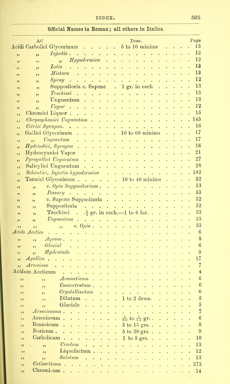 Official Names in Roman; all others in Italics. AC Dose. Page Acidi Carbolici Glycerinum 5 to 10 minims . . . . 13 „ Injectio 12 „ ,, ,, Hypodermica 12 „ „ Lotto 13 „ ,, Mistura 13 „ „ Spray 12 „ „ Suppositoria c. Sapone . 1 gr. in each 13 „ Trochisci 13 ,, „ Unguentum 13 ,, „ Vapor 12 Chromici Liquor 15 ,, Chrysopkanici Unguentum 145 Citrici Syrupus 16 „ Gallici Glycerinum 10 to 60 minims . . . • 17 ,, ,, Unguentum 17 „ Hydriodici, Syrupus 18 Hydrocyanici Vapor 21 „ Tyrogallici Unguentum 27 Salicylici Unguentum 28 Sclerotici, Injectio hypodermica 182 „ Tannici Glycerinum 10 to 40 minims .... 32 c. Opto Suppositorium 33 „ „ Pessary 33 t, „ c. Sapone Suppositoria 32 „ ,, Suppositoria 32 „ „ Trochisci . .\ gr. in each.—1 to 6 loz 33 „ Unguentum 33 „ c. Opto 33 Acido Acetico 6 Aquoso 5 Glacial 6 i, ,, Sydratado 5 „ Agallico 17 Arscnioso 7 Acidum Aceticum 4 Aromaticum 6 Concentratum 6 j j Crystallisation 6 Dilutum 1 to 2 drms 5 » „ Glaciale 5 Arsenicosum 7 Arseniosum ^0-.to ^ gr 6 Benzoicum 5 to 15 grs 8 Boricum 5 to 30 grs 9 Carholicum 1 to 3 grs 10 Crudum 13 >j ,, Liquefactum 12 >> Sol at um 13 Catharticum 373 Chromicum 14