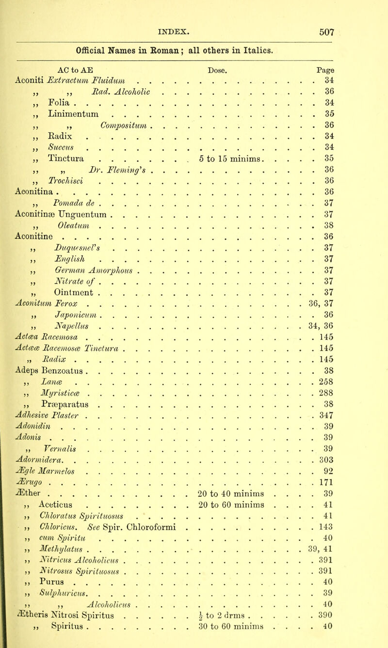 Official Names in Roman; all others in Italics. AC to AE Dose. Page Aconiti Extraction Fluidum 34 Rad. Alcoholic 36 „ Folia 34 Linimentum 35 Compositum 36 „ Radix 34 Succus 34 Tinctura 5 to 15 minims 35 „ Lr. Fleming's 36 ,, Trochisci 36 Aconitina 36 „ Pomada de 37 Aconitinge Unguentum 37 Oleatum 38 Aconitine 36 ,, DuquesneVs 37 English 37 „ German Amorphous 37 „ Nitrate of 37 „ Ointment 37 Aconitum Ferox 36, 37 Japonicum 36 „ Napellm 34, 36 Act<Ba Racemosa 145 Actcece Racemosce Tinctura 145 „ Radix 145 Adeps Benzoatus 38 Lance 258 ,, Mgristicce ..288 Prasparatus 38 Adhesive Piaster 347 Adonidin 39 Adonis 39 ,, Yernalis 39 Adormidera 303 Mgle Marmelos 92 JErugo 171 ^Ether 20 to 40 minims .... 39 Aceticus 20 to 60 minims . . . . 41 Chloratus Spirituosus 41 Chloricus. See Spir. Chloroformi 143 ,, cum Spiritu 40 „ Methylatus ■ 39, 41 ,, Nitricus Alcoholicus 391 ,, Nitrosus Spirituosus 391 >, Puma 40 Sulphuricus 39 c » Alcoholicus 40 lEtheris Nitrosi Spiritus \ to 2 drms 390 Spiritus 30 to 60 minims . . . . 40