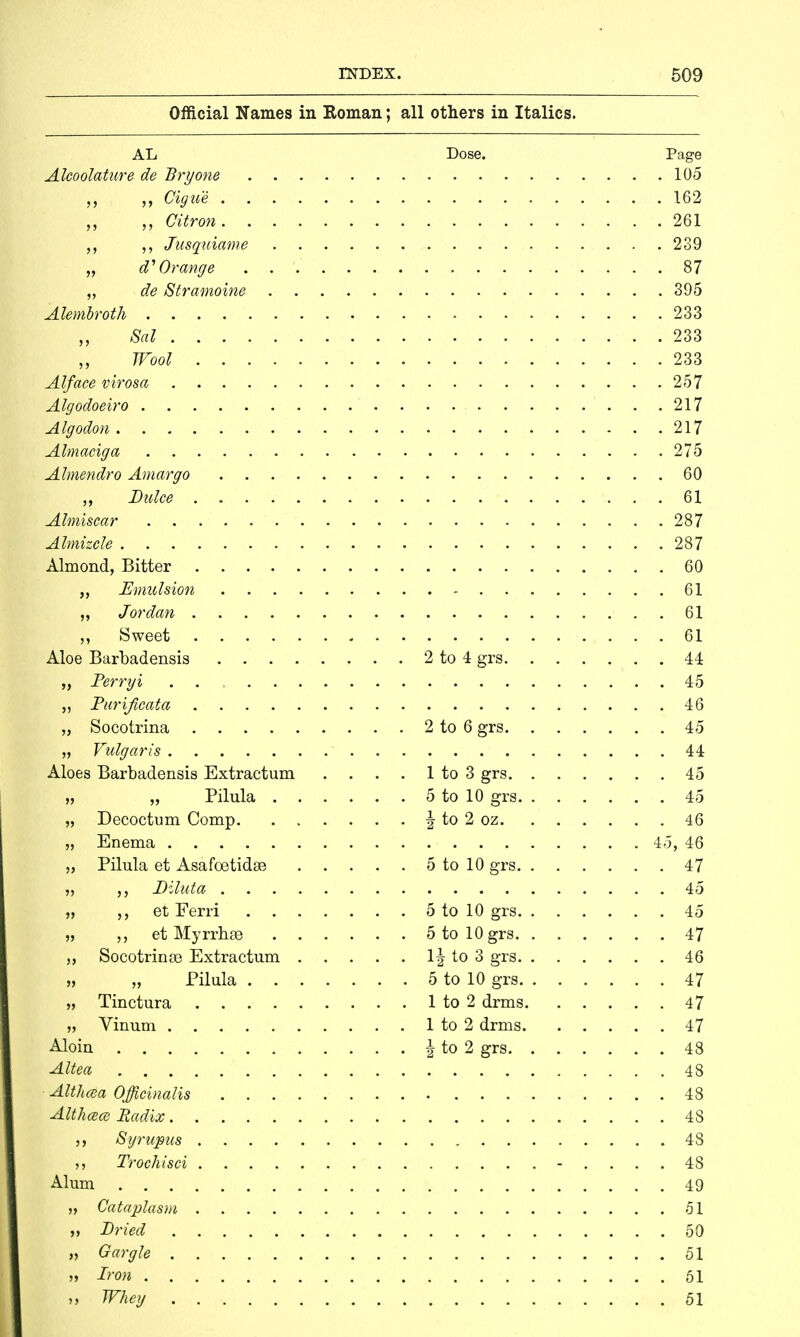 Official Names in Roman; all others in Italics. AL Dose. Page Alcoolature de Bryone 105 Cigue 162 „ Citron 261 Jusquiavne 239 „ d1 Orange 87 „ de Stramoine 395 Alembroth 233 Sal 233 Wool 233 Alface virosa 257 Algodoeiro 217 Algodon 217 Almaciga 275 Almendro Amargo 60 ,, Dulce 61 Almiscar 287 Almizcle 287 Almond, Bitter 60 „ Emulsion 61 „ Jordan 61 ,, Sweet 61 Aloe Barbadensis 2 to 4 grs 44 „ Perryi . . 45 „ Purificata 46 „ Socotrina 2 to 6 grs 45 „ Vulgaris 44 Aloes Barbadensis Extractum . . . . 1 to 3 grs 45 „ „ Pilula 5 to 10 grs 45 „ Decoctum Comp | to 2 oz 46 „ Enema 45, 46 „ Pilula et Asafoetidse 5 to 10 grs 47 „ Diluta 45 „ et Ferri 5 to 10 grs 45 „ et Myrrhs 5 to 10 grs 47 „ Socotrinro Extractum lj to 3 grs 46 „ „ Pilula 5 to 10 grs 47 „ Tinctura 1 to 2 drms 47 „ Vinum 1 to 2 drms 47 Aloin \ to 2 grs 48 Altea 48 - Althaea Officinalis 48 Althcece Radix 48 Syrupus 48 Trochisci - .... 48 Alum 49 „ Cataplasm 51 „ Dried 50 „ Gargle 51 „ Iron 51 »j Whey 51