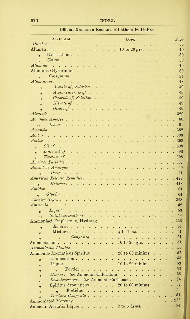 Official Names in Roman; all others in Italics. AL to AM Dose. Page Alumbre 50 Alumen 10 to 20 grs 49 „ Exsiccatum 50 Vstum 50 Alumina 49 Aluminis Glycerinum 50 Gossypium 51 Aluminium 48 „ Acetate of, Solution 49 Aceto-Tartrate of 49 Chloride of, Solution 49 „ Nitrate of . 49 ,, Oleateof 49 Alvaiade 320 Amandes Ameres 60 Bonces 61 Amapola 352j Ambar 398 Amber 398 Oil of 398 Liniment of 398 Tincture of . -49 Ameixas Passadas 337 Amendoas Amargas 60 Doces 61 American Eclectic Remedies 429 „ Hellebore $$■ Amidon . . «, fflS „ Glycere 64 Amieiro Negro • 348 Ammonia „ Liquida . 19 Sulphocarbolate of 14 Ammoniaci Emplastr. c. Hydrarg 225 JEmulsio 51 „ Mistura \ to 1 oz 51 „ „ Gomposita 51 Ammoniacum 10 to 20 grs 51 Ammoniaque Liquide 53 Ammonise Aromaticus Spiritus . . . . 20 to 60 minims .... 57 „ Linimentum 53 Liquor 10 to 20 minims .... 53 „ - „ Fortior . . 52 Murias. See Ammonii Chloridum 58 „ Sesquicarbonas. See Ammonii Carbonas 56 „ Spiritus Aromaticus . . . . 20 to 60 minims .... 57 „ „ Foetidus 53 „ Tinctura Composita 54 Ammoniated Mercury 236 Ammonii Acetatis Liquor 2 to 6 drms 54