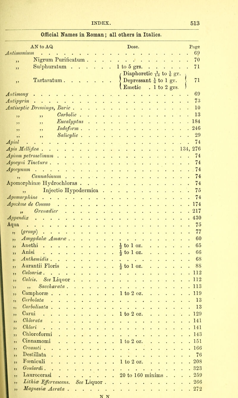 Official Names in Roman; all others in Italics. AN to AO, Dose. Page Antimonium 69 Nigrum Purificatum 70 „ Sulphuratum 1 to 5 grs 71 {Diaphoretic to ^ gr. > Depressant i to 1 gr. \ 71 Emetic . 1 to 2 grs. ; Antimony 69 lAntipyrin . . 73 Antiseptic Dressings, Boric 10 Carbolic 13 Eucalyptus 184 „ Iodoform 246 ,, Salicylic 29 Apiol . 74 Apis Mellifica 134, 276 Apium petroselinum 74 Apocyni Tinctura 74 Apocynum .74 Cannabinum 74 Apomorphinse Hydrochloras 74 „ Injectio Hypodermica ... 75 Apomorphine 74 Apozeme de Cousso 174 „ Grenadier 217 Appendix « 430 Mqua 75 [group) 77 Amygdalce Amarce 60 Anethi \ to 1 oz 65 Anisi \ to 1 oz 66 Anthemidis 68 Aurantii Floris \ to 1 oz 88 Calcariee 112 Calcis. See Liquor 112 Saccharata 113 Camphorse 1 to 2 oz 119 Carbolata 13 Carbolisata 13 Carui 1 to 2 oz 129 Chlorata 141 Chlori 141 Chloroformi 143 Cinnamomi 1 to 2 oz 151 Oreasoti 166 Destillata 76 Foeniculi 1 to 2 oz 208 Goulardi 323 Laurocerasi 20 to 160 minims .... 259 . Lithice Effervescens. See Liquor 266 i Magnesice Aerata 272