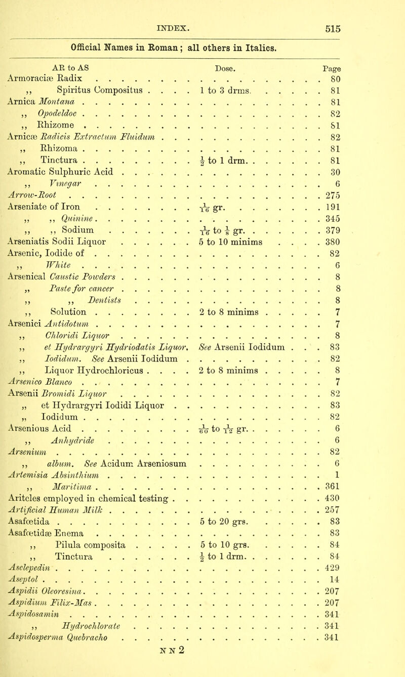Official Names in Roman; all others in Italics. AR to AS Dose. Page Armoracke Radix 80 Spiritus Uompositus . . . . 1 to 3 drms 81 Arnica Montana „ 81 Opodeldoc 82 „ Rhizome 81 Arnicas Radicis Extracturn Fluidum 82 ,, Rhizoma 81 Tinctura I to 1 drm 81 Aromatic Sulphuric Acid 30 „ Vinegar 6 Arrow-Boot 275 Arseniate of Iron tV gr 191 „ Quinine 345 ,, Sodium l^-toi-gr 379 Arseniatis Sodii Liquor 5 to 10 minims .... 380 Arsenic, Iodide of 82 „ White 6 Arsenical Caustic Powders 8 „ Paste for cancer 8 Dentists 8 Solution 2 to 8 minims 7 Arsenici Antidotum 7 Chloridi Liquor 8 et Hydrargyri Hydriodatis Liquor, See Arsenii Iodidum . . .83 Iodidum. See Arsenii Iodidum . 82 Liquor Hydrochloricus . . . . 2 to 8 minims 8 Arsenico Blanco 7 Arsenii Bromidi Liquor 82 „ et Hydrargyri Iodidi Liquor 83 „ Iodidum 82 Arsenious Acid to gr. ..... 6 Anhydride 6 Ar senium 82 album. See Acidum Arseniosum 6 Artemisia Absinthium 1 Maritima 361 Aritcles employed in chemical testing 430 Artificial Human Milk 257 Asafcetida 5 to 20 grs 83 Asafoetidas Enema 83 ,, Pilula composita 5 to 10 grs 84 Tinctura \ to 1 drm 84 Asclepedin 429 Aseptol 14 Aspidii Oleoresina 207 Aspidium Filix-Mas 207 Aspidosamin 341 Hydrochlorate 341 Aspidosperma Quebracho 341 NN 2